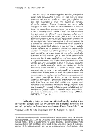 Pelotas [29]: 135 - 152, julho/dezembro 2007


                        Dous dias depois de minha chegada a Faisões, principiei a
                       curar pela homeopathia e como era mui feliz em meus
                       curativos, era mui procurado por todos que preferiam ser
                       por mim medicados a se-lo pelo médico de partido,
                       cirurgião Antunes, homem ignorante que havia sido
                       cirurgião da tropa de linha ou talvez enfermeiro e que não
                       tinha os necessários conhecimentos, para exercer uma
                       sciencia tão complicada como é a medicina. Acrescendo a
                       isto que, sendo elle, abinçado (para linguagem vulgar), que
                       significava contratado na nossa, pouco interesse tomava
                       pelos seus fregueses, talvez, porque o pagamento era módico
                       ou mui pequeno e, para esses homens, o interesse pecuniário
                       é o móvel de suas ações. A caridade com que eu tractava a
                       todos, sem distinção de classes, o meu interesse e cuidado
                       com os enfermos foi tal que me vi cercado por infinidade de
                       doentes que vinham das aldeas próximas e até da Galliza,
                       pedir-me allivio para seus males. Si esta nobre virtude da
                       caridade, virtude suprema que é, com razão, considerada
                       como uma das virtudes theológicas, eu tivesse sabido alliar
                       o respeito devido ao culto externo da religião catholica, sem
                       dúvida que teria conseguido o amor e veneração daqueles
                       povos. A minha educação intellectual porem me havia
                       transviado desse caminho e a leitura de livros, onde se
                       apresentavão os erros e se satyrisavão as crenças do
                       catholicismo, haviam feito, de mim, um desses homens que
                       se comprazem em mostrar seus conhecimentos, nesses ramos
                       de estudos philosóficos. Sentia prazer em discutir as
                       doutrinas theológicas e procurava argumentar com padres
                       cuja ignorância me dava fácil vitória sem reparar que
                       vencendo-os na discussão atrahia um inimigo religioso, pois
                       que o sacerdote, venerado pelo povo, com facilidade elle me
                       indispunha. Quando conheci o caminho errado que trilhava,
                       já o povo me considerava como verdadeiro herege (PAULA
                       SOARES, 1977, p. 16).


         Evidencia o texto um autor opinativo, debatedor, contrário ao
catolicismo, posição essa que evidenciará em diferentes momentos de
sua vida, inclusive na discussão do currículo da Escola Normal de Porto
                                                              2
Alegre, quando defende a separação entre Pedagogia e Religião .

2
  A indiferenciação entre conteúdos de ensino era comum na educação no século XIX em várias
províncias (WERLE, 2003, p. 254 ss). Em relatório datado de 1872, dirigido ao Inspetor Geral de
Instrução Pública, o diretor da Escola Normal, Pe. Cacique de Barros, a quem Francisco de Paula
Soares substitui em 1875, já enfatizava a necessidade de criar “uma cadeira especial de pedagogia,
separada esta da cadeira de gramática, para que seu professor possa dar extensão prática a todos

                                                                                              139
 