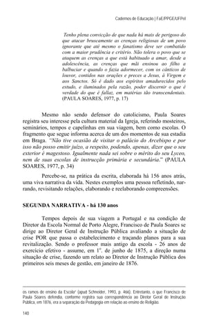 Cadernos de Educação | FaE/PPGE/UFPel


                       Tenho plena convicção de que nada há mais de perigoso do
                      que atacar bruscamente as crenças religiosas de um povo
                      ignorante que até mesmo o fanatismo deve ser combatido
                      com a maior prudência e critério. Não tolera o povo que se
                      ataquem as crenças a que está habituado a amar, desde a
                      adolescência, as crenças que mãi ensinou ao filho a
                      balbuciar e quando o fazia adormecer, com os cânticos de
                      louvor, contidos nas orações e preces a Jesus, à Virgem e
                      aos Sanctos. Só é dado aos espíritos amadurecidos pelo
                      estudo, e iluminados pela razão, poder discernir o que é
                      verdade do que é fallaz, em matérias tão transcendentais.
                      (PAULA SOARES, 1977, p. 17)


         Mesmo não sendo defensor do catolicismo, Paula Soares
registra seu interesse pela cultura material da Igreja, referindo mosteiros,
seminários, tempos e capelinhas em sua viagem, bem como escolas. O
fragmento que segue informa acerca de um dos momentos de sua estadia
em Braga. “Não tive ocasião de visitar o palácio do Arcebispo e por
isso não posso emitir juízo, a respeito, podendo, apenas, dizer que o seu
exterior é magestoso. Igualmente nada sei sobre o mérito do seu Lyceo,
nem de suas escolas de instrucção primária e secundária.” (PAULA
SOARES, 1977, p. 34)
         Percebe-se, na prática da escrita, elaborada há 156 anos atrás,
uma viva narrativa da vida. Nestes exemplos uma pessoa refletindo, nar-
rando, revisitando relações, elaborando e reelaborando compreensões.

SEGUNDA NARRATIVA - há 130 anos

         Tempos depois de sua viagem a Portugal e na condição de
Diretor da Escola Normal de Porto Alegre, Francisco de Paula Soares se
dirige ao Diretor Geral de Instrução Pública avaliando a situação de
crise POR que passa o estabelecimento e traçando planos para a sua
revitalização. Sendo o professor mais antigo da escola - 26 anos de
exercício efetivo - assume, em 1o. de junho de 1875, a direção numa
situação de crise, fazendo um relato ao Diretor de Instrução Pública dos
primeiros seis meses de gestão, em janeiro de 1876.




os ramos de ensino da Escola” (apud Schneider, 1993, p. 466). Entretanto, o que Francisco de
Paula Soares defendia, conforme registra sua correspondência ao Diretor Geral de Instrução
Pública, em 1876, era a separação da Pedagogia em relação ao ensino de Religião.

140
 