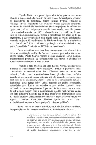 Cadernos de Educação | FaE/PPGE/UFPel


          “Desde 1846 que alguns dignos deputados provinciaes reco-
nhecião a necessidade da creação de uma Escola Normal para preparar
os educadores da mocidade, porém, causas diversas obstarão a
realisação de tão importante melhoramento. Como deputado apresentei
na sessão da Assembléia Provincial em 1864 um projecto de reforma do
Lyceo, no qual se consignava a creação dessa escola, mas elle passou
em segunda discussão em 1867, e não pode ser convertido em lei por
falta de tempo, autorisando-se, porém, a presidência por artigo da lei do
orçamento, a que organisasse essa escola sobre as bases consignadas
naquelle projecto. O regulamento de 1869 sophismou de tal modo essa
lei, e deu tão deficiente e viciosa organização a esse estabelecimento,
que a Assembléia Provincial de 1871 fez nova reforma”.
         Se as narrativas anteriores bem demonstram uma síntese inter-
pretativa da situação da Escola Normal e acenam para reformas, nesse
último trecho, Paula Soares recorre a suas vivências como político
encaminhando propostas de reorganização das provas e critérios de
admissão de candidatos à Escola Normal.
         “Sendo o fim principal de uma Escola Normal ensinar seus
alumnos a transmittirem pelos methodos, modos e processos mais
convenientes o conhecimento das differentes matérias do ensino
primário, é claro que os matriculados devem já saber estas matérias
quando se vierem matricular, pois que ahi vão aprender os meios mais
profícuos de os ensinarem, aperfeiçoando-se no conhecimento dellas e
adquirindo idéas geraes sobre varias matérias do ensino secundário,
necessárias para ilustrar seu espírito, e para melhor poderem com-
prehender as do ensino primario. É portanto indispensável que o exame
de sufficiencia exigido para a matrícula não seja tão perfunctorio, como
tem sido até agora. Entendo que se deve exigir que o matriculando saiba
ao menos escrever correctamente e analysar e reger qualquer trecho de
algum de nossos prosadores clássicos, igualmente deverá saber
arithmética até as proporções, e geografia phisica e política”.
         Paula Soares, de forma sintética, encadeia descrições, análises,
interpretações de forma contextualizada, apontando conseqüências:

                 A primeira é a que se deve alterar o plano actual dos
                 estudos e organisar um programma que comprehenda todas
                 as matérias que devem ser ensinadas, com as suas divisões,
                 seguindo-se, na escolha e distribuição dos pontos uma
                 ordem tal que não contrarie o fim principal da Escola
                 Normal. Para a organisação de um tal plano e programma
                 só estão habilitados professores provectos, e por

142
 