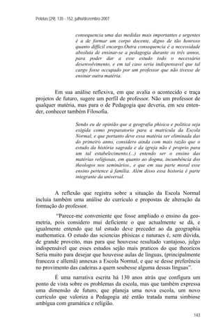 Pelotas [29]: 135 - 152, julho/dezembro 2007


                       consequencia uma das medidas mais importantes e urgentes
                       é a de formar um corpo docente, digno de tão honroso
                       quanto difficil encargo.Outra consequencia é a necessidade
                       absoluta de ensinar-se a pedagogia durante os três annos,
                       para poder dar a esse estudo todo o necessário
                       desenvolvimento, e em tal caso seria indispensavel que tal
                       cargo fosse occupado por um professor que não tivesse de
                       ensinar outra matéria.


         Em sua análise reflexiva, em que avalia o acontecido e traça
projetos de futuro, sugere um perfil de professor. Não um professor de
qualquer matéria, mas para o de Pedagogia que deveria, em seu enten-
der, conhecer também Filosofia.

                       Sendo eu de opinião que a geografia phisica e politica seja
                       exigida como preparatorio para a matrícula da Escola
                       Normal, e que portanto deve essa matéria ser eliminada das
                       do primeiro anno, considero ainda com mais razão que o
                       estudo da história sagrada e da igreja não é proprio para
                       um tal estabelecimento.(...) entendo ser o ensino das
                       matérias religiosas, em quanto ao dogma, incumbência dos
                       theologos nos seminários., e que em sua parte moral esse
                       ensino pertence à família. Além disso essa historia é parte
                       integrante da universal.


         A reflexão que registra sobre a situação da Escola Normal
incluía também uma análise do currículo e propostas de alteração da
formação do professor.
         “Parece-me conveniente que fosse ampliado o ensino da geo-
metria, pois considero mui deficiente o que actualmente se dá, e
igualmente entendo que tal estudo deve preceder ao da geographia
mathematica. O estudo das sciencias phisicas e naturaes é, sem dúvida,
de grande proveito, mas para que houvesse resultado vantajoso, julgo
indispensável que esses estudos sejão mais praticos do que theoricos
Seria muito para desejar que houvesse aulas de línguas, (principalmente
franceza e allemã) annexas a Escola Normal, e que se desse preferência
no provimento das cadeiras a quem soubesse alguma dessas línguas”.
         É uma narrativa escrita há 130 anos atrás que configura um
ponto de vista sobre os problemas da escola, mas que também expressa
uma dimensão de futuro, que planeja uma nova escola, um novo
currículo que valoriza a Pedagogia até então tratada numa simbiose
ambígua com gramática e religião.

                                                                               143
 