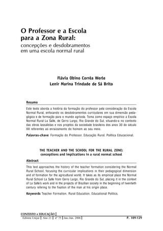 Palavras-chave
P. 109-129
CONTEXTO e EDUCAÇÃO
Editora Unijuí Ano 21 nº 75 Jan./Jun. 2006
O Professor e a Escola
para a Zona Rural:
concepções e desdobramentos
em uma escola normal rural
Flávia Obino Corrêa Werle
Lenir Marina Trindade de Sá Brito
Resumo
Este texto aborda a história da formação do professor pela consideração da Escola
Normal Rural, enfocando os desdobramentos curriculares em sua dimensão peda-
gógica e de formação para o mundo agrícola. Toma como espaço empírico a Escola
Normal Rural La Salle, de Cerro Largo, Rio Grande do Sul, situando-a no contexto
das obras lassalistas e nos projetos da sociedade brasileira dos anos 30 do século
XX referentes ao enraizamento do homem ao seu meio.
Formação do Professor. Educação Rural. Política Educacional.
THE TEACHER AND THE SCHOOL FOR THE RURAL ZONE:
conceptions and implications in a rural normal school
Abstract
This text approaches the history of the teacher formation considering the Normal
Rural School, focusing the curricular implications in their pedagogical dimension
and of formation for the agricultural world. It takes as its empirical place the Normal
Rural School La Salle from Cerro Largo, Rio Grande do Sul, placing it in the context
of La Salle’s work and in the projects of Brazilian society in the beginning of twentieth
century refering to the fixation of the man at his origin place.
Teacher Formation. Rural Education. Educational Politics.Keywords
 