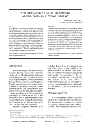 A PSICOPEDAGOGIA E AS DIFICULDADES DE
                        APRENDIZAGEM EM CIÊNCIAS NATURAIS
                                                                                                         André Valdir Zunino, PhD1
                                                                                                     e-mail: avzunino@terra.com.br

RESUMO                                                                      ABSTRACT
As dificuldades de aprendizagem são estudadas e investigadas pela           The learning difficulties are the focus of Psycopedagogy, which is
Psicopedagogia, novo ramo de compreensão no ambiente escolar,               a new subject of compreension on schoolar ambient, learning
meio de aprendizagem e sistema de ensino. Emprega-se como                   environment and teaching system. The Illuminative Evaluation is
metodologia da pesquisa a Avaliação Iluminativa para programas              the innovative research methodology. The teaching and learning
inovadores. O ensino e aprendizagem de Ciências Naturais tiveram            of Natural Sciences has had its big impulse at the 70-decade with
o seu grande impulso na década de 70 com megaprojetos, os quais             megaprojects, which priority was given to the scientist formation,
priorizavam a formação do cientista, mas que esqueceram a relação
                                                                            but had forgotten the social e contextualized relationships. Research
com o social e a contextualização. Pesquisas em Química ao nível
                                                                            at the Chemistry Undergraduate Level, Sciences at de fundamen-
superior, Ciências ao nível de 8a séries, Ensino fundamental e
                                                                            tal level and teacher formation, under a Vygotskian theory, had
formação de professores sob uma visão Vigotskiana demonstraram
grandes dificuldades de aprendizagem, mas também as soluções,               showed big difficulties of learning, but also solutions, particularly
particularmente numa abordagem sócio-interacionista. Sugestões e            the employment of the socio-interationism theories. Specialists in
críticas à compreensão de Ciências são apontadas sob o ponto de             this area of knowledge make out suggestions and critics to
vista de especialistas nesta área de conhecimento.                          understanding Science

Palavras-Chave: Psicopedagogia, Aprendizagem de Ciências,                   Keywords: Psycopedagogy, Learning of Sciences, Iluminative
Avaliação Iluminativa, Vygotsty.                                            Evalluation, Vygotsky.




INTRODUÇÃO                                                                  sultados demonstram um desastre dos
                                                                            educandos, com certeza devido a não
       Este artigo tem por finalidade descrever                             operacionalização dos mesmos pelos profes-
pesquisas de campo realizadas no ambiente                                   sores em suas práticas educativas, as quais são
escolar sobre as dificuldades de aprendizagem,                              tradicionais, fragmentadas e de um
bem como algumas soluções encontradas para                                  reducionismo constante. Teóricos sustentam
elevar a aprendizagem e consequentemente o                                  uma postura mais crítica contra o
desenvolvimento cognitivo. A aprendizagem de                                tradicionalismo, propondo um ensino particu-
Ciências não pode estar dissociada do contex-                               larmente contextualizado com a participação
to social e da participação ativa dos educandos                             ativa dos educandos na construção de seu pró-
na construção de seus conhecimentos numa                                    prio saber.
prática intersocial. Busca fundamentação teó-
rica e de aprendizagem na Psicopedagogia, na                                DESENVOLVIMENTO
Abordagem Sócio-Histórico-Cultural. De-
monstra que tanto os educandos como os pro-                                        A Psicopedagogia, segundo Associação
fessores não têm uma tradição de internalização                             Nacional dos Psicopedagogos, trabalha e estu-
dos conhecimentos via solução de problemas                                  da a aprendizagem, o sujeito que aprende
com a mediação dos mais experientes.                                        (cognescente), aquilo que ele está aprendendo
       Quanto à solução de problemas, os re-                                e, a escola dentro de seu contexto sócio-cultu-

• Recebido: junho de 2004
• Aceito: junho de 2004
1
  Professor-pesquisador dos Mestrados em Psicopedagogia da Universidade do Sul de Santa Catarina/UNISUL. Licenciado em Química – FURB. Mestre em
  Ciências – UFSC. Doutor em Filosófica – University of East Anglia, Norwich, U. K. Pós-Doutorado – Rohempton Institute, London, U.K.

     Linguagens, Educação e Sociedade                                  Teresina             n.10           10-19          jan./jun. 2004
 