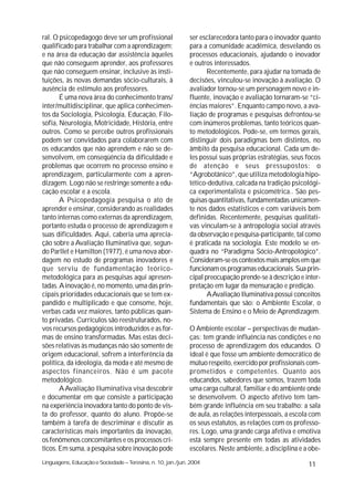 ral. O psicopedagogo deve ser um profissional                ser esclarecedora tanto para o inovador quanto
qualificado para trabalhar com a aprendizagem;               para a comunidade acadêmica, desvelando os
e na área da educação dar assistência àqueles                processos educacionais, ajudando o inovador
que não conseguem aprender, aos professores                  e outros interessados.
que não conseguem ensinar, inclusive às insti-                      Recentemente, para ajudar na tomada de
tuições, às novas demandas sócio-culturais, à                decisões, vinculou-se inovação à avaliação. O
ausência de estímulo aos professores.                        avaliador tornou-se um personagem novo e in-
       É uma nova área do conhecimento trans/                fluente, inovação e avaliação tornaram-se “ci-
inter/multidisciplinar, que aplica conhecimen-               ências maiores”. Enquanto campo novo, a ava-
tos da Sociologia, Psicologia, Educação, Filo-               liação de programas e pesquisas defrontou-se
sofia, Neurologia, Motricidade, História, entre              com inúmeros problemas, tanto teóricos quan-
outros. Como se percebe outros profissionais                 to metodológicos. Pode-se, em termos gerais,
podem ser convidados para colaborarem com                    distinguir dois paradigmas bem distintos, no
os educandos que não aprendem e não se de-                   âmbito da pesquisa educacional. Cada um de-
senvolvem, em conseqüência da dificuldade e                  les possui suas próprias estratégias, seus focos
problemas que ocorrem no processo ensino e                   de atenção e seus pressupostos: o
aprendizagem, particularmente com a apren-                   “Agrobotânico”, que utiliza metodologia hipo-
dizagem. Logo não se restringe somente a edu-                tético-dedutiva, calcada na tradição psicológi-
cação escolar e a escola.                                    ca experimentalista e psicométrica.. São pes-
       A Psicopedagogia pesquisa o ato de                    quisas quantitativas, fundamentadas unicamen-
aprender e ensinar, considerando as realidades               te nos dados estatísticos e com variáveis bem
tanto internas como externas da aprendizagem,                definidas. Recentemente, pesquisas qualitati-
portanto estuda o processo de aprendizagem e                 vas vinculam-se à antropologia social através
suas dificuldades. Aqui, caberia uma aprecia-                da observação e pesquisa-participante, tal como
ção sobre a Avaliação Iluminativa que, segun-                é praticada na sociologia. Este modelo se en-
do Parllet e Hamilton (1977), é uma nova abor-               quadra no “Paradigma Sócio-Antropológico”.
dagem no estudo de programas inovadores e                    Consideram-se os contextos mais amplos em que
que serviu de fundamentação teórico-                         funcionam os programas educacionais. Sua prin-
metodológica para as pesquisas aqui apresen-                 cipal preocupação prende-se à descrição e inter-
tadas. A inovação é, no momento, uma das prin-               pretação em lugar da mensuração e predição.
cipais prioridades educacionais que se tem ex-                      AAvaliação Iluminativa possui conceitos
pandido e multiplicado e que consome, hoje,                  fundamentais que são: o Ambiente Escolar, o
verbas cada vez maiores, tanto públicas quan-                Sistema de Ensino e o Meio de Aprendizagem.
to privadas. Currículos são reestruturados, no-
vos recursos pedagógicos introduzidos e as for-              O Ambiente escolar – perspectivas de mudan-
mas de ensino transformadas. Mas estas deci-                 ças: tem grande influência nas condições e no
sões relativas às mudanças não são somente de                processo de aprendizagem dos educandos. O
origem educacional, sofrem a interferência da                ideal é que fosse um ambiente democrático de
política, da ideologia, da moda e até mesmo de               mútuo respeito, exercido por profissionais com-
aspectos financeiros. Não é um pacote                        prometidos e competentes. Quanto aos
metodológico.                                                educandos, sabedores que somos, trazem toda
       A Avaliação Iluminativa visa descobrir                uma carga cultural, familiar e do ambiente onde
e documentar em que consiste a participação                  se desenvolvem. O aspecto afetivo tem tam-
na experiência inovadora tanto do ponto de vis-              bém grande influência em seu trabalho: a sala
ta do professor, quanto do aluno. Propõe-se                  de aula, as relações interpessoais, a escola com
também à tarefa de descriminar e discutir as                 os seus estatutos, as relações com os professo-
características mais importantes da inovação,                res. Logo, uma grande carga afetiva e emotiva
os fenômenos concomitantes e os processos crí-               está sempre presente em todas as atividades
ticos. Em suma, a pesquisa sobre inovação pode               escolares. Neste ambiente, a disciplina e a obe-
Linguagens, Educação e Sociedade – Teresina, n. 10, jan./jun. 2004                                      11
 