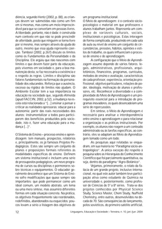 diência, segundo Hentz (2002, p. 88), as crian-        um programa institucional.
ças devem ser submetidas não como um fim               O Meio de aprendizagem: é o contexto sócio-
em si mesmas, mas como um meio imprescin-              psicológico e material em que professores e
dível para que se convertam em pessoas livres.         alunos trabalham juntos. Representa um com-
A liberdade, portanto, não é dada; é construída        plexo de variáveis culturais, sociais,
num contexto em que não se pode prescindir             institucionais e psicológicas. Estas interagem
de alteridade, posto que ninguém se torna livre        de forma complicada, produzindo em cada sala
por si mesmo, mas sempre através da ajuda do           de aula ou nível de ensino um conjunto de cir-
outro, mesmo que essa ajuda represente coer-           cunstâncias, pressões, hábitos, opiniões e esti-
ção. Tambosi (2002, p.267) discute os limites          los de trabalho, os quais influenciam o proces-
como os Fundamentos da Personalidade e da              so de ensino e de aprendizagem.
Disciplina. Ele argüiu que não nascemos com                   A configuração que o Meio de Aprendi-
limites e que devem fazer parte da educação,           zagem assume depende de vários fatores: le-
pois vivemos em sociedade e, para a boa ma-            gais, administrativos, profissionais, arqui-
nutenção desta, se faz necessária a existência e       tetônicos, financeiros, programas, currículos,
o respeito às regras. Limites e disciplina são         métodos de ensino e avaliação, características
fatores fundamentais na formação da persona-           de cada professor, experiência, orientação pro-
lidade dos educandos. Reforça que a ausência,          fissional, objetivo particulares, relações de po-
excesso ou rigidez de limites não ajudam. O            der, ideologia, motivação de alunos e profes-
Ambiente Escolar tem a sua importância na              sores, etc. Reconhecer a diversidade e a com-
educação na sociedade que, segundo Almeida             plexidade do Meio de Aprendizagem é um pré-
(apud FACCIN, 2002, p.52), a mudança na es-            requisito essencial para a introdução de pro-
cola está relacionada a “[...] ensinar a pensar e      gramas inovadores, os quais desencadeiam uma
criticar as realidades opressoras; educar para a       série de repercussões.
autonomia; partir das reais necessidades dos                  Em síntese, o Meio de Aprendizagem é
alunos; instrumentalizar a todos para partici-         necessário para analisar a interdependência
parem dos benefícios produzidos pela socie-            entre ensino e aprendizagem e para relacionar
dade, isto é, fazer uma educação para a mu-            a organização e as práticas instrucionais. Por
dança [...]”.                                          exemplo, os alunos não reagem a um conteúdo
                                                       administrado ou às tarefas específicas, ao con-
O Sistema de Ensino – processo ensino e apren-         trário, eles se adaptam ao Meio de Aprendiza-
dizagem: tem manuais, prospectos, relatórios           gem tomado como um todo.
e, principalmente, os já famosos Projetos Pe-                 As pesquisas aqui relatadas se enqua-
dagógicos. Estes são sempre um conjunto de             dram, em sua maioria no “Paradigma sócio-an-
planos e proposições formais referentes às             tropológico”. A única exceção diz respeito à
modalidades específicas de ensino. Definem             pesquisa sobre as Hierarquias do Conhecimento
um sistema institucional e incluem uma série           Científico que foi parcialmente quantitativa, ou
de pressupostos pedagógicos, um novo progra-           seja, dentro do paradigma “Agro-Botânico”.
ma de cursos ou disciplinas e pormenores so-                  Vejamos, primeiramente, o relato da fa-
bre técnicas e equipamentos. O educador ge-            lácia de um grande projeto, inclusive interna-
ralmente desconhece que um Sistema de Ensi-            cional, no qual este autor também teve partici-
no sofre modificações que quase sempre são             pação ativa como estudante de Química na
importantes; que pode permanecer como um               universidade e, posteriormente, como profes-
ideal comum, um modelo abstrato, um lema               sor de Ciências de 5ª a 8ª séries. Trata-se dos
ou uma mera síntese, mas assumirá diferentes           projetos conhecidos por Physical Science
formas em cada situação concreta. Na prática,          Study, Science Master, Chem Study, Nuffield
os objetivos freqüentemente são reordenados,           Chemistry, entre outros, desenvolvidos na dé-
redefinidos, abandonados ou esquecidos; pou-           cada de 70. São conseqüências do lançamento,
cos levam a sério a listagem dos objetivos de          pelos soviéticos, do primeiro satélite artificial,

12                                          Linguagens, Educação e Sociedade – Teresina, n. 10, jan./jun. 2004
 