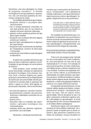 Iluminativa: uma nova abordagem no estudo               monstrou que o ensino prático de Química tor-
de programas inovadores”. O desenho                     nou-se “revolucionário”, com o abandono de
investigativo foi do tipo qualitativo e quantita-       métodos tradicionais e com aproveitamento in-
tivo, mas com descrição qualitativa de inter-           tegral no processo ensino e aprendizagem. Se-
venção e pesquisa de campo.                             gundo o depoimento de um dos professores:
      Os resultados demonstraram que os alunos:
• desejavam construir o seu próprio saber,                         Como toda rotina, o método tradicional levava à
  como prioritário;                                                acomodação dos educandos, monitores e professo-
                                                                   res. Para os alunos era simples realizarem os expe-
• não se sentiam plenamente envolvidos em                          rimentos da maneira mecânica e o mais rapidamen-
  suas aulas práticas, pois em sua maioria só                      te possível. As aulas práticas eram enfadonhas e os
  seguiam instruções altamente elaboradas;                         mais prejudicados eram os próprios alunos.
• queriam resolver problemas práticos do tipo
  aberto (open minded);                                        Os resultados nos demonstram que o en-
• desejavam uma avaliação diferente daquela             sino prático no laboratório tem sua eficiência e
  somente por relatórios;                               eficácia acrescida com procedimentos relativa-
• queriam saber antecipadamente os objetivos            mente simples de aplicação no processo de en-
  dos experimentos;                                     sino e aprendizagem e, conseqüentemente, com
• desejavam maior envolvimento nas habilida-            o desenvolvimento integral dos educandos.
  des manipulativas, inclusive de observação
  e mensuração;                                         PESQUISA NO ENSINO FUNDAMENTAL
• ansiavam por uma melhoria na aprendizagem             SOB UMA VISÃO VYGOTSKIANA
  no laboratório.
                                                               Trata-se de uma pesquisa-ação realizada
      A análise dos resultados demonstrou que           em uma escola pública do Ensino Fundamen-
havia um baixo rendimento cognitivo com di-             tal, mais precisamente em uma sala de aula
ficuldades de aprendizagem no ensino prático            multiseriada de 3ª e 4ª séries. Foi realizada em
de Química.                                             uma escola de periferia, de classe média baixa,
      Outra pesquisa, como resultado desta              com hábitos sociais e culturais compatíveis com
acima mencionada, realizada nos laboratórios            a sua condição. Envolveu uma população anti-
de Química Tecnológica, Físico-Química, Quí-            ga com muitos hábitos já profundamente
mica Geral e Química Orgânica por quatro                sedimentados, de origem açoriana e que sobre-
professores universitários de um Departamento           viveu da pesca, farinha de mandioca e cachaça.
de Química de uma universidade consistia pre-           Ainda existem algumas destas atividades, mas,
cisamente em executar todas as aspirações dos           atualmente, a maioria da população trabalha no
alunos e superar as críticas, tanto aquelas ex-         comércio e na criação artificial de mariscos.
pressas pelos educandos, como as da literatura:                Os educandos não demonstravam, em sua
                                                        maioria, hábitos saudáveis de higiene, compor-
• pré-testes dos objetivos, conceitos e roteiros;       tamento social “aceitável”, com ausências cons-
• questionamentos constantes dos processos,             tantes nas aulas, falta de respeito mútuo,
  fenômenos e habilidades envolvidos nos ex-            agressividade, falta de disciplina na sala e no
  perimentos;                                           pátio e baixíssimo rendimento cognitivo alia-
• práticas livres;                                      do a dificuldades de aprendizagem. A escola
• discussões sobre os resultados dos experi-            não dispunha de infra-estrutura adequada para
  mentos e aplicações tecnológicas e/ou                 as atividades didático-pedagógicas.
  contextualizações;                                           A professora regente, sem curso superior,
• avaliação dentro dos domínios cognitivos,             lecionava de forma didática tradicional, isto é,
  psicomotor e da criatividade.                         passava o ponto no quadro para os alunos co-
                                                        piarem e, após, decorarem e repetirem os con-
      Novamente, a Avaliação Iluminativa de-            teúdos nas avaliações. A pouca disciplina era

14                                           Linguagens, Educação e Sociedade – Teresina, n. 10, jan./jun. 2004
 