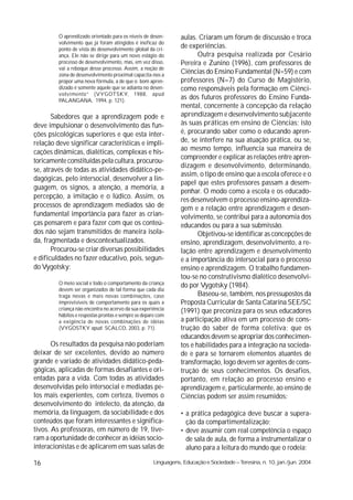 O aprendizado orientado para os níveis de desen-       aulas. Criaram um fórum de discussão e troca
         volvimento que já foram atingidos é ineficaz do
         ponto de vista do desenvolvimento global da cri-
                                                                de experiências.
         ança. Ele não se dirige para um novo estágio do               Outra pesquisa realizada por Cesário
         processo de desenvolvimento, mas, em vez disso,        Pereira e Zunino (1996), com professores de
         vai a reboque desse processo. Assim, a noção de
         zona de desenvolvimento proximal capacita-nos a
                                                                Ciências do Ensino Fundamental (N=59) e com
         propor uma nova fórmula, a de que o bom apren-         professores (N=7) do Curso de Magistério,
         dizado é somente aquele que se adianta no desen-       como responsáveis pela formação em Ciênci-
         volvimento” (VYGOTSKY, 1988, apud
         PALANGANA, 1994, p. 121).
                                                                as dos futuros professores do Ensino Funda-
                                                                mental, concernente à concepção da relação
       Sabedores que a aprendizagem pode e                      aprendizagem e desenvolvimento subjacente
deve impulsionar o desenvolvimento das fun-                     às suas práticas em ensino de Ciências; isto
ções psicológicas superiores e que esta inter-                  é, procurando saber como o educando apren-
relação deve significar características e impli-                de, se interfere na sua atuação prática, ou se,
cações dinâmicas, dialéticas, complexas e his-                  ao mesmo tempo, influencia sua maneira de
                                                                compreender e explicar as relações entre apren-
toricamente constituídas pela cultura, procurou-
                                                                dizagem e desenvolvimento, determinando,
se, através de todas as atividades didático-pe-
                                                                assim, o tipo de ensino que a escola oferece e o
dagógicas, pelo intersocial, desenvolver a lin-
                                                                papel que estes professores passam a desem-
guagem, os signos, a atenção, a memória, a
                                                                penhar. O modo como a escola e os educado-
percepção, a imitação e o lúdico. Assim, os
                                                                res desenvolvem o processo ensino-aprendiza-
processos de aprendizagem mediados são de                       gem e a relação entre aprendizagem e desen-
fundamental importância para fazer as crian-                    volvimento, se contribui para a autonomia dos
ças pensarem e para fazer com que os conteú-                    educandos ou para a sua submissão.
dos não sejam transmitidos de maneira isola-                           Objetivou-se identificar as concepções de
da, fragmentada e descontextualizados.                          ensino, aprendizagem, desenvolvimento, a re-
       Procurou-se criar diversas possibilidades                lação entre aprendizagem e desenvolvimento
e dificuldades no fazer educativo, pois, segun-                 e a importância do intersocial para o processo
do Vygotsky:                                                    ensino e aprendizagem. O trabalho fundamen-
                                                                tou-se no construtivismo dialético desenvolvi-
         O meio social e todo o comportamento da criança        do por Vygotsky (1984).
         devem ser organizados de tal forma que cada dia
         traga novas e mais novas combinações, caso                    Baseou-se, também, nos pressupostos da
         imprevisíveis de comportamento para os quais a         Proposta Curricular de Santa Catarina SEE/SC
         criança não encontra no acervo da sua experiência      (1991) que preconiza para os seus educadores
         hábitos e respostas prontas e sempre se depare com
         a exigência de novas combinações de idéias             a participação ativa em um processo de cons-
         (VYGOSTKY apud SCALCO, 2003, p. 71).                   trução do saber de forma coletiva; que os
                                                                educandos devem se apropriar dos conhecimen-
       Os resultados da pesquisa não poderiam                   tos e habilidades para a integração na socieda-
deixar de ser excelentes, devido ao número                      de e para se tornarem elementos atuantes de
grande e variado de atividades didático-peda-                   transformação, logo devem ser agentes de cons-
gógicas, aplicadas de formas desafiantes e ori-                 trução de seus conhecimentos. Os desafios,
entadas para a vida. Com todas as atividades                    portanto, em relação ao processo ensino e
desenvolvidas pelo intersocial e mediadas pe-                   aprendizagem e, particularmente, ao ensino de
los mais experientes, com certeza, tivemos o                    Ciências podem ser assim resumidos:
desenvolvimento do intelecto, da atenção, da
memória, da linguagem, da sociabilidade e dos                   • a prática pedagógica deve buscar a supera-
conteúdos que foram interessantes e significa-                    ção da compartimentalização;
tivos. As professoras, em número de 19, tive-                   • deve assumir com real competência o espaço
ram a oportunidade de conhecer as idéias socio-                   de sala de aula, de forma a instrumentalizar o
interacionistas e de aplicarem em suas salas de                   aluno para a leitura do mundo que o rodeia;

16                                                   Linguagens, Educação e Sociedade – Teresina, n. 10, jan./jun. 2004
 
