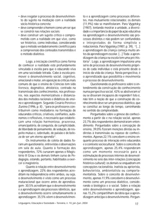 • deve resgatar o processo de desenvolvimen-                 to e a aprendizagem como processos diferen-
  to do sujeito na mediação com a realidade                  tes, mas mutuamente relacionados; os demais
  sócio-histórica concreta;                                  (11,9%) não se manifestaram. Para Vygotsky
• deve compreender o homem como um ser que                   (1987), tentando mostrar a unidade, a diversi-
  se constrói nas relações sociais;                          dade e a importância do papel da ação educativa
• deve construir um sujeito crítico e compro-                na aprendizagem e desenvolvimento são pro-
  metido com a realidade em que vive, como                   cessos distintos e não podem ser confundidos
  ser histórico, como indivíduo, considerando                e interpretados de forma simplista e
  que o método verdadeiramente científico para               reducionista. Para Vygotsky (1987, p. 39), “[...]
  a compreensão dos conteúdos transmitidos é                 a aprendizagem da criança começa muito an-
  o método dialético.                                        tes da aprendizagem escolar. [...] Toda a apren-
                                                             dizagem da criança na escola tem uma pré-his-
       Logo, a iniciação científica como forma               tória”. Logo, a aprendizagem impulsiona uma
de conhecer a realidade está profundamente                   série de processos de desenvolvimento própri-
vinculada à escola para que o educando viva                  os de cada indivíduo e está presente desde o
em uma sociedade letrada. Cabe à escola pro-                 início da vida da criança. Nesta perspectiva, é
mover o desenvolvimento social, cognitivo,                   o aprendizado que possibilita e movimenta
emocional e motor, em oposição às críticas mais              o processo de desenvolvimento.
comuns de que o ensino de Ciências tem sido                         Questionando os professores sobre o en-
livresco, dogmático, ahistórico, centrado na                 tendimento da construção do conhecimento
transmissão dos conhecimentos, nos professo-                 numa perspectiva social, 42% se abstiveram e/
res, nos aspectos memorizativos e distancia-                 ou se disseram incapazes de responder! Isto é,
dos dos métodos racionais e didáticos de ensi-               não têm a noção de que a construção do co-
no e aprendizagem. Segundo Cesário Pereira e                 nhecimento deve ser um processo dialético, que
Zunino (1996, p. 8) , “para os professores con-              se constitui ao longo do tempo, caminhando
tribuírem como mediadores na formação de                     no sentido da complexidade.
educandos críticos, criativos, confiantes, autô-                    Perguntados sobre a gênese do conheci-
nomos e reflexivos, é necessário que estabele-               mento a partir da e na relação social, apenas
çam uma relação harmoniosa, prazerosa,                       23,7% dos respondentes demonstraram enten-
emancipatória, de conquista, de cumplicidade,                dimento. Perguntados sobre a concepção de
de liberdade de pensamento, de sedução, de res-              ensino, 39,0% fizeram menções diretas ou in-
peito mútuo e, sobretudo, de paixão e de bele-               diretas à transmissão ou repasse de conheci-
za de ser um eterno aprendiz”.                               mentos. Apenas 22,1% concebem o ensino en-
       Os instrumentos de coleta de dados fo-                quanto processo de interação entre educandos
ram um questionário, entrevistas e observações               e o contexto sociocultural. Sobre o conceito de
em sala de aula. Quanto à formação dos                       aprendizagem, apenas 25,4% responderam
respondentes, 72% cursaram apenas o Magis-                   como um momento necessário para a
tério II Grau e os demais tinham curso de Pe-                estimulação de processos internos de desenvol-
dagogia, estando, portanto, habilitados a exer-              vimento no seio das inter-relações (concepção
cer o magistério.                                            histórico-cultural); os demais se enquadram em
       Quanto à relação entre desenvolvimento                concepções racionalista, inatista ou apriorista,
e aprendizagem, 22% dos respondentes acre-                   behaviorista, ambientalista ou comporta-
ditam na independência entre ambos, ou seja,                 mentalista. Sobre o conceito de desenvolvi-
o desenvolvimento é visto como um processo                   mento, apenas 11,9% concebem o desenvolvi-
maturacional que ocorre antes de aprendiza-                  mento como um processo dialético, conside-
gem; 30,5% acreditam que o desenvolvimento                   rando o biológico e o social. Sobre a relação
e a aprendizagem são processos idênticos, que                entre desenvolvimento e aprendizagem, ape-
o desenvolvimento ocorre simultaneamente à                   nas 15,2% compartilham da idéia que a apren-
aprendizagem; 35,5% vêem o desenvolvimen-                    dizagem antecipa o desenvolvimento. Pergun-
Linguagens, Educação e Sociedade – Teresina, n. 10, jan./jun. 2004                                       17
 