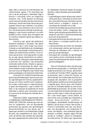 tados sobre o processo de internalização dos           tos, habilidades, normas de relação, de compor-
conhecimentos, apenas 1,7% mencionou que               tamento e valores deixados pela humanidade”.
este se dá do social para o individual, logo o         Defende:
homem é concebido como um organismo                    • a aprendizagem a partir da busca do conheci-
interativo; mas, 73,8% apostam na interação              mento pelo aluno, utilizando na classe méto-
social como provocadora do desenvolvimento               dos e procedimentos que estimulam o pensa-
intelectual, mesmo não tendo clareza dos pres-           mento teórico, a chegada à essência e a
supostos teóricos que embasam a sua prática              vinculação do conteúdo com a vida;
pedagógica. Essa confusão se dá no nível teó-          • sistemas de atividades que promovam os pro-
rico. Há uma provável confusão na prática pe-            cessos de análise, síntese, comparação, abs-
dagógica, o que levaria o professor a se sentir          tração e generalização que possibilitem a for-
perdido no fazer escolar, pois ele próprio não           mação de conceitos e o desenvolvimento dos
se reconhece enquanto sujeito que elabora co-            processos do pensamento;
nhecimentos.                                           • concepção da tarefa dos docentes que permi-
       Conclui-se que, apesar dos professores            tam a busca e a revelação analítica dos co-
desejarem mudanças e inovações, não sabem                nhecimentos;
exatamente o que e como mudar e/ou inovar.             • o desenvolvimento de formas de atividades
Constata-se a predominância de metodologias              e de comunicação coletiva que favoreçam a
expositivas, exacerbando a transmissão pura e            interação do individual com o coletivo no
simples do conhecimento científico. Só se en-            processo de aprendizagem;
sina o que já existe, como algo pronto e acaba-        • vinculação dos conteúdos de aprendizagem
do, ou seja, apenas transferência de conheci-            com a prática social e estimulação da valori-
mento existente, tanto para o aluno quanto para          zação e/ou participação dos alunos no plane-
o professor tem repetido e não produzido/                jamento pedagógico.
construído conhecimento. Amplia-se apenas a
capacidade de memorização de ambos. Hou-                    Para um fechamento sobre esta discussão
veram também muitas reclamações dos profes-            do professor-pesquisador e a formação conti-
sores do Curso de Magistério que tinham uma            nuada de professores de Ciências, apresentam-
postura pedagógica extremamente tradicional.           se as idéias de Trivelato (1993), segundo o qual
       Já nos anos 70, a UNESCO defendia uma           as discussões sobre o ensino de Ciências, na
postura questionadora para o processo de ensi-         última década, têm evidenciado uma forte pre-
no e aprendizagem de Ciências, quando defen-           ocupação dos educadores com os propósitos
dia que um ensino científico deve fundamen-            das disciplinas científicas no ensino do primeiro
tar-se sobre a observação e a experimentação,          e segundo graus. Parece haver uma insatisfa-
as quais são inseparáveis, e que o melhor mé-          ção com os resultados obtidos ou uma incom-
todo é o da resolução de problemas de forma            patibilidade de pretensões. De um lado, vemos
individual e coletiva, pois esta prática consti-       a escola tradicional formando indivíduos mais
tui o processo de iniciação nos métodos de in-         aptos a aceitar regras e valores do que questio-
vestigação.                                            nar e criar novas regras e novos valores; de
       Zilberstein (2002), argumentando sobre          outro temos uma sociedade que impulsiona o
a FORMAÇÃO CONTINUADA DE PROFES-                       rápido desenvolvimento científico e
SORES DE CIÊNCIAS, defende que estes de-               tecnológico, demandando transformações de
vem ser competentes, com um desempenho                 hábitos e até de éticas e morais. Nas escolas, a
profissional que garanta uma aprendizagem              Ciência é transmitida como una, sem dissen-
desenvolvimentista em seus alunos, que “é              sões, sem divergências, sem competições in-
aquela que constitui a via mediatizada (a ajuda        ternas, sem disputa – uma instituição capaz de
do outro, dos companheiros de classe, do do-           alcançar “a verdade”, singular, segura; fora das
cente, da família e dos membros da comunida-           escolas as “verdades”, plurais se contrapõem,
de), para a apropriação do conhecimento, hábi-         há controvérsias, há valores que representam

18                                          Linguagens, Educação e Sociedade – Teresina, n. 10, jan./jun. 2004
 
