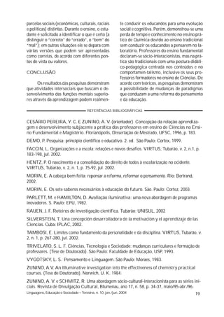 parcelas sociais (econômicas, culturais, raciais             te conduzir os educandos para uma evolução
e políticas) distintas. Durante o ensino, o estu-            social e cognitiva. Porém, demonstrou-se uma
dante é solicitado a identificar o que é certo (a            perda de tempo e conhecimento no ensino prá-
distinguir o “correto” do “errado”, o “bem” do               tico de Química devido ao ensino tradicional
“mal”); em outras situações ele se depara com                sem conduzir os educandos a pensarem no la-
várias versões que podem ser apresentadas                    boratório. Professores do ensino fundamental
como corretas, de acordo com diferentes pon-                 declaram-se sócio-interacionistas, mas na prá-
tos de vista ou valores.                                     tica são tradicionais com uma postura didáti-
                                                             co-pedagógica centrada nos conteúdos e no
CONCLUSÃO                                                    comportamen-talismo, inclusive os seus pro-
                                                             fessores formadores no ensino de Ciências. De
       Os resultados das pesquisas demonstram                acordo com teóricos, as pesquisas demonstram
que atividades intersociais que buscam o de-                 a possibilidade de mudanças de paradigmas
senvolvimento das funções mentais superio-                   que conduzam a uma reforma do pensamento
res através da aprendizagem podem realmen-                   e da educação.

                                       REFERÊNCIAS BIBLIOGRÁFICAS


CESÁRIO PEREIRA, Y. C. E ZUNINO, A. V. (orientador). Concepção da relação aprendiza-
gem e desenvolvimento subjacente a prática dos professores em ensino de Ciências no Ensi-
no Fundamental e Magistério. Florianópolis, Dissertação de Mestrado, UFSC, 1996, p. 183.
DEMO, P. Pesquisa: princípio científico e educativo. 2. ed. São Paulo: Cortex, 1999.
FACCIN, L. Organizações e a escola: relações e novos desafios. VIRTUS, Tubarão, v. 2, n.1, p.
183-198, jul. 2002.
HENTZ, P. O nascimento e a consolidação do direito de todos à escolarização no ocidente.
VIRTUS, Tubarão, v. 2, n. 1, p. 75-92, jul. 2002.
MORIN, E. A cabeça bem feita: repensar a reforma, reformar o pensamento. Rio: Bertrand,
2002.
MORIN, E. Os sete saberes necessários à educação do futuro. São. Paulo: Cortez, 2003.
PARLETT, M. e HAMILTON, D. Avaliação iluminativa: uma nova abordagem de programas
inovadores. S. Paulo: EPU, 1982.
RAUEN, J. F. Roteiros de investigação científica. Tubarão: UNISUL, 2002
SILVERSTEIN, T. Una concepción desarrolladora de la motivación y el aprendizaje de las
Ciencias. Cuba: IPLAC, 2002.
TAMBOSI, E. Limites como fundamento da personalidade e da disciplina. VIRTUS, Tubarão, v.
2, n. 1, p. 267-280, jul. 2002.
TRIVELATO, S. L. F. Ciências, Tecnologia e Sociedade: mudanças curriculares e formação de
professores. (Tese de Doutorado). São Paulo: Faculdade de Educação, USP, 1993.
VYGOTSKY, L. S. Pensamento e Linguagem. São Paulo: Moraes, 1983.
ZUNINO, A.V. An Illuminative investigation into the effectiveness of chemistry practical
courses. (Tese de Doutorado). Norwich, U. K. 1984.
ZUNINO, A. V. e SCHMITZ, R. Uma abordagem sócio-cultural-interacionista para as séries ini-
ciais. Revista de Divulgação Cultural, Blumenau, ano 17, n. 58, p. 34-37, maio/95-abr./96.
Linguagens, Educação e Sociedade – Teresina, n. 10, jan./jun. 2004                                    19
 