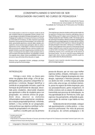 (COM)PARTILHANDO O SENTIDO DE SER
                                                                                                                                         1
           PESQUISADOR-INICIANTE NO CURSO DE PEDAGOGIA
                                                                                         Geida Maria Cavalcanti de Sousa
                                                                               Professora da Universidade de Pernambuco
                                                                        Faculdade de Formação de Professores de Petrolina

RESUMO                                                                       ABSTRACT

Este estudo propõe-se a descrever as situações vividas na sala de            This study discusses classroom situations which provide insight into
aula, revelando modos de ser pesquisador-iniciante, durante o ensi-          the experience of being a novice researcher undertaking a course in
no-aprendizagem da disciplina Orientação Monográfica do Curso de             Report Writing, as part of a degree course in Education in the Teacher
Pedagogia da Faculdade de Formação de Professores de Petrolina,              Training Faculty in the city of Petrolina, in 2003. This faculty is part of
da Universidade de Pernambuco, em 2003. Inspirado na psicologia              the University of Pernambuco. Based on humanistic psychology and
humanista e numa perspectiva fenomenológica, esse envolveu estu-             adopting a phenomenological approach, the study made use of written
dantes, apresentando experiências, vivências, dados coletados, prin-         accounts from students of their experiences. Data were also gathered
cipalmente, através da observação participante, diário de campo e            through participative observation, making use of a field diary. The
depoimentos escritos. A Abordagem Centrada na Pessoa desenca-                Person Centred Approach elicits a process of internal and external
deia um processo de mudanças internas e externas, levando o pes-             changes, leading the novice researcher to perceive himself or herself
quisador-iniciante a se perceber enquanto pessoa, investindo na cons-        as a person who is investing in the acquisition of new knowledge,
trução e reconstrução de novos saberes, tendo a pesquisa como su-            considering research to be a necessary part of the process of
porte necessário à formação do professor. Ser pesquisador é conviver         becoming a teacher. The role of researcher involves dealing with
com angústias, dores, desejos, sonhos, possibilidades e limites, num         anguish, pains, desires, dreams, possibilities and limits, as part of a
processo em que a dimensão afetiva não pode ser negada.                      process within which the affective dimension.

Palavras-chave: pesquisador-iniciante, pedagogia, psicologia                 Keywords: novice researcher, education, humanistic psychology,
humanista, perspectiva fenomenológica.                                       phenomenological approach.




INTRODUÇÃO                                                                   pessoa do discurso, por ser essa a que melhor
                                                                             expressa sonhos, emoções, motivações e senti-
      Entrego a você, leitor, as chaves para                                 mentos. Efetuei a ligação da pesquisa aos meus
entrar nas páginas deste artigo, a fim de que,                               desejos, esperanças e interesses pessoais, úni-
dialogando juntos, possamos compartilhar ex-                                 cos dentro de mim; à minha relação profunda
periências e vivências. Busquei identificar o                                com a vida, uma vez que, em nenhum momen-
sentido de ser pesquisador-iniciante, a partir da                            to, posso me separar da minha inspiração, pois
formação do profissional de educação, desve-                                 sou pessoa/professora, partes inseparáveis. A
lado pelos estudantes, observando situações                                  minha vivência com os alunos foi abstraída e
que apontaram o olhar do estudante para o ser                                transmitida num processo de individuação, no
pesquisador, no contexto afetivo do grupo.                                   meu aprendizado de ser. Permita-me, leitor, que
Além disso, observei os elementos                                            expresse meu pensamento, atribuindo às pala-
influenciadores desse experienciar, consideran-                              vras o poder de externar o que habita no meu
do a relação pesquisador/professor, refletindo,                              universo.
também, o meu sentido de ser pesquisador,                                          Sendo docente da Universidade, coloquei
como professor que objetiva contribuir na for-                               sob questionamento a minha prática - o meu
mação de pesquisadores em educação.                                          exercício profissional. Por meio do processo
      Justifico a escolha pelo uso da primeira                               de pesquisa, do contato pedagógico e do

• Recebido: junho de 2004
• Aceito: junho de 2004
1
  Artigo baseado na Dissertação de Mestrado em Educação, apresentada ao Programa de Pós-Graduação da Universidade Federal do Espírito Santo, sob a
  orientação do Professor Doutor Jaime Roy Doxsey.

       Linguagens, Educação e Sociedade                                 Teresina              n. 10           20 - 26          jan./jun. 2004
 