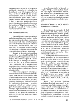 questionamento reconstrutivo, atinge-se a pos-                      A análise dos dados foi baseada em
sibilidade de evolução teórica e prática. Foi meu            Forghieri (1993), e, a partir dos dados descriti-
desejo buscar novas atitudes, para melhorar o                vos, captei o geral para apreensão dos senti-
meu posicionamento frente aos alunos,                        dos, detectando as unidades de significado.
ofertando-lhes o poder de descobrir, na pers-                Após alcançar a estrutura do fenômeno, reali-
pectiva de facilitar aprendizagens. Assim, a                 zei a interpretação-generalização das categori-
pergunta, a seguir, norteou essa investigação:               as abertas, concretizadas nas reflexões que se-
O que é e como é ser pesquisador-iniciante                   guem.
para os estudantes da disciplina Orientação
Monográfica do VIII período do curso de Pe-                  A ABORDAGEM CENTRADA NA PES-
dagogia, da Faculdade de Formação de Pro-                    SOA/FENOMENOLOGIA
fessores de Petrolina – PE?
                                                                    Buscando apoio nos estudos de Carl
TRILHAS PERCORRIDAS                                          Rogers (1975, 1981, 1983), sinalizei, assim, a
                                                             minha opção para repensar o ensino-aprendi-
                                                             zagem do curso de Pedagogia. Apesar de pos-
       Contemplei uma pesquisa de abordagem
                                                             suir uma prática mesclada de concepções di-
qualitativa, cujo foco de atenção foi o sentido
                                                             versas, sinto a necessidade de figurar o afeto e
que as pessoas deram às coisas e à sua vida. As
                                                             a emoção na sala de aula como fundamental
técnicas de coleta de dados caminharam para o
                                                             nesse processo, buscando tentativas grupais,
entendimento da natureza de um fenômeno
                                                             além de uma necessidade de renovar e consi-
social, tendo o ambiente natural como a sua
                                                             derar a concepção de como deve ser transmiti-
fonte direta, através de meu contato prolonga-
                                                             do ou criado o conhecimento, a pessoa que
do com a situação cotidiana, descrevendo pro-
                                                             aprende, a razão do aprender e o que se busca,
cessos dinâmicos, vividos em sala de aula.                   construindo meios para acompanhar o desen-
       O estudo foi desenvolvido tendo 60 es-                volvimento do ser humano.
tudantes (28 no I semestre e 32, no II) da disci-                   A Abordagem Centrada na Pessoa inte-
plina Orientação Monográfica como pessoas da                 gra três pressupostos de base: uma concepção
pesquisa, do Curso de Pedagogia da Faculda-                  de homem pautada nos princípios da corrente
de de Formação de Pedagogia de Petrolina -                   humanista da Psicologia, o homem como ser
FFPP-UPE, em 2003. A escolha do referido                     digno de confiança; uma abordagem
curso caracteriza-se por ser a área de minha                 fenomenológica que privilegia a experiência
identificação para estudo e de minha atuação                 subjetiva da pessoa; um encontro entre pesso-
profissional, sendo esse o único que oferece a               as como forma de entrar em relação (ROGERS,
citada disciplina.                                           1975). É nessa perspectiva humanista que fo-
       A trajetória que percorri contemplou a                calizo o “ser”. Caracteriza-se como uma teoria
observação participante de aulas da referida dis-            das relações humanas, uma vez que “a pessoa
ciplina, tendo em vista as situações que retra-              se constitui a partir da relação com o outro”
taram o olhar do estudante (ser pesquisador); o              (ARRIVABENI; ALMEIDA; AGUIAR, 2002,
uso de dinâmicas de grupo para facilitar a ex-               p.130).
pressão de pensamentos, sentimentos e opini-                        Rogers (Ibid) designou condições
ões; mantendo-me atenta ao que é e como é ser                facilitadoras: Tendência Atualizante (o ser hu-
pesquisador-iniciante para os estudantes; o re-              mano possui capacidade inata que o impulsio-
gistro do sentido de ser pesquisador para o pro-             na para freqüente tentativa de progredir); Não
fessor que objetiva contribuir na formação de                Diretividade (acredita na autonomia e nas ca-
pesquisadores-iniciantes em educação e de de-                pacidades de uma pessoa, no seu direito de re-
poimentos escritos dos alunos (foram transcri-               alizar escolhas e responsabilidade por essas);
tos conforme o original, usando letras para                  Aceitação Positiva Incondicional (refere-se à
identificá-los).                                             aceitação incondicional da pessoa por parte da

Linguagens, Educação e Sociedade – Teresina, n. 10, jan./jun. 2004                                       21
 