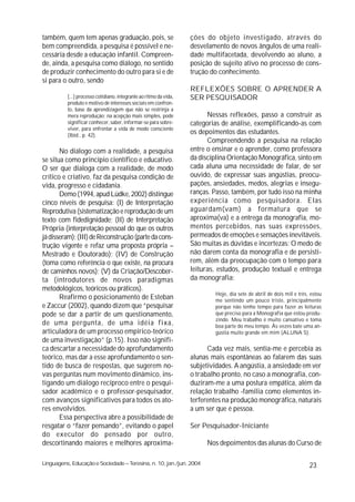 também, quem tem apenas graduação, pois, se                        ções do objeto investigado, através do
bem compreendida, a pesquisa é possível e ne-                      desvelamento de novos ângulos de uma reali-
cessária desde a educação infantil. Compreen-                      dade multifacetada, devolvendo ao aluno, a
de, ainda, a pesquisa como diálogo, no sentido                     posição de sujeito ativo no processo de cons-
de produzir conhecimento do outro para si e de                     trução do conhecimento.
si para o outro, sendo
                                                                   REFLEXÕES SOBRE O APRENDER A
          [...] processo cotidiano, integrante ao ritmo da vida,   SER PESQUISADOR
          produto e motivo de interesses sociais em confron-
          to, base da aprendizagem que não se restrinja a
          mera reprodução; na acepção mais simples, pode                 Nessas reflexões, passo a construir as
          significar conhecer, saber, informar-se para sobre-      categorias de análise, exemplificando-as com
          viver, para enfrentar a vida de modo consciente
          (Ibid., p. 42).
                                                                   os depoimentos das estudantes.
                                                                         Compreendendo a pesquisa na relação
       No diálogo com a realidade, a pesquisa                      entre o ensinar e o aprender, como professora
se situa como princípio científico e educativo.                    da disciplina Orientação Monográfica, sinto em
O ser que dialoga com a realidade, de modo                         cada aluna uma necessidade de falar, de ser
crítico e criativo, faz da pesquisa condição de                    ouvido, de expressar suas angústias, preocu-
vida, progresso e cidadania.                                       pações, ansiedades, medos, alegrias e insegu-
       Demo (1994, apud Lüdke, 2002) distingue                     ranças. Passo, também, por tudo isso na minha
cinco níveis de pesquisa: (I) de Interpretação                     experiência como pesquisadora. Elas
Reprodutiva (sistematização e reprodução de um                     aguardam(vam) a formatura que se
texto com fidedignidade; (II) de Interpretação                     aproxima(va) e a entrega da monografia, mo-
Própria (interpretação pessoal do que os outros                    mentos percebidos, nas suas expressões,
já disseram); (III) de Reconstrução (parte da cons-                permeados de emoções e sensações inevitáveis.
trução vigente e refaz uma proposta própria –                      São muitas as dúvidas e incertezas: O medo de
Mestrado e Doutorado); (IV) de Construção                          não darem conta da monografia e de persisti-
(toma como referência o que existe, na procura                     rem, além da preocupação com o tempo para
de caminhos novos); (V) da Criação/Descober-                       leituras, estudos, produção textual e entrega
ta (introdutores de novos paradigmas                               da monografia:
metodológicos, teóricos ou práticos).
                                                                           Hoje, dia sete de abril de dois mil e três, estou
       Reafirmo o posicionamento de Esteban                                me sentindo um pouco triste, principalmente
e Zaccur (2002), quando dizem que “pesquisar                               porque não tenho tempo para fazer as leituras
pode se dar a partir de um questionamento,                                 que preciso para a Monografia que estou produ-
                                                                           zindo. Meu trabalho é muito cansativo e toma
de uma pergunta, de uma idéia fixa,                                        boa parte do meu tempo. Às vezes bate uma an-
articuladora de um processo empírico-teórico                               gústia muito grande em mim (ALUNA S).
de uma investigação” (p.15). Isso não signifi-
ca descartar a necessidade do aprofundamento                             Cada vez mais, sentia-me e percebia as
teórico, mas dar a esse aprofundamento o sen-                      alunas mais espontâneas ao falarem das suas
tido de busca de respostas, que sugerem no-                        subjetividades. A angústia, a ansiedade em ver
vas perguntas num movimento dinâmico, ins-                         o trabalho pronto, no caso a monografia, con-
tigando um diálogo recíproco entre o pesqui-                       duziram-me a uma postura empática, além da
sador acadêmico e o professor-pesquisador,                         relação trabalho -família como elementos in-
com avanços significativos para todos os ato-                      terferentes na produção monográfica, naturais
res envolvidos.                                                    a um ser que é pessoa.
       Essa perspectiva abre a possibilidade de
resgatar o “fazer pensando”, evitando o papel                      Ser Pesquisador-Iniciante
do executor do pensado por outro,
descortinando maiores e melhores aproxima-                              Nos depoimentos das alunas do Curso de

Linguagens, Educação e Sociedade – Teresina, n. 10, jan./jun. 2004                                                    23
 