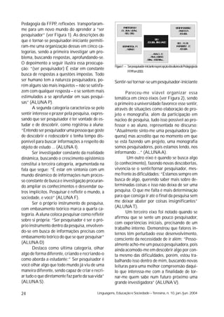 Pedagogia da FFPP, reflexões transportaram-
                                                             ÿ ý ú øõ
                                                             þ û ÷ô
                                                               üÿù                                      û ú ÿþ÷ûü
                                                                                                        ü ÿ ú üü
                                                                                                         þ÷ ü û
me para um novo mundo do aprender a “ser                    ÷ üø õ ø
                                                                ô ûþ                                      ÷ü ü
                                                                                                           ø÷ ø
                                                               ÷ ûû
                                                               ü ú
                                                                û ø                                        ü õø
                                                                                                           ûÿ û
pesquisador” (ver Figura 1). As descrições do
                                                                                     û
                                                                                     ü÷
que é tornar-se pesquisador-iniciante permiti-                                   ü õø ÷ ÿøú
                                                                                 ûÿ û ÿþÿ þü             û ÷÷
                                                                                                          ü
                                                                                                          ÷    ÿ
ram-me uma organização dessas em cinco ca-                   û ÿþ ûù ÷
                                                             ü ý úø
                                                              ÷ üÿ                                      ÿ û õü ü
                                                                                                        þ÷ þ
                                                                                                          ú ôú
                                                                                                           ü õø
                                                                                                            ûÿû
                                                                þøú
                                                                 ûþ
                                                                  ú ü
tegorias, sendo a primeira investigar um pro-                                       øø ü
                                                                                     ÷ù
blema, buscando respostas, aprofundando-se.                                        ÷ø ÿ ü þ
                                                                                    ô ÷ú üü
                                                                                 ÷þ üü ÿ þ
                                                                                 ÿø  ÷÷  ø
O depoimento a seguir ilustra essa preocupa-
                                                       Figura1 – Serpesquisador-iniciantenapercepçãodosalunosdePedagogiada
ção: “(ser pesquisador) É estar em constante
                                                                 FFPP,em2003.
busca de respostas a questões impostas. Todo
ser humano tem a natureza pesquisadora, po-            Sentir-se/ tornar-se um pesquisador-iniciante
rém alguns são mais inquietos – não se satisfa-
zem com qualquer resposta – e se sentem mais                  Pareceu-me viável organizar essa
estimulados a se aprofundar em suas pesqui-            temática em cinco eixos (ver Figura 2), sendo
sas” (ALUNA P).                                        o primeiro a universidade favorece esse sentir,
       A segunda categoria caracteriza-se pelo         através de situações como elaboração de pro-
sentir interesse e prazer pela pesquisa, expres-       jeto e monografia, além da participação em
sando que ser pesquisador é ter vontade de es-         núcleo de pesquisa, tudo isso possível ao pro-
tudar e de descobrir, como registrou a aluna:          fessor e ao aluno, representada no discurso:
“Entendo ser pesquisador uma pessoa que goste          “Atualmente sinto-me uma pesquisadora (pe-
de descobrir e redescobrir e tenha tempo dis-          quena) mas acredito que no momento em que
ponível para buscar informações a respeito do          se está fazendo um projeto, uma monografia
objeto de estudo ... (ALUNA I).                        somos pesquisadores, pois estamos lendo, nos
       Ser investigador constante da realidade         informando ...” (ALUNA A).
dinâmica, buscando o crescimento epistêmico                   Um outro eixo é quando se busca algo
constitui a terceira categoria, argumentada na         (o conhecimento), fazendo novas descobertas,
fala que segue: “É estar em sintonia com um            vivencia-se o sentir/tornar pesquisador, mes-
mundo dinâmico de informações num proces-              mo frente às dificuldades: “Estamos sempre em
so constante de busca e investigação procuran-         busca de algo, querendo saber mais sobre de-
do ampliar os conhecimentos e desvendar ou-            terminadas coisas e isso não deixa de ser uma
tros implícitos. Pesquisar é refletir o mundo, a       pesquisa. O que me falta é mais determinação
sociedade, e você” (ALUNA F).                          para que consiga ir até o final da pesquisa sem
       Ser o próprio instrumento de pesquisa,          me deixar abater por coisas insignificantes”
                                                       (ALUNA T).
com embasamento teórico marca a quarta ca-
                                                              Um terceiro eixo foi notado quando se
tegoria. A aluna coloca pesquisar como refletir
                                                       afirmou que se sente um pouco pesquisador,
sobre si própria: “Ser pesquisador é ser o pró-
                                                       com experiências iniciais, precisando de um
prio instrumento dentro da pesquisa, envolven-
                                                       trabalho interno. Demonstrou que fatores in-
do-se em busca de informações precisas com
                                                       ternos têm perturbado esse desenvolvimento,
embasamento teórico do que se quer pesquisar”          consciente da necessidade de ir além: “Pesso-
(ALUNA D)                                              almente acho-me um pouco pesquisadora, pois
       Destaco como última categoria, olhar            ainda acomodo-me em descobrir algo por con-
algo de forma diferente, criando e recriando-o         ta mesmo das dificuldades, porém, estou tra-
como aborda a estudante:” Ser pesquisador é            balhando isso dentro de mim, buscando novas
você olhar algo que todo mundo já viu de uma           leituras para uma melhor compreensão daqui-
maneira diferente, sendo capaz de criar e recri-       lo que interessa-me com a finalidade de tor-
ar tudo o que diretamente faz parte da sua vida”       nar-me quem sabe num futuro próximo uma
(ALUNA S).                                             grande investigadora” (ALUNA V).

24                                          Linguagens, Educação e Sociedade – Teresina, n. 10, jan./jun. 2004
 