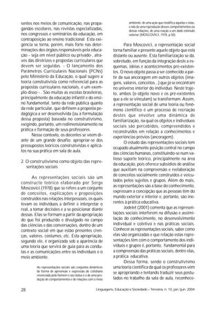 sentes nos meios de comunicação, nas propa-                                ambiente, de uma ação que modifica aquelas e estas,
                                                                           e não de uma reprodução desses comportamentos ou
gandas escolares, nas revistas especializadas,                             dessas relações, de uma reação a um dado estímulo
nos congressos e seminários da educação, em                                exterior (MOSCOVICI, 1978, p.50).
contraposição ao ensino tradicional. Esta exi-
gência se torna, porém, mais forte nas deter-                          Para Moscovici, a representação social
minações dos órgãos responsáveis pela educa-                    torna familiar e presente aquele objeto que está
ção - seja em nível público ou privado-, atra-                  distante ou ausente. Esta familiarização se dá,
vés das diretrizes e propostas curriculares que                 sobretudo, em função da integração deste a es-
devem ser seguidas. - O lançamento dos                          quemas, idéias e acontecimentos pré-existen-
Parâmetros Curriculares Nacionais (PCNs)                        tes. O novo objeto passa a ser conhecido a par-
pelo Ministério da Educação, o qual sugere a                    tir da sua ancoragem em outros objetos (ima-
teoria construtivista como referencial para as                  gens, valores, conceitos...) que já se encontram
propostas curriculares nacionais, é um exem-                    no universo interior do indivíduo. Neste traje-
plo disso - . São muitas as escolas brasileiras,                to, ambos (o objeto novo e os pré-existentes
principalmente da educação infantil e do ensi-                  que a ele se vinculam) se transformam. Assim,
no fundamental, tanto da rede pública quanto                    a representação social de uma teoria ou fenô-
da rede particular, que definem a proposta pe-                  meno científico é um processo de recriação
dagógica a ser desenvolvida (ou a formulação                    destes que envolve uma dinâmica de
dessa proposta) baseada no construtivismo,                      familiarização, na qual os objetos e indivíduos
exigindo, portanto, um redimensionamento na                     sociais são percebidos, compreendidos e
prática e formação de seus professores.                         reconstruídos em relação a conhecimentos e
      Nesse contexto, os docentes se vêem di-                   experiências prévios (ancoragem).
ante de um grande desafio: apropriar-se dos                            O estudo das representações sociais tem
pressupostos teóricos construtivistas e aplicá-
                                                                ocupado atualmente posição central no campo
los na sua prática em sala de aula.
                                                                das ciências humanas, constituindo-se num va-
                                                                lioso suporte teórico, principalmente na área
2. O construtivismo como objeto das repre-
                                                                da educação, pois oferece subsídios de análise
   sentações sociais
                                                                que auxiliam na compreensão e reelaboração
                                                                de conceitos socialmente construídos e veicu-
       As representações sociais são um
                                                                lados pelos sujeitos e grupos. Além do mais,
constructo teórico elaborado por Serge
Moscovici (1978) que se refere a um conjunto                    as representações são a base do conhecimento,
de conceitos, explicações e proposições                         expressam a concepção que as pessoas têm do
construídos nas relações interpessoais, os quais                mundo exterior e interior e, portanto, são ine-
levam os indivíduos a definir e interpretar o                   rentes à prática educativa.
real, a tomar decisões e a se posicionar diante                        Jodelet (2001) comenta que as represen-
dessas. Elas se formam a partir da apropriação                  tações sociais interferem na difusão e assimi-
do que foi produzido e divulgado no campo                       lação do conhecimento, no desenvolvimento
das ciências e das conversações, dentro de um                   individual e coletivo e nas práticas sociais.
contexto social em que estão presentes cren-                    Conhecer as representações sociais, saber como
ças, valores, costumes, etc. Esta apropriação,                  elas são organizadas e que relação estas repre-
segundo ele, é organizada sob a aparência de                    sentações têm com o comportamento dos indi-
uma teoria que servirá de guia para as condu-                   víduos e grupos é, portanto, fundamental para
tas e as comunicações entre os indivíduos e o                   a compreensão das práticas sociais, dentre elas,
meio ambiente.                                                  a prática educativa.
                                                                       Dessa forma, sendo o construtivismo
         As representações sociais são conjuntos dinâmicos      uma teoria científica da qual os professores vêm
         de forma de apreensão e expressão do cotidiano         se apropriando e tentando traduzir seus postu-
         vivenciado pelo homem e seu status é o de uma pro-
         dução de comportamentos e de relações com o meio       lados no trabalho da sala de aula, reconhece-

28                                                   Linguagens, Educação e Sociedade – Teresina, n. 10, jan./jun. 2004
 