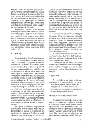 mos que a teoria das representações sociais é                Contudo, buscando uma melhor compreensão
um instrumental teórico-metodológico adequa-                 da temática, recorremos também aos professo-
do para a investigação da temática. Conhecer,                res da rede estadual que, embora não tivessem
pois, como os professores se apropriam dessa                 uma proposta pedagógica oficial, recebiam su-
teoria e transformam-na num outro saber (sen-                gestões para trabalharem com esse referencial.
so comum) e que significações lhe atribuem                   Com isso, investigávamos possíveis diferenças
nesse processo é relevante para compreender                  existentes entre as representações sociais e as
as práticas desenvolvidas por eles e para pen-               práticas pedagógicas daqueles docentes que
sar seus processos de formação.                              têm uma proposta construtivista formal, mais
      Diante disso, adotamos a teoria das re-                solidificada em relação aos que têm apenas
presentações sociais como constructo teórico-                sugestões.
metodológico para uma primeira aproximação                          Responderam aos questionários 100 pro-
com o construtivismo enquanto objeto de es-                  fessores de diferentes escolas das duas redes
tudo. O problema que direcionou nossa inves-                 de ensino, sendo 50 da rede municipal e 50 da
tigação foi: Qual a representação social de                  estadual, escolhidos em razão da facilidade de
construtivismo dos professores do ensino fun-                acesso para o pesquisador. Das entrevistas, par-
damental e de que forma esta representação                   ticiparam 5 professores, de cada rede de ensi-
vem orientando a prática pedagógica destes                   no, selecionados, dentre os que haviam respon-
professores?                                                 dido o questionário, aqueles que mais se con-
                                                             sideraram construtivistas.
3. Metodologia                                                      A análise dos dados coletados foi feita a
                                                             partir das técnicas de análise de freqüência e
      Segundo Jodelet (2001), as representa-                 análise de conteúdo, sendo esta última funda-
ções sociais são veiculadas, também, pelos dis-              mentada em Bardin (1977).
cursos dos sujeitos e dos grupos. Para tentar                       O presente artigo tem como objetivo ana-
apreendê-las utilizamos, inicialmente, como                  lisar mais profundamente os resultados da pes-
instrumento de coleta de dados, o questioná-                 quisa, a partir de dois pontos da teoria das re-
rio, com perguntas objetivas e subjetivas que                presentações sociais: a familiarização e a an-
possibilitaram os sujeitos expressarem suas                  coragem.
idéias, opiniões, julgamentos e experiências
sobre a teoria construtivista e a prática que de-            4. Resultados
senvolviam em sala de aula, permitindo assim
que as configurações das representações soci-                      Os resultados dos estudos sinalizaram
ais desses sujeitos acerca desta teoria e as suas            para alguns aspectos norteadores, tais como:
implicações na prática pedagógica fossem apre-               • Valorização positiva do construtivismo
endidas. Num segundo momento, utilizamos a                   • Incorporação do ideário construtivista
entrevista semi-estruturada, buscando deline-                • Ancoragem do construtivismo a paradigmas
ar o contexto em que estas representações fo-                  de aprendizagem já existentes
ram elaboradas e compartilhadas, seus proces-
sos constitutivos e determinantes, ou seja, como             Valorização positiva do construtivismo
o construtivismo foi divulgado e concebido pe-
los professores, bem como as informações, os                       Os depoimentos coletados, nas entrevis-
treinamentos e as orientações que receberam a                tas e nos questionários, revelaram que todos
respeito.                                                    os professores compartilham de uma mesma
      Os sujeitos-alvo de nossa pesquisa foram               representação social de construtivismo, não
os professores de 1ª a 4ª séries do ensino fun-              havendo diferenças significativas entre aque-
damental da rede pública de Teresina (PI), em                les que trabalham com uma proposta oficial-
função de estes adotarem oficialmente, desde                 mente dita construtivista, em relação aos que
1995, uma proposta pedagógica construtivista.                apenas recebem sugestões para tal. A imagem
Linguagens, Educação e Sociedade – Teresina, n. 10, jan./jun. 2004                                      29
 