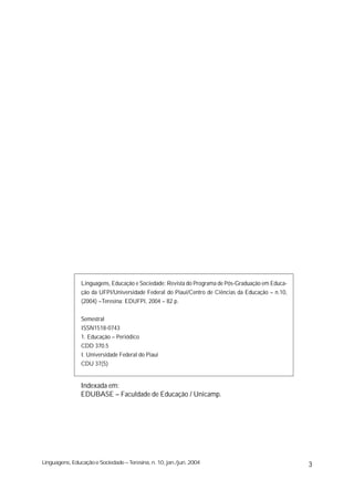 Linguagens, Educação e Sociedade: Revista do Programa de Pós-Graduação em Educa-
                ção da UFPI/Universidade Federal do Piauí/Centro de Ciências da Educação – n.10,
                (2004) –Teresina: EDUFPI, 2004 – 82 p.


                Semestral
                ISSN1518-0743
                1. Educação – Periódico
                CDD 370.5
                I. Universidade Federal do Piauí
                CDU 37(5)


                Indexada em:
                EDUBASE – Faculdade de Educação / Unicamp.




Linguagens, Educação e Sociedade – Teresina, n. 10, jan./jun. 2004                                 3
 