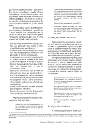 que remetem ao construtivismo é a de um mo-                                             Tenho procurado mudar minha prática pedagógi-
                                                                                        ca e por ainda está nesse processo, não me consi-
delo teórico-metodológico inovador, eficaz e                                            dero totalmente construtivista, mas já consegui
necessário para a realização de uma educação                                            ultrapassar as barreiras do tradicionalismo e tenho
de qualidade, tendo em vista que a melhoria da                                          percebido que minha nova maneira de trabalhar
                                                                                        tem ajudado meus alunos a aprenderem melhor
prática pedagógica e o sucesso dos alunos es-                                           (PM23).
tão, para eles, condicionados à apropriação dos
postulados construtivistas em prática na sala                                           Ainda não fui preparada para tal avanço (PE4).
de aula.                                                                                Todos temos o objetivo de trabalhar com o méto-
      Embora alguns sujeitos, de ambos os gru-                                          do construtivista. Não trabalhamos por completo,
pos, reconheçam não dispor de elementos su-                                             mas tentamos adotar em sala o que contribui para
                                                                                        este método e vemos que o resultado é bem me-
ficientes para utilizar o construtivismo no co-                                         lhor (PE33).
tidiano da sala de aula, os resultados aponta-
ram que esta teoria suscita, para eles, de forma                           Incorporação do ideário construtivista
generalizada, atitudes favoráveis, pois:
                                                                                  Todos os docentes pesquisados, conside-
• consideram as atividades utilizadas por pro-                             rados oficialmente construtivistas ou não, apre-
  fessores construtivistas como as mais                                    sentaram incorporações de algumas das propo-
  possibilitadoras de aprendizagem;                                        sições do construtivismo em sua retórica peda-
• recorrem ao construtivismo para subsidiar                                gógica, tanto da teoria de Piaget, quanto da teo-
  seus discursos pedagógicos, sendo suas falas                             ria de Vygotsky, sendo que, em seus discursos,
  permeadas de termos construtivistas;                                     predominam elementos da teoria piagetiana.
• demonstram interesse de serem construtivistas                                   Os depoimentos deles revelaram que esta
  e a intenção de buscar a superação dos obstá-                            incorporação centra-se nos seguintes postula-
  culos que os impedem de realizar tal objetivo.                           dos: aprender é construir conhecimentos; o alu-
  Em seus discursos, predominam duas tendên-                               no é ativo, é quem constrói seu conhecimento;
  cias: “ser construtivista” e “não ser                                    o professor é mediador, facilitador de aprendi-
  construtivista ainda”;                                                   zagem, não mero transmissor de informações;
• dos sujeitos pesquisados, 90% afirmam ser                                e o ensino deve partir do concreto. Vejamos a
  construtivistas, ainda que parcialmente e os                             fala de alguns:
  poucos professores que não se consideram
  construtivistas (10%) não apresentam nenhu-                                           O professor deve ser um mediador, dando liberda-
  ma objeção em relação à teoria, apenas reco-                                          de aos educandos para expressar-se, fazendo in-
                                                                                        tervenções necessárias para que o aluno avance e
  nhecem não ter conhecimento suficiente para                                           construa junto (PM11).
  desenvolvê-la;
• acham o construtivismo inovador, um avan-                                             Procuro ser construtivista, mediar na medida do
                                                                                        possível com atividades criativas, música, brinca-
  ço para a prática educativa;                                                          deiras, material concreto (PM17).
• buscam desenvolver, em sala de aula, ativi-
  dades que julgam ser construtivistas.                                                 Busco levar o aluno a tirar sua própria conclusão
                                                                                        sobre os conteúdos, fazendo-os interpretar e não
                                                                                        só copiando e decorando (PE29).
      Vejamos alguns depoimentos dos profes-
sores como ilustração disso2 :                                                          Neste processo, o professor tem o papel de media-
                                                                                        dor (PE4).
            Não sou mais tradicional porque me esforço para
            que minhas aulas se tornem momentos de discus-                 Ancoragem do construtivismo
            são, observação e análise do meio em que estas
            crianças vivem (PM1).
                                                                                   A maioria dos professores (tanto muni-
2
  Os depoimentos se referem a justificativas dadas pelos sujeitos que se consideram construtivistas ou parcialmente construtivistas. As siglas
PM e PE referem-se respectivamente a professores municipais e professores estaduais. Os números indicam a ordem em que os sujeitos foram
questionados.


30                                                           Linguagens, Educação e Sociedade – Teresina, n. 10, jan./jun. 2004
 