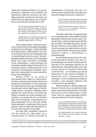cipais como estaduais) destacou, em seus de-                                espontaneísmo. É recorrente, entre eles, a vi-
poimentos, a importância de se trabalhar com                                são do professor construtivista como aquele que
experiências, materiais concretos e com ativi-                              executa atividades prazerosas e dinâmicas:
dades prazerosas, do interesse dos alunos. As
justificativas que alguns deram ao se conside-                                           Sou construtivista, pois estou sempre procurando
                                                                                         inovar as aulas com atividades diversas e de inte-
rarem construtivistas exemplificam o fato:                                               resses dos alunos, tornando-as prazerosas (PM4).

             Estou sempre procurando trabalhar com esse mé-                              Proporcionar condições para que o aluno se en-
             todo construtivista. Minhas aulas são bastante                              contre na sala em um ambiente agradável,
             diversificadas, trabalho com materiais concretos,                           descontraído, mas sério (PE24).
             faço experiências em sala para os alunos ver, pe-
             gar, comprovar, faço aulas-passeio, etc (PM19).
                                                                                   Esta idéia representa uma aproximação
             Trabalho sempre com materiais concretos para os                com o espontaneísmo e uma simplificação dos
             alunos poderem ver, pegar, trabalhar melhor. Uso               postulados construtivistas, uma vez que, na vi-
             tampinhas, palitos de picolé, etc (PE26).
                                                                            são de Piaget, o professor pode até possibilitar,
                                                                            para os alunos, atividades prazerosas, que par-
       Nesses depoimentos, constatamos que a
                                                                            tam dos interesses e necessidades destes, en-
teoria construtivista foi ancorada ao paradigma
                                                                            tretanto, para que estas oportunizem a constru-
empirista de aprendizagem. A idéia defendida
                                                                            ção de conhecimento é necessário que elas pos-
por Piaget de que o conhecimento se dá a par-
tir do material concreto foi interpretada como                              sibilitem a análise, a interpretação e a
se a aprendizagem ocorresse a partir da mani-                               problematização.
pulação de objetos concretos ou da visualização                                    As manifestações discursivas dos sujei-
destes. Para o autor, entretanto, as atividades                             tos, de forma geral, revelaram, pois, que a re-
físicas (manipulação e experimentação) são                                  presentação que eles têm do construtivismo foi
necessárias quando a lógica formal não foi de-                              ancorada ora ao paradigma empirista ora ao
senvolvida, porém o conhecimento não se dá                                  espontaneísmo, não possibilitando, assim, que
meramente na manipulação de objetos, mas a                                  as suas práticas se tornassem efetivamente
partir das coordenações de ações possibilita-                               construtivistas3 . As atividades que diziam
das por esta manipulação.                                                   desenvolver em sala estavam vinculadas, na
       Rangel (1997), no seu artigo O                                       maioria das vezes, a absorção passiva de
descompasso entre a lógica e o ensino da ma-                                conteúdos e a mera manipulação de materiais
temática, esclarece que o material concreto na                              concretos, a uma concepção empirista e não
perspectiva construtivista se refere àquilo que                             construtivista de aprendizagem.
tem significado no vivido, que é reinterpretado,                                   Alguns professores, dos dois grupos, jus-
inserido numa rede de significações. É esta ati-                            tificaram o fato de não se considerarem total-
vidade interna e mental de ressignificar que é                              mente construtivistas defendendo a necessida-
geradora de conhecimento. Ela afirma que                                    de de mesclar, unir o construtivismo e o tradi-
Piaget ao defender um ensino centrado na ex-                                cional. Para eles, alguns postulados tradicio-
periência, no concreto não está se referindo à                              nais são necessários em certas situações:
ação física com objetos, como pensam os su-
jeitos pesquisados, mas a uma ação mental,                                               Eu não sei trabalhar totalmente no construtivismo,
                                                                                         mesmo porque eu acho que muitas coisas do tradici-
problematizadora, oriunda da primeira, porém                                             onal é importante e ajuda muito na aprendizagem,
superior a esta em função das articulações fei-                                          por isso eu jamais vou abolir totalmente o ensino
tas com outras situações vivenciadas.                                                    tradicional. Eu trabalho um pouco de cada um (PM6).
       Por outro lado, constatamos, a partir da
                                                                                         Não trabalho apenas com a teoria construtivista,
fala dos sujeitos de cada grupo, que o                                                   tento aproveitar o que há de melhor no método
construtivismo foi também ancorado ao                                                    tradicional... (PE35).

3
 Consideramos aqui como construtivistas as práticas que partem das premissas de César Coll, as quais estão fundamentadas nos postulados
da teoria Psicogenética de Jean Piaget e nos postulados de Lev. Vygotsky, teóricos citados pelos sujeitos como representantes do construtivismo.

Linguagens, Educação e Sociedade – Teresina, n. 10, jan./jun. 2004                                                                       31
 