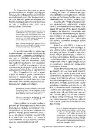 Os depoimentos demonstraram que os                               Para responder tal questão (intenção des-
professores defendem uma prática pedagógica                     se artigo), iniciamos com a idéia de que o pro-
construtivista, ainda que conjugada com alguns                  pósito de toda representação social é transfor-
postulados tradicionais. Um dos aspectos tra-                   mar algo não familiar em familiar, tornar o des-
dicionais abordados, principalmente pelos pro-                  conhecido, conhecido, atenuar o medo do novo.
fessores municipais, como necessários em sala                          Segundo Joffe (1995), uma vez represen-
de aula e negligenciados pela teoria                            tado sob uma feição mais familiar, o objeto
construtivista é a disciplina:                                  social se torna menos ameaçador. Bauer (1995,
                                                                p.229), por sua vez, afirma que as inovações
         Ofereço meios para que os alunos construam seus        simbólicas são ativamente neutralizadas atra-
         conhecimentos, mas não os deixo totalmente li-
         vres em sala. Adoto métodos tradicionais como
                                                                vés de sua ancoragem em formações tradicio-
         impor autoridade quando os alunos não se en-           nais circulantes em certos lugares, práticas e
         volvem com o conteúdo da aula, com palavras de         grupos sociais e nesse processo, “tanto a nova
         ordem. Acho isso necessário (PM11).
                                                                idéia como o sistema que a hospeda, sofrem
         Faço trabalhos dinâmicos em sala com sucatas,          modificações”.
         jogos, mas valorizo a disciplina. Não dá para pas-            Para Guareschi (1995), o processo de
         sar a mão na cabeça dos alunos (PM15).
                                                                ancoragem não é neutro, mas ideológico. É
                                                                uma legítima prática ideológica que consiste
      Como podemos perceber, os sujeitos con-
                                                                no emprego de formas simbólicas para criar e
fundem liberdade com falta de respeito e de um
                                                                manter relações de dominação. É um instru-
direcionamento. Eles não conseguem compreen-
                                                                mento de legitimação da dominação cultural.
der que a liberdade defendida pelos
                                                                Uma vez legitimado, é possível, segundo ele,
construtivistas, como bem afirma Rosa (1997),
                                                                compreender como as representações sociais
não invade nem a autonomia nem a autoridade
                                                                já existentes e as práticas mais antigas anco-
do professor de definir os objetivos e o controle
                                                                ram às novas práticas.
dos rumos da ação pedagógica e, assim, mais uma
                                                                       Diante da realidade pesquisada, notamos
vez associam o construtivismo ao espontaneísmo.
                                                                que os professores, de modo geral, têm sofri-
      Além dos pontos mencionados, alguns
                                                                do uma pressão muito grande para serem
sujeitos, de ambos os grupos, afirmaram não
                                                                construtivistas. Os conflitos vivenciados por
conseguir desenvolver uma prática
                                                                eles que, de certa forma, vêem-se “obrigados”
construtivista em função de terem pouco co-
                                                                a trabalhar numa perspectiva construtivista, a
nhecimento acerca da teoria, necessitando, por-
                                                                desenvolver atividades construtivistas e a usar
tanto, de mais estudos e orientações.
                                                                materiais considerados construtivistas em sala
         Ainda não me considero totalmente construtivista.
                                                                de aula, sem terem uma fundamentação con-
         Necessito de estudos mais aprofundados, de mais        sistente e uma orientação permanente que os
         orientação, de cursos para desenvolver o meu tra-      capacitem para tal, contribuíram para que, em-
         balho dentro da teoria construtivista (PM2).
                                                                bora tivessem apropriado em seus discursos
         Não tenho conhecimento aprofundado da teoria           os ideais correspondentes às novas disposi-
         nem recursos para pô-lo em prática (PE15).             ções, não conseguissem transformar realmente
                                                                suas práticas, como bem afirmaram em seus
      Os dados obtidos na pesquisa revelaram,                   depoimentos:
portanto, que todos os professores pesquisados
(municipais e estaduais) têm uma representa-                               Os cursos oferecidos era mais assim por exemplo:
ção positiva do construtivismo, mas uma com-                               material dourado, como utilizar o material doura-
                                                                           do. Então quer dizer que aquele material dourado
preensão ambígua, pouco consistente, ancora-                               ... parecia ser uma forma de prática do
da aos paradigmas empirista e espontaneísta.                               construtivismo. Era dada ênfase ao material, não
Este resultado nos levou ao seguinte                                       tinha fundamentação sobre a teoria, era só ativida-
                                                                           de que era proposta a partir do construtivismo. En-
questionamento: Por que o construtivismo se                                tão a gente pensava que o construtivismo era exata-
associa a paradigmas tão contrários?                                       mente essas atividades... (PM4).


32                                                   Linguagens, Educação e Sociedade – Teresina, n. 10, jan./jun. 2004
 
