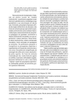 São cursos soltos, às vezes a gente só escuta as      5. Conclusão
          mesmas coisas nos cursos, eles não avançam. De
          Piaget, a gente só vê os estágios, mas é tudo muito
          solto (PE3).                                                 A análise em torno da temática mostrou-
                                                                nos que todos os professores pesquisados têm,
      Nesse processo de incorporação e tradu-                   de forma generalizada, uma representação so-
ção em prática escolar do “modelo                               cial de construtivismo extremamente valoriza-
construtivista”, os professores angustiam-se por                da, contudo esta representação se constitui num
não terem subsídios teórico-metodológicos que                   discurso ancorado a paradigmas tradicionais.
possibilitem a sua concretização em sala de                     Esta ancoragem não surgiu do nada, mas do
aula. Entretanto, pela própria imposição sofri-                 próprio contexto social e simbólico do qual os
da dos órgãos deliberativos da educação e dos                   sujeitos fazem parte. Contexto este que os tem
                                                                privado de refletir, de pensar, de reelaborar seus
meios de comunicação que apresentam os pos-
                                                                conhecimentos e práticas, por meio de cursos
tulados construtivistas como condição impres-
                                                                de treinamento sem fundamentação teórica e
cindível para o desenvolvimento de uma práti-
                                                                com caráter meramente prescritivo, através de
ca pedagógica de qualidade, assimilaram o                       “receitas” construtivistas e de um extenso acer-
ideário construtivista vinculando-o às suas ex-                 vo de “materiais construtivistas” a serem com-
periências e valores anteriores. Dessa forma,                   prados e utilizados pelos professores em nome
as idéias construtivistas, embora consideradas                  de uma educação de qualidade e democrática.
inovadoras, foram ancoradas em paradigmas                       Contexto este que os transformou em meros
já existentes. Os professores passaram a                        executores e propagadores do novo velho dis-
ressignificar os pressupostos empiristas e                      curso: o discurso construtivista.
espontaneístas em função dos construtivistas e                         Todas as análises aqui apresentadas apon-
vice-versa. Esta prática de ressignificação, de                 tam, pois, para a necessidade de se rever o pro-
ancoragem do velho com o novo, desenvolvi-                      cesso de formação dos professores, especial-
da pelos sujeitos, foi fruto do contexto                        mente daqueles que buscam trabalhar com o
vivenciado por eles. Como forma de superar                      construtivismo, e sinalizam para um novo ca-
os conflitos, as pressões e dificuldades surgidas,              minho: a necessidade de se considerar as re-
buscaram familiarizar-se com a nova teoria                      presentações sociais como elemento fundamen-
“imposta” a partir de suas próprias experiênci-                 tal e ponto de referência para o desenvolvimen-
                                                                to de projetos e políticas de capacitação e for-
as, continuando, portanto, de certa forma, pre-
                                                                mação docente.
sos a posturas tradicionais.

                                         REFERÊNCIAS BIBLIOGRÁFICAS


BARDIN, Laurence. Análise de conteúdo. Lisboa: Edições 70, 1997.
BRASIL. Secretaria de Educação Fundamental. Parâmetros curriculares nacionais: introdução
aos parâmetros curriculares nacionais. Brasília: MEC/SEF, 1997.
COLL, César. Um marco de referência psicológica para a educação escolar: a concepção
construtivista da aprendizagem e do ensino. In. COLL, César (Org.). Desenvolvimento psicoló-
gico e educação. v. 2, Porto Alegre: Artes Médicas, 1996.
GUARESCHI, Pedrinho. Sem dinheiro não há salvação: ancorando o bem e o mal entre os
neopentecostais. In: GUARESCHI; JOVCHELOVITCH (Orgs.). Textos em representações
sociais. Petrópolis, RJ: Vozes, 1995.
JODELET, Denise. (Org.). As representações sociais. Rio de Janeiro: EdUERJ, 2001.


Linguagens, Educação e Sociedade – Teresina, n. 10, jan./jun. 2004                                           33
 