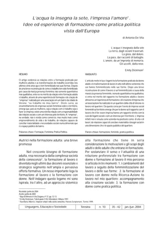 L’acqua la insegna la sete, l’impresa l’amore1 .
     Idee ed esperienze di formazione come pratica politica
                        vista dall’Europa
                                                                                                                                    di Antonia De Vita


                                                                                                                   L’acqua è insegnata dalla sete
                                                                                                                 La terra, dagli oceani traversati.
                                                                                                                             La gioia, dal dolore.
                                                                                                                La pace, dai racconti di battaglie.
                                                                                                             L’amore, da un’impronta di memoria.
                                                                                                                            Gli uccelli, dalla neve.

                                                                                                                                       Emily Dickinson2
RESUMO                                                                                 RIASSUNTO

O artigo evidencia as relações entre a formação praticada por                          L’articolo mette in luce i legami tra la formazione praticata da donne
mulheres adultas e as transformações do trabalho ocorridas nos                         adulte e le trasformazioni de lavoro in atto nell’ultimo ventennio che
últimos vinte anos que o tem feminilizado nas suas formas. Depois
                                                                                       vui hanno femminilizzato nelle sue forme. Dopo una breve
de uma breve reconstrução de como o trabalho tem sido feminilizado
                                                                                       ricostruzione di come il lavoro si sai femminilizzato a causa della
por causa da maciça presença feminina, não somente quantitativa
mas qualitativa, entra-se no mérito da relação entre formação adulta                   massiccia presenza femminile, nonsolo quantitativa ma qualitativa,
e trabalho, através de uma experiência de formação e de criação de                     si entra nel merito del rapporto tra formazione adulta e lavoro
“empresa” realizada por uma associação em um bairro da cidade de                       attraverso un’esperienza di formazione e di creazione d’impresa che
Verona: “eu trabalho no meu bairro”. Deste curso, ao                                   un’associazione ha realizzato in un quartiere della città di Verona: io
encaminhamento de empresas sociais femininas sobre o território,                       lavoro nel quartiere. Da questo corso per l’avvio de imprese social
emerge que, para as mulheres, seja a relação com o trabalho seja o                     femminili sul território emerge che per le donne sai il rapporto com il
fazer-se empresa, existe uma estreita relação com a responsabilidade                   lavoro che il far-essere impresa hanno um rapporto stretto com la
das relações sociais e com um interesse pelo território. A “empresa”,
                                                                                       cura dei legami social e com un interesse per il territorio. L’impresa
na verdade, não é vivida como comércio, mas muito mais como
                                                                                       infatti non é vissuta come azienda ma piuttosto como di vita e di
empreendimento de vida e de trabalho, de relações capazes de
conciliar materialidade e necessidades sociais numa dimensão que                       lavori, de relazione capaci di concilare materialità e bisogni social in
é o espaço público do bairro.                                                          una dimensione che è lo spazio pubblico del quartiere.

Palavras-chave: Formação, Feminina, Prática Política.                                  Parore-chiave: formazione, feminile, pratica politica.


Autrici nella formazione adulta: una breve                                             alla formazione che tiene in seria
premessa                                                                               considerazione le motivazioni e gli scopi degli
                                                                                       adulti e delle adulte che entrano in formazione.
      Nel crescente bisogno di formazione                                              Per sostanziare il senso e l’attualità di una
adulta, resa necessaria dalla complessa società                                        relazione preferenziale tra formazione con
della conoscenza3 , la formazione al lavoro è                                          donne e formazione al lavoro il mio percorso
diventata negli ultimi due decenni essenziale e                                        si articola in tre momenti: 1. i cambiamenti del
strategico segmento nell’ampia e pervasiva                                             lavoro a seguito della femminilizzazione del
offerta formativa. Un nesso importante lega la                                         lavoro e delle sue forme; 2. la formazione al
formazione al lavoro e la formazione con                                               lavoro con donne nella Ricerca-Azione Io
donne. Nell’indagare questo legame mi sono                                             lavoro nel mio quartiere: accompagnamento
ispirata, tra l’altro, ad un approccio sistemico                                       alla creazione sociale; 3. la formazione con
                                                                                       donne come pratica politica.
Recebido: junho de 2004
Aceito: junho de 2004
1
  Rap di Mimesis in Via Dogana, nº 37, pp. 12-13.
2
  Emily Dickinson, Tutte le poesie (135), Mondatori, Milano 1997.
3
  Aureliana Alberici, Imparare sempre nella società conoscitiva, Paravia Scriptorium, Torino 1999.

        Linguagens, Educação e Sociedade                                         Teresina               n. 10          35 - 42         jan./jun. 2004
 
