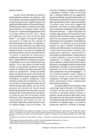 Donne al lavoro                                                                           incrinare il modello di regolazione produttiva
                                                                                          e riproduttiva ‘fordista’ è stato, in una prima
       La più recente letteratura sul lavoro è                                            fase, l’emergere potente di una soggettività
sostanzialmente unanime nel registrare i dati                                             operaia massificata, ma determinante nella crisi
che mostrano come a partire dagli anni Sessanta                                           del fordismo, dal punto di vista dei meccanismi
in tutta Europa si inizia a registrare la presenza                                        della riproduzione sociale, è stata senza dubbio
significativa delle donne nel mercato del lavoro.                                         l’irruzione sulla scena della soggettività
Da allora questo dato si è mantenuto con anda-                                            femminile, con forme di azione politica ben
mento positivo e in continua crescita, tale da                                            diverse da quelle consegnateci dalle tradizioni
far dire che “l’aumento della popolazione attiva                                          otto-novecentesche”.7 I saperi relazionali che
in Europa almeno da dieci anni, riposa                                                    le donne oggi portano nel mercato del lavoro
sull’esplosione dei tassi di attività delle                                               sono gli stessi che hanno sempre praticato nel
donne”4 . Lia Cigarini, tra le prime studiose e                                           lavoro di cura gratuito familiare. Oggi però
osservatrici in Italia ad aver parlato di                                                 questo lavoro di cura gratuito è uscito dalla sua
femminilizzazione del lavoro, ha spiegato in                                              invisibilità e ha mostrato la sua preziosità
che senso questo fenomeno non vada inteso                                                 proprio nel nuovo modello di produzione
solo come la massiccia entrata delle donne nel                                            centrato sull’informazione e la comunicazione.
mondo del lavoro, ma come un cambiamento                                                  I nuovi lavori sono infatti incentrati sulla
del volto del lavoro stesso a causa del fatto che                                         produzione linguistica, comunicativa e
“il lavoro in generale ha cominciato a                                                    relazionale ed è generalmente riconosciuto che
modificarsi a causa della presenza femminile”5 .                                          le donne abbiano in questi ambiti molte
Non si tratta infatti di un fenomeno meramen-                                             competenze. C’è dunque, come sostengono
te quantitativo ma di una trasformazione più                                              alcune studiose e studiosi delle trasformazioni
radicale. Tra le cause della crisi della società                                          del lavoro, un vantaggio femminile nella società
fordista vi è sicuramente la rottura di un patto                                          postfordista incentrata sui beni immateriali e
sociale che affidava alle donne gran parte del                                            relazionali, sui servizi e sulla comunicazione,
lavoro di riproduzione6 . Sempre più donne                                                sulla “produzione a mezzo di linguaggio”8 , in
hanno cominciato ad entrare nel mercato del                                               cui si tratta di produrre senso, relazioni e
lavoro portandovi le proprie capacità, la propria                                         socialità; dunque su una produzione di
intelligenza, le proprie competenze, senza                                                mediazioni e di legami sociali che le donne
limitarle al lavoro di cura familiare. Si è così                                          hanno storicamente messo a disposizione
reso visibile un senso autonomo dello stare al                                            nell’ambito riproduttivo.
mondo da parte delle donne, che con la loro                                                      La studiosa Adele Pesce ha parlato, sulla
presenza nel mercato del lavoro hanno                                                     scorta degli studi di Simmel e di Prokop, di
modificato potentemente le loro vite e con esse                                           ‘carattere sociale del lavoro femminile’.
il più generale scenario del lavoro in occidente.                                         Secondo la sociologa tedesca Prokop, il
La scelta di porre fine all’accordo sociale                                               carattere sociale del lavoro delle donne nasce
millenario, che le impegnava principalmente o                                             dall’esperienza all’interno della famiglia e da
esclusivamente nel lavoro di cura, ha                                                     un’identità sessuale fortemente connotata dalla
contribuito molto alla crisi del fordismo. Come                                           maternità, che darebbe luogo a “un modo di
lo studioso Beppe Caccia ha notato: “ad                                                   produzione specifico, orientato ai bisogni,

4
  Paola Plet-Donatella Barberis, I numeri delle donne in Via Dogana n° 37, pp. 6-8; cfr. ISTAT, Bollettino Mensile – statistiche del Lavoro, 11 ottobre 1996; “Statistiche
del Lavoro”, Dati nazionali, 1995; F. Chelli, L. Rosti, Un’analisi sui flussi nel mercato del lavoro, in Politica economica, XIV, 3, dicembre 1998; F. Rapiti, Lavoro
autonomo, lavoro dipendente e mobilità: un dato statistico sull’Italia, in S. Bologna, A. Fumagalli (cur.), Il lavoro autonomo di seconda generazione, Feltrinelli, Milano
1997, 176.
5
  Lia Cigarini, Un altro conflitto tra i sessi in A. Buttarelli – L. Muraro – L. Rampello (cur.), Duemilaeuna. Donne che cambiano l’Italia, Pratiche Editrice, Milano 2000,
p. 176.
6
  Iaia Vantaggiato, La femminilizzazione del lavoro, in AA.VV., Stato e diritti nel postfordismo, Manifestolibri, Roma 1996, p. 55.
7
  Beppe Caccia, Quando il lavoro diventa donna in Via Dogana nº 37, pp. 8-9.
8
  Christian Marazzi, Produzioni di merci a mezzo di linguaggio in AA.VV., Stato e diritto nel postfordismo, p. 17.


36                                                                       Linguagens, Educação e Sociedade – Teresina, n. 10, jan./jun. 2004
 