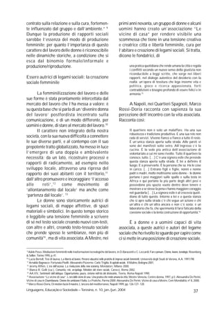 centrato sulla relazione e sulla cura, fortemen-                                         primi anni novanta, un gruppo di donne e alcuni
te influenzato dal gruppo e dall’ambiente.” 9                                            uomini hanno creato un’associazione “Le
Dunque la produzione di rapporti sociali                                                 vicine di casa” per rendere visibile una
sarebbe l’essenza del modo di produzione                                                 scommessa che tiene in una tensione creativa
femminile; per quanto l’importanza di questo                                             e creatrice città e libertà femminile, cura per
carattere del lavoro delle donne è riconoscibile                                         l’abitare e creazione di legami sociali. Si tratta,
nelle dinamiche storiche, a condizione che si                                            dicono le fondatrici, di
esca dal binomio formale/informale e
produzione/riproduzione.                                                                           una pratica quotidiana che rende umana la città e regola
                                                                                                   i conflitti secondo un nuovo senso della giustizia non
                                                                                                   riconducibile a leggi scritte, che sorge nei liberi
Essere autrici di legami sociali: la creazione                                                     rapporti, nel dialogo autentico del desiderio con la
sociale femminile                                                                                  realtà: un’opera di tessitura che lega insieme vita e
                                                                                                   politica, gioco e ricerca appassionata, forti
                                                                                                   contraddizioni e bisogno profondo di essere felici e in
       La femminilizzazione del lavoro e delle                                                     armonia.15
sue forme è stata prontamente intercettata dal
mercato del lavoro che l’ha messa a valore: è                                                 A Napoli, nei Quartieri Spagnoli, Marco
su questa base che si parla di un ‘divenire donna                                        Rossi-Doria racconta con sapienza la sua
del lavoro’ postfordista incentrato sulla                                                percezione dell’incontro con la vita associata.
comunicazione, e di un modo differente, per                                              Racconta così:
uomini e donne, di stare al mercato del lavoro.10
       Il carattere non integrato della nostra                                                     Il quartiere non è solo un malaffare. Ha una sua
                                                                                                   robustezza e tradizione produttiva. E una sua rete non
società, con la sua nuova difficoltà a connettere                                                  rada di servizi. Vivono fianco a fianco a tutto il resto.
le sue diverse parti, e al contempo con il suo                                                     È un’unica stanza aperta sulla strada. Alle pareti vi
prepotente tratto globalizzato, ha messo in luce                                                   sono dei manifesti sotto vetro. All’ingresso c’è la
                                                                                                   cucina. È la sede più antica dell’associazione di
l’emergere di una doppia e ambivalente                                                             volontariato a cui mi sono rivolto. Tutto il quartiere la
necessità: da un lato, ricostruire processi e                                                      conosce, tutto. […] C’è una signora esile che presiede
                                                                                                   questa stanza aperta sulla strada. È lei a definire il
rapporti di radicamento, ad esempio nello                                                          luogo. E a preservarlo. È la persona che sa. Ha le cose
sviluppo locale, attraverso una ripresa del                                                        in carico. […] Entrano figli e figlie, nonni e nonne
rapporto dei suoi abitanti con il territorio,11                                                    padri e madri, molte moltissime sono donne - le donne
                                                                                                   portano i pesi maggiori sulle spalle e sulla testa in
dall’altro promuovere e incoraggiare ‘l’accesso                                                    Africa e qui portano la più parte degli altri pesi e
alle      reti’, 12 come movimento di                                                              possiedono più spazio vuoto dentro dove tenere e
‘allontanamento dal locale’ ma anche come                                                          mostrare a se stesse la pena e hanno maggiore coraggio
                                                                                                   nel guardarla […] La signora esile è al crocevia quoti-
‘partenza dal locale’. 13                                                                          diano di tutto questo. Intorno a lei e a questa stanza
       Le donne sono storicamente autrici di                                                       che si apre sulla strada c’è chi segue un’azione e chi
                                                                                                   un’altra e chi un’altra ancora e non c’è sosta: è un
legami sociali, di mappe affettive, di spazi                                                       laboratorio che fa, che sperimenta il farsi faticato della
materiali e simbolici. In questo tempo storico                                                     coesione sociale e la lenta costruzione di opportunità.16
è leggibile una tensione femminile a scrivere
di sé nel testo sociale creando nuovi con-testi,                                                È a donne e a uomini capaci di vita
con altre e altri, creando testo-tessuto sociale                                         associata, a queste autrici e autori del legame
che prende spesso le sembianze, non più di                                               sociale che ho rivolto lo sguardo per capire come
comunità14 , ma di vita associata. A Mestre, nei                                         ci si mette in una posizione di creazione sociale.

 9
   Adele Pesce, Mediazioni femminili nelle trasformazioni tecnologiche del lavoro, in D.Barazzetti e C. Leccardi, Fare e pensare. Donne, lavoro, tecnologie, Rosenberg
& Sellier, Torino 1995, p. 41.
10
    Lucia Bertell, Tesi di laurea, La libertà al lavoro. Percorsi educativi nelle pratiche di imprese sociali femminili, Università degli Studi di Verona, A.A. 1997/98.
 11
    Arnaldo Bagnasco- Fortunata Piselli- Alessandro Pizzorno- Carlo Trigilia, Il capitale sociale, Il Mulino, Bologna 2001.
 12
    Jeremy Rifkin, L’era dell’accesso. La rivoluzione della new economy, Mondatori, Milano 2000.
 13
    Bianca R. Gelli (cur.), Comunità, rete, arcipelago. Metafore del vivere sociale, Carocci, Roma 2002.
 14
    AA.VV., Sentimenti dell’aldiqua. Opportunismo, paura, cinismo nell’età del disincanto, Teoria, Roma-Napoli 1990.
 15
    Associazione “Le vicine di casa”, L’oro delle vicine di casa. Una pratica che rende umana la città, Mestre-Venezia, Centro donna, 1997, p.5; Alessandra De Perini,
Vicine di casa in Duemilaeuna. Donne che cambiano l’Italia, Le Pratiche, Parma 2000; Alessandra De Perini, Vicine di casa a Mestre, Cem Mondialità, nº 8, 2000.
16
    Marco Rossi-Doria, Di mestiere faccio il maestro, L’àncora del mediterraneo, Napoli 1999, pp. 126-127- 128.
Linguagens, Educação e Sociedade – Teresina, n. 10, jan./jun. 2004                                                                                              37
 