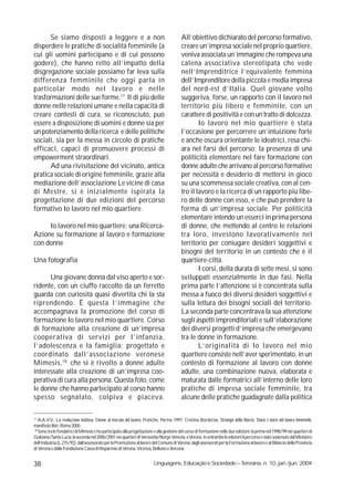 Se siamo disposti a leggere e a non                                                  All’obiettivo dichiarato del percorso formativo,
disperdere le pratiche di socialità femminile (a                                           creare un’impresa sociale nel proprio quartiere,
cui gli uomini partecipano e di cui possono                                                veniva associata un’immagine che rompeva una
godere), che hanno retto all’impatto della                                                 catena associativa stereotipata che vede
disgregazione sociale possiamo far leva sulla                                              nell’Imprenditrice l’equivalente femmina
differenza femminile che oggi parla in                                                     dell’Imprenditore della piccola e media impresa
particolar modo nel lavoro e nelle                                                         del nord-est d’Italia. Quel giovane volto
trasformazioni delle sue forme.17 Il di più delle                                          suggeriva, forse, un rapporto con il lavoro nel
donne nelle relazioni umane e nella capacità di                                            territorio più libero e femminile, con un
creare contesti di cura, se riconosciuto, può                                              carattere di positività e con un tratto di dolcezza.
essere a disposizione di uomini e donne sia per                                                    Io lavoro nel mio quartiere è stata
un potenziamento della ricerca e delle politiche                                           l’occasione per percorrere un’intuizione forte
sociali, sia per la messa in circolo di pratiche                                           e anche oscura orientante le ideatrici, resa chi-
efficaci, capaci di promuovere processi di                                                 ara nel farsi del percorso: la presenza di una
empowerment straordinari.                                                                  politicità elementare nel fare formazione con
      Ad una rivisitazione del vicinato, antica                                            donne adulte che arrivano al percorso formativo
pratica sociale di origine femminile, grazie alla                                          per necessità e desiderio di mettersi in gioco
mediazione dell’associazione Le vicine di casa                                             su una scommessa sociale creativa, con al cen-
di Mestre, si è inizialmente ispirata la                                                   tro il lavoro e la ricerca di un rapporto più libe-
progettazione di due edizioni del percorso                                                 ro delle donne con esso, e che può prendere la
formativo Io lavoro nel mio quartiere.                                                     forma di un’impresa sociale. Per politicità
                                                                                           elementare intendo un esserci in prima persona
     Io lavoro nel mio quartiere: una Ricerca-                                             di donne, che mettendo al centro le relazioni
Azione su formazione al lavoro e formazione                                                tra loro, investono lavorativamente nel
con donne                                                                                  territorio per coniugare desideri soggettivi e
                                                                                           bisogni del territorio in un contesto che è il
Una fotografia                                                                             quartiere-città.
                                                                                                   I corsi, della durata di sette mesi, si sono
      Una giovane donna dal viso aperto e sor-                                             sviluppati essenzialmente in due fasi. Nella
ridente, con un ciuffo raccolto da un ferretto                                             prima parte l’attenzione si è concentrata sulla
guarda con curiosità quasi divertita chi la sta                                            messa a fuoco dei diversi desideri soggettivi e
riprendendo. È questa l’immagine che                                                       sulla lettura dei bisogni sociali del territorio.
accompagnava la promozione del corso di                                                    La seconda parte concentrava la sua attenzione
formazione Io lavoro nel mio quartiere. Corso                                              sugli aspetti imprenditoriali e sull’elaborazione
di formazione alla creazione di un’impresa                                                 dei diversi progetti d’impresa che emergevano
cooperativa di servizi per l’infanzia,                                                     tra le donne in formazione.
l’adolescenza e la famiglia; progettato e                                                          L’originalità di Io lavoro nel mio
coordinato dall’associazione veronese                                                      quartiere consiste nell’aver sperimentato, in un
Mimesis, 18 che si è rivolto a donne adulte                                                contesto di formazione al lavoro con donne
interessate alla creazione di un’impresa coo-                                              adulte, una combinazione nuova, elaborata e
perativa di cura alla persona. Questa foto, come                                           maturata dalle formatrici all’interno delle loro
le donne che hanno partecipato al corso hanno                                              pratiche di impresa sociale femminile, tra
spesso segnalato, colpiva e piaceva.                                                       alcune delle pratiche guadagnate dalla politica

17
    A.A.V.V., La rivoluzione inattesa. Donne al mercato del lavoro, Pratiche, Parma 1997; Cristina Borderías, Strategie della libertà. Storie e teorie del lavoro femminile,
manifesto libri, Roma 2000.
 18
    Sono tra le fondatrici di Mimesis e ho partecipato alla progettazione e alla gestione del corso di formazione nelle due edizioni: la prima nel 1998/99 nei quartieri di
Golosine/Santa Lucia, la seconda nel 2000/2001 nei quartieri di Veronetta/Borgo Venezia, a Verona. In entrambe le edizioni il percorso è stato sostenuto dal Ministero
dell’Industria (L.215/92), dall’assessorato per la Promozione al lavoro del Comune di Verona, dagli assessorati per la Formazione al lavoro e al Bilancio della Provincia
di Verona e dalla Fondazione Cassa di Risparmio di Verona, Vicenza, Belluno e Ancona.


38                                                                        Linguagens, Educação e Sociedade – Teresina, n. 10, jan./jun. 2004
 