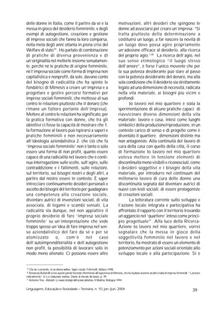 delle donne in Italia, come il partire da sé e la                                     motivazioni, altri desideri che spingono le
messa in gioco del desiderio femminile, e degli                                       donne ad associarsi per creare un’impresa: “Si
esempi di autogestione, creazione e gestione                                          tratta piuttosto della determinazione a
di imprese sociali che fanno la loro comparsa,                                        costituirsi un luogo, a far nascere la novità di
nella metà degli anni ottanta in piena crisi del                                      un luogo dove possa agire propriamente
Welfare di stato19 . Ho parlato di combinazione                                       un’adesione efficace al desiderio, alla ricerca
di pratiche di diversa provenienza e di                                               del proprio agio.”20 La ricerca dell’agio, nel
un’originalità nel metterle insieme sensatamen-                                       suo senso etimologico “il luogo stesso
te, perché né le pratiche di origine femminile,                                       dell’amore”, è forse l’unico movente che per
né l’impresa sociale come forma di impresa non                                        la sua potenza desiderante può stare al passo
capitalistica e nonprofit, da sole, davano conto                                      con la potenza desiderante del denaro, ma alla
del bisogno di radicalità che ha spinto le                                            sola condizione che il desiderio sia strettamente
fondatrici di Mimesis a creare un’impresa e a                                         legato ad una dimensione di necessità, radicata
progettare e gestire percorsi formativi per                                           nella vita materiale, ai bisogni più vicini e
imprese sociali femminili, che mettesse al suo                                        profondi.
centro le relazioni piuttosto che il denaro (che                                             Io lavoro nel mio quartiere è stata la
rimane un fattore portante dell’impresa).                                             sperimentazione di alcune pratiche capaci di
Mettere al centro le relazioni ha significato, per                                    riavvicinare diverse dimensioni della vita
la pratica formativa con donne, che tra gli                                           materiale: lavoro e casa, intesi come luoghi
obiettivi ci fosse la capacità di mostrare che 1.                                     simbolici della produzione/riproduzione, in un
la formazione al lavoro può ispirarsi a saperi e                                      contesto carico di senso e di progetto come è
pratiche femminili e non necessariamente                                              diventato il quartiere; dimensioni distinte ma
all’ideologia aziendalistica 2. che ciò che fa                                        non antagoniste. Alla continuità del lavoro di
‘impresa sociale femminile’ non è tanto o solo                                        cura della casa con quello della città, il corso
essere una forma di non profit, quanto essere                                         di formazione Io lavoro nel mio quartiere
capace di una radicalità nel lavoro che è conti-                                      voleva mettere in tensione elementi di
nua interrogazione sulle scelte, sull’agire, sulle                                    discontinuità meno visibili e riconosciuti, come
contraddizione e i fallimenti, sulle relazioni,                                       i desideri soggettivi e i bisogni della vita
sul territorio, sui bisogni nostri e degli altri, a                                   materiale, per introdurre nel continuum del
partire dal nostro essere in contesto. È saper                                        millenario lavoro di cura delle donne una
intrecciare continuamente desideri personali e                                        discontinuità segnata dal diventare autrici di
ascolto dei bisogni del territorio per guadagnare                                     nuovi con-testi sociali, di essere protagoniste
una competenza alla creazione sociale,                                                di creazioni sociali.
diventare autrici di invenzioni sociali, di vita                                             La letteratura corrente sullo sviluppo e
associata, di legami e scambi sensati. La                                             l’azione locale integrata e partecipativa ha
radicalità sta dunque, nel non appiattire il                                          affrontato il rapporto con il territorio trovando
proprio desiderio di fare ‘impresa sociale                                            un aggancio nel ‘quartiere’ inteso come princi-
femminile’ su un’interpretazione che vede                                             pio progettuale 21 . Alla luce della Ricerca-
troppo spesso un’idea di fare impresa nel sen-                                        Azione Io lavoro nel mio quartiere, vorrei
so aziendalistico del fare da sé e per sé                                             segnalare che la messa in gioco della
atomizzato         o,    com’è       nel     caso                                     soggettività femminile nel lavoro e nel
dell’autoimprenditorialità e dell’autogestione                                        territorio, ha mostrato di essere un elemento di
non profit, la possibilità di lavorare solo in                                        potenziamento per azioni sociali orientate allo
modo meno alienato. Ci possono essere altre                                           sviluppo locale e alla partecipazione. Si è


19
   Ota de Leonardis, In un diverso welfare. Sogni e incubi, Feltrinelli, Milano 1998.
20
   Annarosa Buttarelli scrive queste parole facendo riferimento all’esperienza di Mimesis, che ha studiato assieme ad altre realtà di imprese femminili; “ Lavorare
radicalmente” in La rivoluzione inattesa. Donne al mercato del lavoro, p. 99.
21
   Antonio Tosi, Abitanti. Le nuove strategie dell’azione abitativa, Il Mulino, Bologna 1994.

Linguagens, Educação e Sociedade – Teresina, n. 10, jan./jun. 2004                                                                                          39
 