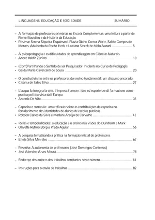 LINGUAGENS, EDUCAÇÃO E SOCIEDADE                                                                     SUMÁRIO



– A formação de professoras primárias na Escola Complementar: uma leitura a partir de
  Pierre Bourdieu e da História da Educação
• Rosimar Serena Siqueira Esquinsani, Flávia Obino Correa Werle, Salete Campos de
  Moraes, Adalberto da Rocha Heck e Luciana Storck de Melo Auzani ........................ 5

– A psicopedagogia e as dificuldades de aprendizagem em Ciências Naturais
• André Valdir Zunino ..................................................................................................... 10

– (Com)Partilhando o Sentido de ser Pesquisador-Iniciante no Curso de Pedagogia
• Geida Maria Cavalcanti de Sousa ................................................................................ 20

– O construtivismo entre os professores do ensino fundamental: um discurso ancorado
• Cleânia de Sales Silva .................................................................................................. 27

– L’acqua la insegna la sete, l’impresa l’amore. Idee ed esperienze di formazione come
  pratica politica vista dall’Europa
• Antonia De Vita ............................................................................................................ 35

– Capoeira e currículo: uma reflexão sobre as contribuições da capoeira no
  fortalecimento das identidades de alunos de escolas públicas.
• Robson Carlos da Silva e Marlene Araújo de Carvalho ............................................... 43

– Idéias e temporalidades: a educação e o ensino nas visões do Durkheim e Marx
• Olivette Rufino Borges Prado Aguiar .......................................................................... 56

– A pesquisa tematizando a prática na formação inicial de professores
• Eliete Silva Meireles .................................................................................................... 67

– Resenha: A autonomia de professores (José Domingos Contreras)
• José Adersino Alves Moura .......................................................................................... 78

– Endereço dos autores dos trabalhos constantes neste número...................................... 81

– Instruções para o envio de trabalhos ............................................................................ 82
 