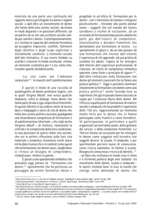 mostrata da una parte una continuità del                                                   progettate in un’ottica di ‘formazione per le
rapporto storico privilegiato tra donne e legami                                           donne’, con l’intenzione di tutelare e integrare
sociali, e dall’altra un investimento di donne                                             positivamente - mirando alla parità donna/
che fanno della loro azione sociale, declinata                                             uomo - soggetti che nel mondo del lavoro
in modi disparati e in posizioni differenti, sia                                           sarebbero a rischio di esclusione, ad un
un partire da sé che una scrittura sociale vali-                                           orizzonte di formazione/educazione adulta che
da per uomini e donne. Contemporaneamente,                                                 parte già dall’esserci di competenze,
si è rivelata la capacità del contesto formativo                                           intenzionalità e desideri femminili che
ad accogliere imprevisti, conflitti, fallimenti                                            domandano una formazione al lavoro. Lo
degli obiettivi e degli scopi esplicitati e                                                spostamento in gioco è, da un lato passare da
inizialmente condivisi. L’elemento sociale                                                 una formazione che investe dall’esterno
dell’atto formativo, il suo essere fondato su                                              l’esperienza di chi apprende, ad una pratica di
scambi e relazioni in modo strutturale, rimane                                             scambio fra adulte “capace di far emergere
un elemento costitutivo per l’e.d.a, tanto inte-                                           dall’interno dell’esperienza professionale di
ressante quanto destabilizzante.                                                           ciascuna, un inizio di competenza simbolica
                                                                                           operante come fonte e principio di sapere”24 ,
     ‘La vita come noi l’abbiamo                                                           dall’altro rintracciare nella formazione con
conosciuta’22 : le maestre dell’autoformazione                                             donne gli elementi essenziali che ne fanno una
                                                                                           pratica politica.25 Oggi è possibile nominare
       È questo il titolo di una raccolta di                                               chiaramente la formazione con donne come una
autobiografie di donne proletarie inglesi, con                                             pratica politica 26 anche facendo leva su
le quali Virgina Woolf, non senza qualche                                                  esperienze che già in passato hanno lasciato un
titubanza, entra in dialogo. Sono donne che                                                segno per l’esistenza libera delle donne. Mi
fanno parte di una Lega cooperativa femminile.                                             riferisco a quella parte di formazione di matrice
In questo libretto si succedono storie di lavoro                                           sociale e sindacale che ha prodotto l’esperienza
duro e malpagato e storie di vita di donne che                                             delle 150 ore, rappresentando un momento
nella loro azione politica avevano guadagnato                                              molto forte per le donne che vi hanno
una straordinaria competenza di formazione e                                               partecipato come fruitrici o come formatrici.
di autoformazione informale – che colpì anche                                              Vi parteciparono, in particolare a quelli
Virginia Woolf – di mettersi, nonostante la                                                organizzati sui temi della salute, della gestione
criticità e la complessità della loro condizione,                                          dei servizi, e della condizione femminile. Le
in una posizione di autrici della vita sociale,                                            150 ore furono un’occasione per far emergere
che era in primis riflessione sulla loro vita                                              le donne come soggetto nell’incontro con
materiale e simbolica. Incontrare simili storie                                            soggetti diversi: la scuola, il sindacato, e per
mi ha dato il senso che è in contesti come questi                                          sperimentare percorsi nuovi di conoscenza,
che la formazione con donne nasce, luoghi dove                                             come ricerca autonoma. In Donne a scuola.
si ritrova un bisogno di comprendere,                                                      Bisogno di conoscenza e ricerca di identità , 27
simbolizzare, mettere in parole.                                                           - un libro che restituisce in modo vivo il clima
       È grazie a uno spostamento simbolico che                                            e il fermento politico degli anni Settanta tra
possiamo oggi parlare di ‘formazione con                                                   movimento delle donne, scuola e sindacato -
donne; 23 spostamento che ha permesso un                                                   le autrici mettono bene in luce la novità che
passaggio da azioni formative ideate e                                                     emerge nella domanda di donne che

22
   Anna Rossi-Doria (cur.), La vita come noi l’abbiamo conosciuta. Autobiografie di donne proletarie inglesi, Savelli, Perugia 1980.
23
   Maria Giovanna Piano, “Farsi istituzione” in A.Piussi- L. Bianchi, Sapere di sapere, Rosenberg & Sellier, Torino 1995.
24
   Anna Maria Piussi- Letizia Bianchi, Sapere di sapere, p. 18.
25
  Anna Maria Piussi (cur.), Atti del convegno “La formazione tra adulte come pratica politica e pedagogica”, Università degli Studi di Verona, 23 ottobre 1999.
26
   Per significare il termine pratica faccio riferimento alla definizione che ne dà Luisa Muraro in Lingua materna Scienza divina, D’Auria, Napoli 1995. “Per noi la pratica
è un agire qualificato in contrasto con uno non qualificato. La sua qualità è duplice: consapevolezza e regolarità. (…) La pratica, dunque, non è semplicemente un
modo di essere o di agire, ma è un agire o un essere determinante per tutto l’essere della persona”, pp. 163-164.
27
   AA.VV., Donne a scuola. Bisogno di conoscenza e ricerca di identità, Il Mulino, Bologna 1981.


40                                                                        Linguagens, Educação e Sociedade – Teresina, n. 10, jan./jun. 2004
 