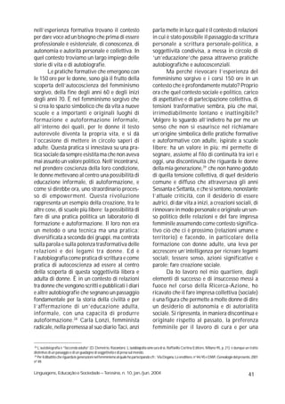 nell’esperienza formativa trovano il contesto                                          parla mette in luce qual è il contesto di relazioni
per dare voce ad un bisogno che prima di essere                                        in cui è stato possibile il passaggio da scrittura
professionale è esistenziale, di conoscenza, di                                        personale a scrittura personale-politica, a
autonomia e autorità personale e collettiva. In                                        soggettività condivisa, a messa in circolo di
quel contesto troviamo un largo impiego delle                                          ‘un’educazione’che passa attraverso pratiche
storie di vita e di autobiografie.                                                     autobiografiche e autocoscenziali.
       Le pratiche formative che emergono con                                                 Ma perché rievocare l’esperienza del
le 150 ore per le donne, sono già il frutto della                                      femminismo sorgivo e i corsi 150 ore in un
scoperta dell’autocoscienza del femminismo                                             contesto che è profondamente mutato? Proprio
sorgivo, della fine degli anni 60 e degli inizi                                        ora che quel contesto sociale e politico, carico
degli anni 70. È nel femminismo sorgivo che                                            di aspettative e di partecipazione collettiva, di
si crea lo spazio simbolico che dà vita a nuove                                        tensioni trasformative sembra, più che mai,
scuole e a importanti e originali luoghi di                                            irrimediabilmente lontano e inattingibile?
formazione e autoformazione informale,                                                 Volgere lo sguardo all’indietro ha per me un
all’interno dei quali, per le donne il testo                                           senso che non si esaurisce nel richiamare
autorevole diventa la propria vita, e si dà                                            un’origine simbolica delle pratiche formative
l’occasione di mettere in circolo saperi di                                            e autoformative con adulte, ispirate a scuole
adulte. Questa pratica si innestava su una pra-                                        libere; ha un valore in più: mi permette di
tica sociale da sempre esistita ma che non aveva                                       segnare, assieme al filo di continuità tra ieri e
mai assunto un valore politico. Nell’incontrarsi,                                      oggi, una discontinuità che riguarda le donne
nel prendere coscienza della loro condizione,                                          della mia generazione,29 che non hanno goduto
le donne mettevano al centro una possibilità di                                        di quella tensione collettiva, di quel desiderio
educazione informale, di autoformazione, e                                             comune e diffuso che attraversava gli anni
come si direbbe ora, uno straordinario proces-                                         Sessanta e Settanta, e che si sentono, nonostante
so di empowerment. Questa rivoluzione                                                  l’attuale criticità, con il desiderio di essere
rappresenta un esempio della creazione, tra le                                         autrici, di dar vita a inizi, a creazioni sociali, di
altre cose, di scuole più libere; la possibilità di                                    rinnovare in modo personale e originale un sen-
fare di una pratica politica un laboratorio di                                         so politico delle relazioni e del fare impresa
formazione e autoformazione. Il loro non era                                           femminile assumendo come contesto significa-
un metodo o una tecnica ma una pratica:                                                tivo ciò che ci è prossimo (relazioni umane e
diversificata a seconda dei gruppi, ma centrata                                        territorio) e facendo, in particolare della
sulla parola e sulla potenza trasformativa delle                                       formazione con donne adulte, una leva per
relazioni e dei legami tra donne. Ed è                                                 accrescere un’intelligenza per ricreare legami
l’autobiografia come pratica di scrittura e come                                       sociali, tessere senso, azioni significative e
pratica di autocoscienza ad essere al centro                                           parole: fare creazione sociale.
della scoperta di questa soggettività libera e                                                Da Io lavoro nel mio quartiere, dagli
adulta di donne. È in un contesto di relazioni                                         elementi di successo e di insuccesso messi a
tra donne che vengono scritti e pubblicati i diari                                     fuoco nel corso della Ricerca-Azione, ho
e altre autobiografie che segnano un passaggio                                         ricavato che il fare impresa collettiva (sociale)
fondamentale per la storia della civiltà e per                                         è una figura che permette a molte donne di dire
l’affermazione di un’educazione adulta,                                                un desiderio di autonomia e di autorialità
informale, con una capacità di produrre                                                sociale. Si ripresenta, in maniera discontinua e
autoformazione. 28 Carla Lonzi, femminista                                             originale rispetto al passato, la preferenza
radicale, nella premessa al suo diario Taci, anzi                                      femminile per il lavoro di cura e per una


28
   L’autobiografia è “faccenda adulta” (D. Demetrio, Raccontarsi. L’autobiografia come cura di sé, Raffaello Cortina Editore, Milano 95, p. 21); è dunque un tratto
distintivo di un passaggio e di un guadagno di soggettività e di presa sul mondo.
29
   Per il dibattito che riguarda le generazioni nel femminismo al quale ho partecipando cfr.: Via Dogana, Le ereditiere, n°44/45 e DWF, Genealogie del presente, 2001
nº 49.

Linguagens, Educação e Sociedade – Teresina, n. 10, jan./jun. 2004                                                                                           41
 