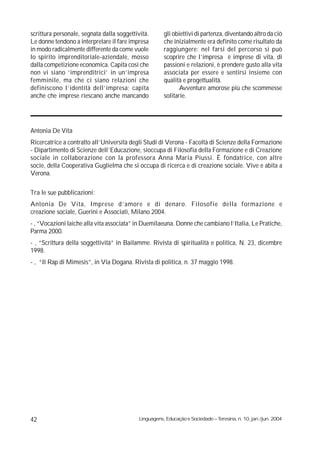 scrittura personale, segnata dalla soggettività.       gli obiettivi di partenza, diventando altro da ciò
Le donne tendono a interpretare il fare impresa        che inizialmente era definito come risultato da
in modo radicalmente differente da come vuole          raggiungere: nel farsi del percorso si può
lo spirito imprenditoriale-aziendale, mosso            scoprire che l’impresa è imprese di vita, di
dalla competizione economica. Capita così che          passioni e relazioni, è prendere gusto alla vita
non vi siano ‘imprenditrici’ in un’impresa             associata per essere e sentirsi insieme con
femminile, ma che ci siano relazioni che               qualità e progettualità.
definiscono l’identità dell’impresa; capita                   Avventure amorose più che scommesse
anche che imprese riescano anche mancando              solitarie.




Antonia De Vita
Ricercatrice a contratto all’Università degli Studi di Verona - Facoltà di Scienze della Formazione
- Dipartimento di Scienze dell’Educazione, sioccupa di Filosofia della Formazione e di Creazione
sociale in collaborazione con la professora Anna Maria Piussi. È fondatrice, con altre
socie, della Cooperativa Guglielma che si occupa di ricerca e di creazione sociale. Vive e abita a
Verona.

Tra le sue pubblicazioni:
Antonia De Vita, Imprese d’amore e di denaro. Filosofie della formazione e
creazione sociale, Guerini e Associati, Milano 2004.
- , “Vocazioni laiche alla vita associata” in Duemilaeuna. Donne che cambiano l’Italia, Le Pratiche,
Parma 2000.
- , “Scrittura della soggettività” in Bailamme. Rivista di spiritualità e politica, N. 23, dicembre
1998.
- , “Il Rap di Mimesis”, in Via Dogana. Rivista di politica, n. 37 maggio 1998.




42                                          Linguagens, Educação e Sociedade – Teresina, n. 10, jan./jun. 2004
 