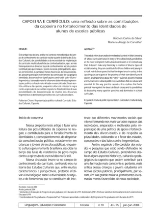 CAPOEIRA E CURRÍCULO: uma reflexão sobre as contribuições
         da capoeira no fortalecimento das identidades de
                    alunos de escolas públicas
                                                                                                                Robson Carlos da Silva1
                                                                                                            Marlene Araújo de Carvalho2

RESUMO                                                                        ABSTRACT

Este artigo trata de uma análise no contexto metodológico do cam-             This orticle refers to an analise in methodical context in field’s knowing
po de conhecimento do currículo escolar a partir da teoria dos Estu-          of school curriculum based in teory of the cultural study, possibilities
dos Culturais, das possibilidades e da necessidade da implantação
                                                                              an the need to implant multicultural curriculum or in context way,
de currículos multiculturalistas ou contextualizados, que, ao não
hierarquizarem os diversos tipos de conhecimentos sociais, podem              that, it doesn’t make any hierarcky in relation of diverse types of
contribuir para que crianças e jovens na escola, principalmente, aque-        social knowing, they can contribute for those children and young in
las pertencentes às camadas menos favorecias de nossa socieda-                school, mainly those poors that has few importance in society, in this
de, possam participar efetivamente da construção de sua própria               case they can participate of the growing of their own identify, and it
identidade, desconstruindo significações construídas pelo “Outro”             doesn’t any importance about the “other” superior, become material
hegemônico, tornando material e humano determinadas represen-                 and human some cultural-politic representations that are natural and
tações político-culturais naturalizadas e essencializadas. Neste sen-         essential. In this way, practice capoeira, it is a culture that had a
tido, utiliza-se da capoeira, enquanto cultura de resistência negra           point of view against the slavery in Brazil colony and its possibilities
contra a opressão da escravidão imposta no Brasil colônia e de suas
                                                                              to destroying many superior speeches and dominates in school
possibilidades de desconstrução de muitos dos discursos
hegemônicos e dominantes presentes nos currículos escolares.                  curriculum.

Palavras-Chave: Representação político-cultural, Currículo, Estu-             Keywords: Cultural-politic representation,Curriculum, Cultural study,
dos Culturais, Capoeira.                                                      Capoeira.




Início de conversa                                                            resse dos diferentes movimentos sociais que
                                                                              vão se formando nos mais variados espaços das
       Nossa proposta neste artigo é fazer uma                                sociedades, amparados e motivados pela im-
leitura das possibilidades da capoeira no res-                                plantação de uma política de apoio e fortaleci-
gate e contribuição para o fortalecimento de                                  mento das diversidades e do respeito às
identidades e, conseqüentemente, do despertar                                 pluralidades, colocando-se a favor dos estudos,
da conscientização política, notadamente em                                   concepções e das lutas contra-hegemônicas.
crianças e jovens de escolas públicas, enquan-                                       Assim, seguindo o fio condutor dos estu-
to cultura genuinamente brasileira, nascida no                                dos e pesquisas que estão sendo efetivados no
berço das lutas de resistência do povo negro                                  campo dos Estudos Culturais, pretendemos des-
contra a opressão da escravidão no Brasil.                                    tacar alguns aspectos históricos, culturais e peda-
       Nossa discussão insere-se no campo de                                  gógicos da capoeira que podem contribuir para
conhecimento do currículo, centrando-nos na                                   uma formação mais consciente e, portanto, mais
teoria dos Estudos Culturais que, entre muitas                                crítica dessas crianças e jovens estudantes em
características e perspectivas, pretende efeti-                               nossas escolas públicas, principalmente, por se-
var a investigação sobre a diversidade de obje-                               rem, em sua grande maioria, pertencentes às ca-
tos e de fenômenos que se constituem de inte-                                 madas menos favorecidas de nossa sociedade.

Recebido: maio de 2004
Aceito: junho de 2004
1
  Mestrando em Educação, do Programa de pós-graduação em Educação da UFPI. Bolsista da CAPES. Professor substituto do Departamento de Fundamentos da
Educação-UFPI.
2
  Coordenadora da Pós-graduação e Pesquisa da FSA. Professora aposentada e colaboradora do Programa de Pós-graduação em Educação da UFPI.


       Linguagens, Educação e Sociedade                                  Teresina               n.10           43 - 55         jan./jun. 2004
 