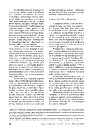 Defendendo a concepção de currículo es-                                          como por exemplo, nas cantigas e estórias que
colar enquanto artefato cultural e social huma-                                         narram a vida e os “feitos” dos capoeiristas mais
no 3 , pensamos ser possível sua crítica,                                               afamados, dentre outros aspectos.
reestruturação e transformação histórica. Defen-
demos, ainda, a construção de um currículo                                              Um pouco da história da capoeira.
multiculturalista ou contextualizado, que, dentre
muitos aspectos, pressupõe a concepção de pro-                                                 A capoeira constitui-se em uma mani-
fessores como intelectuais transformadores4 , do                                        festação da cultura brasileira com caracterís-
emprego de práticas culturais geradas em con-                                           ticas de jogo, luta e dança, praticada ao som
textos contra-hegemônicos; a idéia de educação                                          de instrumentos musicais (berimbau, pandei-
como processo ininterrupto de formação de pes-                                          ro e atabaque), acompanhada de palmas e
soas conscientes de suas possibilidades e de seus                                       cânticos, com aspectos característicos de um
potenciais e a implantação de uma política edu-                                         eficiente sistema de defesa pessoal e treina-
cacional e cultural articulando e mantendo sem-                                         mento físico fundamentado nas tradições cul-
pre integrados as discussões educacionais e os                                          turais genuinamente brasileiras. É, ainda, uma
interesses públicos de nossa sociedade.                                                 atividade que envolve de diversas formas o
       É neste sentido, que conduzindo nossas                                           indivíduo que a pratica.
idéias e reflexões por meio do campo do currí-                                                 Notadamente, a partir dos anos 80, a ca-
culo e da educação, optamos por uma perspec-                                            poeira tem estimulado significativamente pes-
tiva culturalista, que, ao invés de negar as cul-                                       quisas acadêmicas. Nos últimos anos diver-
turas e os novos movimentos sociais que se                                              sos trabalhos foram reproduzidos nas ciênci-
constróem e se moldam dentro da textura soci-                                           as humanas (Antropologia, Sociologia, His-
al de acelerada transformação que hoje                                                  tória, Psicologia Social), como por exemplo,
vivenciamos, favorece a oportunidade de se                                              Vieira (1998, 2002), Sodré (2002), Bruhns
conhecer e discutir as possibilidades de contri-                                        (2000), Carvalho (2002) Campos (1990) e
buição que as discussões suscitadas nestes                                              Barbieri (1993), nascidas das inquietações em
movimentos sociais podem trazer para que se                                             se perceber o potencial da capoeira na com-
concretize a concepção de pessoas, nunca como                                           preensão das relações cotidianas do quadro
meras espectadoras, mas sim como atores de                                              social e político brasileiro.
sua própria história.                                                                          Vieira (1998) afirma que a capoeira pode
       Acreditamos que a capoeira, enquanto                                             contribuir para um entendimento das desigual-
cultura totalmente forjada e difundida no cam-                                          dades e da luta constante das camadas sociais
po de luta contra as formas de repressão de um                                          menos favorecidas em fazer valer suas reivindi-
povo colonizador sobre outro povo, o oprimi-                                            cações, o que não nega o direito e a oportunida-
do, possa tornar real, no contexto de nossas                                            de de pessoas pertencentes às camadas mais
escolas, a realidade acima concebida, seja no                                           favorecidas ao acesso e prática dessa cultura.
chamado currículo “oficial”, seja nos diversos                                                 Devido à falta de registros históricos mais
aspectos curriculares “ocultos”5 , que permeiam                                         fidedignos, são muitas as controvérsias sobre
os currículos das escolas, por meio da prática                                          as origens da capoeira, presente nas discussões.
afetiva de seus movimentos e fundamentos, na                                            Seria a capoeira uma arte genuinamente brasi-
difusão dos discursos sobre sua história, nas                                           leira ou teria vindo da África, com a chegada
diversas narrativas presentes no seu contexto,                                          dos escravos no Brasil?

3
   Segundo Silva e Moreira, na obra Territórios Contestados: o currículo e os novos mapas políticos e culturais. 4. ed., Petrópolis-RJ, Vozes, 2001, sendo um artefato
cultural e social, o currículo não é um elemento neutro nem inocente, estando implicado nas relações de poder que transmitem visões particulares e vinculadas a
formas específicas de sociedade e de educação, é capaz de forjar identidades particulares e individuais e, portanto, é essencialmente histórico, produzido e difundido
dentro da dinâmica social e histórica da existência humana neste planeta.
4
   Ver GIROUX, Henry. Professores como Intelectuais Transformadores. In: Os Professores como intelectuais: rumo a uma pedagogia crítica da aprendizagem. Porto
Alegre. Artes Médicas, 1997. p. 156-164.
 5
   Segundo SILVA, Tomaz Tadeu. Documentos de Identidade: uma introdução às teorias do currículo. 2. ed. Belo Horizonte: Autêntica: 2002, são aqueles aspectos,
presentes na realidade escolar, que, mesmo não sendo parte do currículo oficial, contribuem, de forma implícita, para aprendizagens sociais relevantes.


44                                                                     Linguagens, Educação e Sociedade – Teresina, n. 10, jan./jun. 2004
 