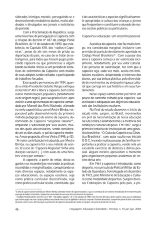 siderados inimigos mortais, perseguindo-se e                                         é de características e aspectos significativamen-
desenvolvendo verdadeiros duelos, muito alar-                                        te apropriados à cultura das crianças e jovens
deados e divulgados nos jornais e noticiários                                        que freqüentam e constituem o alunado de nos-
do período.                                                                          sas escolas públicas ou particulares.
       Com a Proclamação da República, surge
uma nova fase de perseguição à Capoeira com                                          Capoeira e educação: um encontro possível.
a criação do decreto nº 487 do código Penal
Brasileiro, de 11 de outubro de 1890, que esta-                                             A prática da capoeira, não faz muito tem-
belecia, no Capítulo XIII, dos “vadios e Capo-                                       po, era considerada marginal, inclusive com
eiras”, penas de até seis meses de prisão ou                                         previsão de punição devidamente apontada no
deportação do país, no caso de se tratar de es-                                      Código Penal Brasileiro10 . Com o passar dos
trangeiros, para todos que fossem pegos prati-                                       anos a capoeira começa a ser valorizada soci-
cando capoeira ou que pertencesse a algum                                            almente, notadamente, por seu valor cultural.
bando ou Malta. Inicia-se um período de tenta-                                       Este percurso de valorização, faz com que a
tivas de extermínio da Capoeira com muitos                                           capoeira seja, cada vez mais, aceita em insti-
de seus adeptos sendo exilados e participando                                        tuições escolares, despertando o interesse dos
de trabalhos forçados.                                                               alunos, por sua beleza plástica, pela diversida-
       Esse quadro permaneceu até 1934, quan-                                        de de movimentos ou ainda pela riqueza cultu-
do o então Presidente Getúlio Vargas extingue                                        ral que carrega em sua história e em seus fun-
o Decreto nº 487 e libera a capoeira, bem como                                       damentos.
outras manifestações populares (notadamente                                                 Neste espaço vamos tentar percorrer um
as de origem negra), para sua prática livre, após                                    pouco do caminho trilhado pela capoeira, sua
assistir a uma apresentação de capoeira coman-                                       aceitação e adequação aos objetivos educacio-
dada por Manoel dos Reis Machado, afamado                                            nais das instituições escolares.
no meio capoeirístico como Mestre Bimba, res-                                               No final do século dezenove e início do
ponsável pelo desenvolvimento do primeiro                                            século vinte, surgem, no Brasil, movimentos
método pedagógico de ensino da capoeira, de-                                         em prol da nacionalização de nossa educação
nominado de Capoeira “Regional Baiana”9 ,                                            na luta contra o analfabetismo e a melhoria das
amparado e subsidiado por seus alunos, mui-                                          condições culturais do povo. Em 1907, surge a
tos dos quais universitários, sendo considera-                                       primeira tentativa de instituição de uma ginás-
do até os dias atuais, o pai da capoeira moder-                                      tica brasileira: “O Guia da Capoeira ou Ginás-
na. A esse propósito afirma Vieira (1998, p.43):                                     tica Brasileira”, com autor oculto nas iniciais
“A maior contribuição introduzida, por Mestre                                        O D C, levando muitas pessoas de famílias im-
Bimba, na capoeira foi o seu método de ensi-                                         portantes a praticar a capoeira, vendo nela um
no. O curso de ‘Capoeira Regional’ tinha uma                                         excelente exercício de destreza e defesa pes-
duração variável [...] com aulas de uma hora,                                        soal. Alguns mestres aproveitam o momento
três vezes por semana.”.                                                             para organizarem pequenas academias de en-
       A capoeira, a partir de então, deixa os                                       sino dessa arte.
guetos e os esconderijos reservados às práticas                                             Em 1961 a capoeira é introduzida, como
escondidas e marginalizadas, conquistando os                                         desporto, no currículo da Polícia Militar do Es-
mais diversos espaços, notadamente os espa-                                          tado da Guanabara, homologada em dezembro
ços educacionais, os espaços escolares, seja                                         de 1972, pelo Ministério de Educação e Cultu-
como prática curricular diversificada, seja                                          ra como modalidade desportiva. Surgem diver-
como prática curricular oculta, constituída, que                                     sas Federações de Capoeira pelo país, a pri-

9
 Estilo de capoeira desenvolvido por Mestre Bimba, afamado mestre de capoeira baiano, e que se constituía de um sistema metodizado de treinamento pelo
emprego de balões cinturados e seqüências estruturadas de execução dos movimentos da capoeira.
10
   Código Penal Brasileiro, Decreto Lei nº 487, “Dos vadios e capoeiras”, de 11 de outubro de 1890. Este Decreto afirmava, dentre outras coisas, que os indivíduos
que fossem pegos nas ruas e praças públicas executando exercícios de agilidade e destreza corporal e fazendo desordens, cumpririam penas de dois a seis meses
de prisão, assim como, afirmava que os praticantes da capoeira não poderiam andar em grupos, sob pena de prisão de três anos.


46                                                                   Linguagens, Educação e Sociedade – Teresina, n. 10, jan./jun. 2004
 