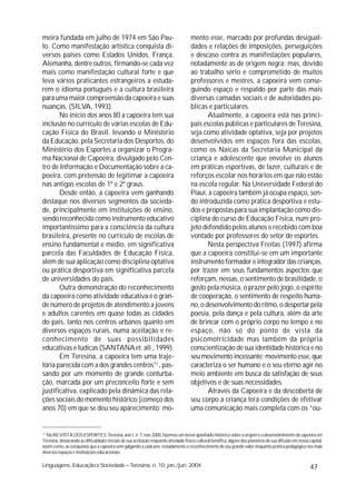 meira fundada em julho de 1974 em São Pau-                                           mento esse, marcado por profundas desigual-
lo. Como manifestação artística conquista di-                                        dades e relações de imposições, perseguições
versos países como Estados Unidos, França,                                           e descaso contra as manifestações populares,
Alemanha, dentre outros, firmando-se cada vez                                        notadamente as de origem negra; mas, devido
mais como manifestação cultural forte e que                                          ao trabalho sério e comprometido de muitos
leva vários praticantes estrangeiros a estuda-                                       professores e mestres, a capoeira vem conse-
rem o idioma português e a cultura brasileira                                        guindo espaço e respaldo por parte das mais
para uma maior compreensão da capoeira e suas                                        diversas camadas sociais e de autoridades pú-
nuanças. (SILVA, 1993).                                                              blicas e particulares.
       No início dos anos 80 a capoeira tem sua                                             Atualmente, a capoeira está nas princi-
inclusão no currículo de várias escolas de Edu-                                      pais escolas públicas e particulares de Teresina,
cação Física do Brasil, levando o Ministério                                         seja como atividade optativa, seja por projetos
da Educação, pela Secretaria dos Desportos, do                                       desenvolvidos em espaços fora das escolas,
Ministério dos Esportes a organizar o Progra-                                        como os Naicas da Secretaria Municipal da
ma Nacional de Capoeira, divulgado pelo Cen-                                         criança e adolescente que envolve os alunos
tro de Informação e Documentação sobre a ca-                                         em práticas esportivas, de lazer, culturais e de
poeira, com pretensão de legitimar a capoeira                                        reforços escolar nos horários em que não estão
nas antigas escolas de 1º e 2º graus.                                                na escola regular. Na Universidade Federal do
       Desde então, a capoeira vem ganhando                                          Piauí, a capoeira também já ocupa espaço, sen-
destaque nos diversos segmentos da socieda-                                          do introduzida como prática desportiva e estu-
de, principalmente em instituições de ensino,                                        dos e propostas para sua implantação como dis-
sendo reconhecida como instrumento educativo                                         ciplina do curso de Educação Física, num pro-
importantíssimo para a consciência da cultura                                        jeto defendido pelos alunos e recebido com boa
brasileira, presente no currículo de escolas de                                      vontade por professores do setor de esportes.
ensino fundamental e médio, em significativa                                                Nesta perspectiva Freitas (1997) afirma
parcela das Faculdades de Educação Física,                                           que a capoeira constitui-se em um importante
além de sua aplicação como disciplina optativa                                       instrumento formador e integrador das crianças,
ou prática desportiva em significativa parcela                                       por trazer em seus fundamentos aspectos que
de universidades do país.                                                            reforçam, nessas, o sentimento de brasilidade, o
       Outra demonstração do reconhecimento                                          gosto pela música, o prazer pelo jogo, o espírito
da capoeira como atividade educativa é o gran-                                       de cooperação, o sentimento de respeito huma-
de número de projetos de atendimento a jovens                                        no, o desenvolvimento do ritmo, o despertar pela
e adultos carentes em quase todas as cidades                                         poesia, pela dança e pela cultura, além da arte
do país, tanto nos centros urbanos quanto em                                         de brincar com o próprio corpo no tempo e no
diversos espaços rurais, numa aceitação e re-                                        espaço, não só do ponto de vista da
conhecimento de suas possibilidades                                                  psicomotricidade mas também da própria
educativas e lúdicas (SANTANA et. all., 1999).                                       conscientização de sua identidade histórica e no
       Em Teresina, a capoeira tem uma traje-                                        seu movimento incessante; movimento esse, que
tória parecida com a dos grandes centros11 , pas-                                    caracteriza o ser humano e o seu eterno agir no
sando por um momento de grande conturba-                                             meio ambiente em busca da satisfação de seus
ção, marcada por um preconceito forte e sem                                          objetivos e de suas necessidades.
justificativa, explicado pela dinâmica das rela-                                            Através da Capoeira e da descoberta de
ções sociais do momento histórico (começo dos                                        seu corpo a criança terá condições de efetivar
anos 70) em que se deu seu aparecimento; mo-                                         uma comunicação mais completa com os “ou-


11
   Na REVISTA DOS ESPORTES ,Teresina, ano I, n. 7, nov. 2000, fazemos um breve apanhado histórico sobre a origem e o desenvolvimento da capoeira em
Teresina, destacando as dificuldades iniciais de sua aceitação enquanto atividade físico-cultural benéfica, alguns dos pioneiros de sua difusão em nossa capital,
assim como, as conquistas que a capoeira vem galgando a cada ano, notadamente o reconhecimento de seu grande valor enquanto prática pedagógica nos mais
diversos espaços e instituições educacionais.

Linguagens, Educação e Sociedade – Teresina, n. 10, jan./jun. 2004                                                                                        47
 