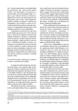 tros”, devido à expressão de uma multiplicidade                                         de um significativo número de trabalhos de edu-
de movimentos que, como afirma Santos                                                   cadores centrados nas questões curriculares,
(1987), são idealizados internamente e                                                  dentre os quais, Moreira e Silva (1995) citam
exteriorizados num determinado tempo e es-                                              Cremin (1975), Seguel (1966) Franklin (1974),
paço e que somente tornam-se concretos e                                                Pinar & Grumet (1981), todos centrados no pla-
significativos através do relacionamento com                                            nejamento científico das atividades pedagógi-
outra pessoa, com o “outro”, numa relação har-                                          cas, com o fim de controlar o comportamento
moniosa centrada no respeito e confiança no                                             dos alunos, evitando que se deslocassem de
companheiro, que constitui-se assim em ele-                                             metas e padrões preestabelecidos.
mento humano imprescindível, tomando cons-                                                     Desta configuração inicial, passamos, na
ciência e se apropriando das diferenças e dos                                           década de setenta, pela eclosão das idéias de
conflitos presentes em sua cotidianidade.                                               teorias tais como o neomarxismo, Escola de
       Essa postura consciente ocorre por meio                                          Frankfurt, psicanálise, etnografia, e
de atividades que preservem o bem estar do                                              notadamente da Nova Sociologia da Educa-
outro; o alcance dos objetivos pessoais pelo                                            ção12 que deixa evidente a preocupação atual
trabalho conjunto e a partilha; a cooperação                                            com as relações estruturais entre os diferentes
como meio para se alcançar objetivos mutua-                                             tipos de conhecimento que constituem o currí-
mente desejados; a ajuda aos outros como um                                             culo e sua ligação com princípios diferentes de
fim; e a satisfação em ajudar os outros a al-                                           poder e controle (SILVA, 2002).
cançarem os seus objetivos, processo este que                                                  Assim, com a complexidade em que vão
se realiza mediante o estudo e aplicação dos                                            se constituindo, cada vez mais, as sociedades atu-
jogos recreativos adaptados à capoeira, ultra-                                          ais, sujeitas que estão às transformações e à as-
passando a idéia de simples brincadeira e as-                                           cendência cada vez maior das formas de
sumindo um compromisso com o lúdico como                                                tecnologia, notadamente no campo da comuni-
uma diretriz educativa pensada e refletida                                              cação e da informatização, pode-se perceber,
(SILVA, 1993).                                                                          como nos chama a atenção Silva (op. cit.), um
                                                                                        forte caráter ambíguo dos processos culturais pós-
O Currículo escolar: espaço para se pensar                                              modernos, não podendo negar-se a emergência
a cultura, conhecimento e poder                                                         de manifestações culturais de grupos dominan-
                                                                                        tes e de grupos “minoritários” e que não podem
      O campo de conhecimento do currículo,                                             ser esquecidos quando se volta a reflexão o cam-
há muito tempo, vem ocupando lugar de des-                                              po de estudos sobre o currículo escolar.
taque nos estudos e pesquisas que envolvem a                                                   Neste sentido, ao trazermos nossas refle-
problemática da educação e da cultura em nos-                                           xões sobre a importância de se pensar na cons-
sa sociedade ocidental, o que não garante que                                           trução de espaços, nos currículos escolares, para
o currículo no campo da educação tenha sido                                             a introdução de formas culturais nascidas em
discutido e problematizado em sua totalidade,                                           um processo de resistência e que podem favo-
chegando mesmo a surpreender uma certa fal-                                             recer o fomento a debates sobre identidade e
ta de questionamento, devido sua crescente                                              representação13 político-cultural e conceben-
importância, no campo educacional como nos                                              do o currículo como artefato cultural e social
chama a atenção Silva e Moreira (2001).                                                 humano (SILVA, 2002), optamos por conduzir
      No final do século XIX e início do sécu-                                          nossas reflexões mediante a concepção dos
lo XX, nos Estados Unidos, houve o surgimento                                           Estudos Culturais.

12
   Nestas teorias predomina a rejeição às perspectivas que consideravam o campo do currículo como ciência, enfatizando-se uma maior ligação entre currículo e
estrutura social, cultura, poder, ideologia e controle social, até a mais recente valorização das contradições e resistências, assim como, o potencial libertador que o
currículo contém.
13
   Representação, neste contexto, trata-se das formas como o “outro” é representado, da capacidade que alguns assumem como legitimadora para que possam,
através de discursos, das diversas formas de linguagens, construir a identidade social e cultural de outras pessoas e, consequentemente, a sua própria identidade.
A representação, neste sentido, centrado na problemática mais complexa de uma política cultural, envolve uma forte conexão entre saber e poder. (SILVA, 2002;
COSTA, 2001)

48                                                                      Linguagens, Educação e Sociedade – Teresina, n. 10, jan./jun. 2004
 