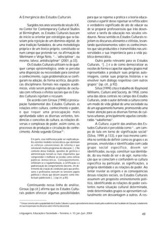 A Emergência dos Estudos Culturais                                                 para que se repense a prática e a teoria educa-
                                                                                   cionais e a partir desse repensar se reflita sobre
      Surgidos nos anos sessenta do século XX,                                     o verdadeiro significado do ato de educar ou
no Center for Contemporary Cultural Studies                                        de se preparar professores/as que irão desen-
at Birmingham, os Estudos Culturais buscam                                         volver a tarefa da educação nos séculos vin-
de início se orientar por estratégias que se ba-                                   douros. Nesse sentido os Estudos Culturais re-
seiam pela rejeição de um domínio objetal, de                                      jeitam os discursos alienantes e elitistas, levan-
uma tradição fundadora, de uma metodologia                                         tando questionamentos sobre os conhecimen-
própria e de um léxico próprio, constituído-se                                     tos que são produzidos e transmitidos nas uni-
num campo que pretende ser, na afirmação de                                        versidades e sua importância para a vida pú-
Wortmann e Veiga Neto, “...‘adisciplinar’, ou                                      blica democrática.
mesmo, talvez, antidisciplinar” (2001, p.33).                                             Outro ponto relevante para os Estudos
      Os Estudos Culturais utilizam-se de qual-                                    Culturais, “[...] é a de como democratizar as
quer campo epistemológico, onde se perceba                                         escolas de forma a capacitar aqueles grupos mal
uma disposição ou necessidade para construir                                       representados a produzir suas próprias auto-
o conhecimento, cujas problemáticas se confi-                                      imagens, contar suas próprias histórias e se
guram na adoção, de forma acrítica, das práti-                                     envolver num diálogo respeitoso com outros
cas disciplinares formais nos espaços acadê-                                       grupos” (op. cit., p.92).
micos, visto serem práticas repletas de exclu-                                            Silva (1999) cita o trabalho de Raymond
são com reflexos e efeitos sociais que os Estu-                                    Williams, Culture and Society, de 1958, como
dos Culturais rejeitam e recusam.                                                  uma das obras centrais no campo dos Estudos
      De acordo com Giroux (1998) é preocu-                                        Culturais, onde o autor defende a cultura como
pação fundamental dos Estudos Culturais as                                         um modo de vida global de uma sociedade ou
relações entre cultura, conhecimento e poder,                                      de um agrupamento humano, promovendo uma
o que requer uma preocupação mais                                                  maior atenção para as diversas formas de cul-
aprofundada sobre as diversas vertentes, ten-                                      turas urbanas, principalmente aquelas conside-
dências e conceitos de cultura, as relações di-                                    radas “subalternas”.
versas e complexas de poder, assim como, os                                               A Cultura, a partir das análises dos Es-
processos de produção e circulação do conhe-                                       tudos Culturais é percebida como “...um cam-
cimento. Ainda segundo Giroux14 :                                                  po de luta em torno de significação social”
                                                                                   (Silva, 1999, p.133), e por isso mesmo cami-
              Em parte, essa indiferença pode ser explicada pe-                    nha no sentido de definir como os grupos e as
              los estreitos modelos tecnocráticos que dominam
              os esforços convencionais de reforma e que
                                                                                   pessoas, envolvidas e identificadas com cada
              estruturam muitos programas de educação. [...] No                    grupo social específico, devem ser
              contexto dessa tradição, questões de gerência e                      identificadas, ou seja, constituir sua identida-
              administração tornam-se mais importantes que
              compreender e melhorar as escolas como esferas
                                                                                   de, do seu modo de ser e de agir, numa rela-
              públicas democráticas. Conseqüentemente,                             ção que se conectam e confundem-se cultura
              enfatizam-se a regulamentação, a certificação e a                    específica ou particular, as significações, a
              padronização do comportamento docente, em de-
              trimento da criação de condições para que profes-
                                                                                   própria identidade e as relações de poder. Ao
              sores e professoras exerçam os sensíveis papéis                      tentar revelar as origens e as conseqüências
              políticos e éticos que devem assumir como inte-                      dessas relações sociais, os Estudos Culturais
              lectuais públicos/as [...] (op.cit, p.85).
                                                                                   assumem um propósito eminentemente polí-
                                                                                   tico, identificando as relações de poder exis-
      Continuando nessa linha de análise,
                                                                                   tentes numa situação cultural determinada,
Giroux (op.cit.) afirma que os Estudos Cultu-
                                                                                   onde determinados grupos se apresentam cul-
rais podem oferecer algumas possibilidades
                                                                                   turalmente em desvantagem a outros. A res-

14
   Giroux comenta sobre a popularidade dos Estudos Culturais e o pouco aproveitamento desses estudos pelos acadêmicos das Faculdades de Educação, notadamente
em sua incorporação nos discursos sobre reforma educacional.


Linguagens, Educação e Sociedade – Teresina, n. 10, jan./jun. 2004                                                                                    49
 