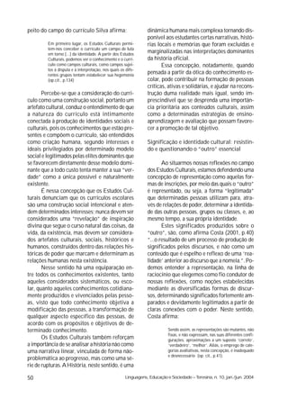 peito do campo do currículo Silva afirma:                        dinâmica humana mais complexa tornando dis-
                                                                 ponível aos estudantes certas narrativas, histó-
         Em primeiro lugar, os Estudos Culturais permi-          rias locais e memórias que foram excluídas e
         tem-nos conceber o currículo um campo de luta
         em torno [...] da identidade. A partir dos Estudos
                                                                 marginalizadas nas interpretações dominantes
         Culturais, podemos ver o conhecimento e o currí-        da história oficial.
         culo como campos culturais, como campos sujei-                 Essa concepção, notadamente, quando
         tos à disputa e à interpretação, nos quais os dife-
         rentes grupos tentam estabelecer sua hegemonia
                                                                 pensada a partir da ótica do conhecimento es-
         (op.cit., p.134)                                        colar, pode contribuir na formação de pessoas
                                                                 críticas, ativas e solidárias, e ajudar na recons-
       Percebe-se que a consideração do currí-                   trução duma realidade mais igual, sendo im-
culo como uma construção social, portanto um                     prescindível que se desprenda uma importân-
artefato cultural, conduz o entendimento de que                  cia prioritária aos conteúdos culturais, assim
a natureza do currículo está intimamente                         como a determinadas estratégias de ensino-
conectada à produção de identidades sociais e                    aprendizagem e avaliação que possam favore-
culturais, pois os conhecimentos que estão pre-                  cer a promoção de tal objetivo.
sentes e compõem o currículo, são entendidos
como criação humana, segundo interesses e                        Significação e identidade cultural: resistin-
ideais privilegiados por determinado modelo                      do e questionando o “outro” essencial
social e legitimados pelas elites dominantes que
se favorecem diretamente desse modelo domi-                             Ao situarmos nossas reflexões no campo
nante que a todo custo tenta manter a sua “ver-                  dos Estudos Culturais, estamos defendendo uma
dade” como a única possível e naturalmente                       concepção de representação como aquelas for-
existente.                                                       mas de inscrições, por meio das quais o “outro”
       É nessa concepção que os Estudos Cul-                     é representado, ou seja, a forma “legitimada”
turais denunciam que os currículos escolares                     que determinadas pessoas utilizam para, atra-
são uma construção social intencional e aten-                    vés de relações de poder, determinar a identida-
dem determinados interesses; nunca devem ser                     de das outras pessoas, grupos ou classes, e, ao
considerados uma “revelação” de inspiração                       mesmo tempo, a sua própria identidade.
divina que segue o curso natural das coisas, da                         Estes significados produzidos sobre o
vida, da existência, mas devem ser considera-                    “outro”, são, como afirma Costa (2001, p.40)
dos artefatos culturais, sociais, históricos e                   “...o resultado de um processo de produção de
humanos, construídos dentro das relações his-                    significados pelos discursos, e não como um
tóricas de poder que marcam e determinam as                      conteúdo que é espelho e reflexo de uma ‘rea-
relações humanas nesta existência.                               lidade’ anterior ao discurso que a nomeia.”. Po-
       Nesse sentido há uma equiparação en-                      demos entender a representação, na linha de
tre todos os conhecimentos existentes, tanto                     raciocínio que elegemos como fio condutor de
aqueles considerados sistemáticos, ou esco-                      nossas reflexões, como noções estabelecidas
lar, quanto aqueles conhecimentos cotidiana-                     mediante as diversificadas formas de discur-
mente produzidos e vivenciados pelas pesso-                      sos, determinando significados fortemente am-
as, visto que todo conhecimento objetiva a                       parados e devidamente legitimados a partir de
modificação das pessoas, a transformação de                      claras conexões com o poder. Neste sentido,
qualquer aspecto específico das pessoas, de                      Costa afirma:
acordo com os propósitos e objetivos de de-
terminado conhecimento.                                                     Sendo assim, as representações são mutantes, não
                                                                            fixas, e não expressam, nas suas diferentes confi-
       Os Estudos Culturais também reforçam                                 gurações, aproximações a um suposto ‘correto’,
a importância de se analisar a história não como                            ‘verdadeiro’, ‘melhor’. Aliás, o emprego de cate-
uma narrativa linear, vinculada de forma não-                               gorias avaliativas, nesta concepção, é inadequado
                                                                            e desnecessário (op. cit., p.41).
problemática ao progresso, mas como uma sé-
rie de rupturas. A História, neste sentido, é uma

50                                                    Linguagens, Educação e Sociedade – Teresina, n. 10, jan./jun. 2004
 