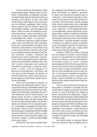 É neste sentido que defendemos a idéia               de é explicado e justificado por uma força su-
de que quando alguém, alguma coisa, ou fenô-                 perior “divinizada”, ou “sagrada” e, geralmen-
meno, é representado, ou explicado, ou ainda,                te, ainda, com inumeráveis prejuízos para os
tem determinado tipo de significado sobre sua                “inferiores”, como podemos perceber visivel-
existência, este alguém, ou algo, está sendo                 mente nos dias atuais, através dos grandes ins-
condicionado, explicitado em sua existência e                trumentos comunicacionais, porque a própria
nos seus atributos, qualidades, dentre muitos                mídia, mesmo sendo muitas vezes, empregada
outros aspectos que lhe instituem dentro de                  como instrumento de legitimação desses inte-
determinados “padrões”, por outro alguém que                 resses “superiores”, vem revelando diariamen-
possuí, dentro de toda uma dinâmica ou pro-                  te, principalmente, através da televisão, os pre-
cesso materialista, e nunca essencialista, o po-             juízos sociais, culturais, econômicos, humanos,
der de narrar, o poder de produzir identidades,              éticos e políticos de que são vítimas pessoas
as identidades dos “outros” e a sua própria.                 somente pelo fato de pertencer a determinadas
        Geralmente, quem tem o poder de narrar               “classificações”, como por exemplo, os jovens,
sobre o outro, de determinar sobre a identida-               as mulheres, os negros, os idosos, os portado-
de do outro, acaba tomando a si próprio como                 res de necessidades especiais, os homossexu-
referência, como normal e, neste sentido, toma               ais, dentre muitos outros que o espaço deste
o outro como diferente, como fora do normal                  artigo não nos permite aprofundar.
ou, no sentido em que nos comunica Costa (op.                       Santomé (1998) nos chama a atenção
cit.), “excêntrico”, “exótico”, “misterioso”, que            para as atitudes de racismo e discriminação
quando merece nossa consideração, é pela áu-                 através do silenciamento de acontecimentos
rea de mistério que desperta, por ser diferente,             históricos, culturais e sociais envolvendo de-
anormal, fora do padrão instituído como “nor-                terminados grupos ou etnias, tratados
mal” e central, o que pode levar à prática de                dissimuladamente de inferiores ou primitivos,
uma política cultural que, na busca de repre-                através das narrativas dos livros didáticos em
sentar o “outro”, trata de subjugá-lo, de                    nossas escolas, no que concordamos e pensa-
descrevê-lo como diferente e, até mesmo, com                 mos ser uma realidade que torna-se mais efe-
certo grau de discriminação, de rejeição, de                 tiva, e com maiores conseqüências negativas,
inferior socialmente, dentre muitos outros as-               nas escolas públicas, onde se encontra estu-
pectos negativos, do ponto de vista da constru-              dando a quase totalidade de crianças oriun-
ção de identidades.                                          das das classes sociais menos favorecidas eco-
        O que mais nos desperta a atenção, é o               nomicamente.
fato de que essas significações sobre o “outro”,                    Como amostra dessa discriminação po-
essa forma de forjar as identidades alheias, são             lítica pode-se considerar o exemplo da inva-
construídas com a intenção de tornar essas iden-             são dos povos europeus aos países de terceiro
tidades essencializadas e portadoras de um ca-               mundo, no caso de Portugal com relação ao
ráter natural que não nos caberia discutir, mas              Brasil, onde práticas de exploração e esgota-
apenas aceitar, de acatar o caráter de inferior              mento das riquezas do país é representada como
de determinada cultura, de determinado modo                  ato de heroísmo, descobrimento para civilizar,
de vida, de determinados hábitos, de determi-                aventura de povos desenvolvidos para levar o
nados seres humanos, frente à posição superi-                progresso aos povos primitivos e bárbaros, den-
or e privilegiada conquistada por determina-                 tre outras identidades e estereótipos criadas e
dos grupos, classes sociais ou pessoas, que,                 repassadas como naturais e únicas possíveis,
favorecidos pela configuração de determinados                com raros casos em que se enfatiza ou se de-
processos históricos, sociais, políticos, econô-             nuncia a exploração, domínio, brutalidade e es-
micos dentro de certas conexões de poder, que-               cravidão com que tais invasões são efetivadas
rem tornar “natural” o caráter de superioridade              e levadas a cabo.
de uns sobre outros.                                                Ao mesmo tempo, as lutas por liberta-
        Geralmente, esse caráter de superiorida-             ção e de resistência contra as políticas de es-
Linguagens, Educação e Sociedade – Teresina, n. 10, jan./jun. 2004                                       51
 