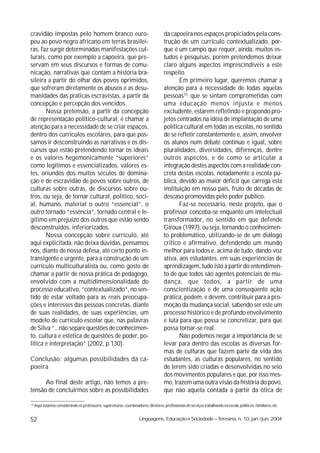 cravidão impostas pelo homem branco euro-                                                da capoeira nos espaços propiciados pela cons-
peu ao povo negro africano em terras brasilei-                                           trução de um currículo contextualizado, por-
ras, faz surgir determinadas manifestações cul-                                          que é um campo que requer, ainda, muitos es-
turais, como por exemplo a capoeira, que pre-                                            tudos e pesquisas, porém pretendemos deixar
servam em seus discursos e formas de comu-                                               claro alguns aspectos imprescindíveis a este
nicação, narrativas que contam a história bra-                                           respeito.
sileira a partir do olhar dos povos oprimidos,                                                  Em primeiro lugar, queremos chamar a
que sofreram diretamente os abusos e as desu-                                            atenção para a necessidade de todas aquelas
manidades das práticas escravistas, a partir da                                          pessoas15 que se sintam comprometidas com
concepção e percepção dos vencidos.                                                      uma educação menos injusta e menos
       Nossa pretensão, a partir da concepção                                            excludente, estarem refletindo e propondo pro-
de representação político-cultural, é chamar a                                           jetos centrados na idéia de implantação de uma
atenção para a necessidade de se criar espaços,                                          política cultural em todas as escolas, no sentido
dentro dos currículos escolares, para que pos-                                           de se refletir constantemente e, assim, envolver
samos ir desconstruindo as narrativas e os dis-                                          os alunos num debate contínuo e igual, sobre
cursos que estão pretendendo tornar os ideais                                            pluralidades, diversidades, diferenças, dentre
e os valores hegemonicamente “superiores”                                                outros aspectos, e de como se articular a
como legítimos e essencializados, valores es-                                            integração destes aspectos com a realidade con-
tes, oriundos dos muitos séculos de domina-                                              creta destas escolas, notadamente a escola pú-
ção e de escravidão de povos sobre outros, de                                            blica, devido ao maior déficit que carrega esta
culturas sobre outras, de discursos sobre ou-                                            instituição em nosso país, fruto de décadas de
tros, ou seja, de tornar cultural, político, soci-                                       descaso promovidas pelo poder público.
al, humano, material o outro “essencial”, o                                                     Faz-se necessário, neste projeto, que o
outro tornado “essência”, tornado central e le-                                          professor conceba-se enquanto um intelectual
gítimo em prejuízo dos outros que estão sendo                                            transformador, no sentido em que defende
desconstruídos, inferiorizados.                                                          Giroux (1997), ou seja, tornando o conhecimen-
       Nossa concepção sobre currículo, até                                              to problemático, utilizando-se de um diálogo
aqui explicitada, não deixa dúvidas, pensamos                                            crítico e afirmativo, defendendo um mundo
nós, diante de nossa defesa, até certo ponto in-                                         melhor para todos e, acima de tudo, dando voz
transigente e urgente, para a construção de um                                           ativa, aos estudantes, em suas experiências de
currículo multiculturalista ou, como gosto de                                            aprendizagem, tudo isto a partir do entendimen-
chamar a partir de nossa prática de pedagogo,                                            to de que todos são agentes potenciais de mu-
envolvido com a multidimensionalidade do                                                 dança, que todos, a partir de uma
processo educativo, “contextualizado”, no sen-                                           conscientização e de uma conseqüente ação
tido de estar voltado para as reais preocupa-                                            prática, podem, e devem, contribuir para a pro-
ções e interesses das pessoas concretas, diante                                          moção da mudança social, sabendo ser este um
de suas realidades, de suas experiências, um                                             processo histórico e de profundo envolvimento
modelo de currículo escolar que, nas palavras                                            e luta para que possa se concretizar, para que
de Silva “...não separe questões de conhecimen-                                          possa tornar-se real.
to, cultura e estética de questões de poder, po-                                                Não podemos negar a importância de se
lítica e interpretação” (2002, p.130).                                                   levar para dentro das escolas as diversas for-
                                                                                         mas de culturas que fazem parte da vida dos
Conclusão: algumas possibilidades da ca-                                                 estudantes, as culturas populares, no sentido
poeira                                                                                   de terem sido criadas e desenvolvidas no seio
                                                                                         dos movimentos populares e que, por isso mes-
      Ao final deste artigo, não temos a pre-                                            mo, trazem uma outra visão da história do povo,
tensão de concluirmos sobre as possibilidades                                            que não aquela contada a partir da ótica de

15
     Aqui estamos considerando os professores, supervisores, coordenadores, diretores, profissionais de serviços trabalhando na escola, políticos, familiares, etc.


52                                                                      Linguagens, Educação e Sociedade – Teresina, n. 10, jan./jun. 2004
 