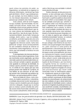 quem estava nas posições de poder, ou                        vante o fato de que essa sociedade é cultural-
hegemônicas, no momento de se organizar os                   mente pluridiversificada.
discursos (informações, narrativas) que farão                       Sendo a educação um dos processos ele-
parte da história “oficial” e que estarão presen-            mentares, se não o principal, para a formação
tes, por exemplo, nos livros didáticos escola-               de pessoas aptas a atuar na sociedade da qual
res, nos manuais educacionais, nas imagens e                 fazem parte, as políticas públicas educacionais
gravuras que compõem estes manuais.                          deveriam refletir as necessidades mais urgen-
        Estas culturas, além de serem negadas,               tes da realidade social para que, somente as-
ou seja, ocultadas, não mencionadas, nos cha-                sim, pudesse voltar o seu interesse para a pro-
mados currículos oficiais, muitas vezes, são                 posta e implantação de modelos curriculares
trabalhadas através do que podemos denomi-                   mais condizentes com os anseios, os interes-
nar um falso interesse multicultural, quer di-               ses e as necessidades imediatas dos atores so-
zer, estas culturas são lembradas apenas em                  ciais, podendo, dessa forma, estar contribuin-
dias específicos, tipo dia do negro, dia Inter-              do para a formação de pessoas integradas e ati-
nacional da Mulher, dia do Índio, Semana da                  vas, em todos os aspectos que compõem sua
ecologia, dentre outros, e que na realidade,                 multidimensionalidade humana, no contexto
acreditamos, pretendem apenas dar uma certa                  sociocultural em que estão inseridas.
satisfação à sociedade e aos movimentos                             É neste sentido, que a capoeira, através
engajados nos interesses sociais, numa clara                 de suas cantigas e das histórias de seus movi-
política de “arranjo” social, de mascaramento                mentos e de seus personagens mais importan-
de uma verdadeira intenção de silenciar os                   tes, pode constituir-se numa prática de
movimentos contra-hegemônicos e de resis-                    questionamento e desconstrução das narrati-
tência, que vão tentando se fortalecer no seio               vas oficiais das classes hegemônicas, dentro
da sociedade.                                                do espaço escolar, principalmente, por envol-
        É esta inquietação, dos interesses dominan-          ver a presença de crianças e jovens oriundas
tes, frente às culturas contra-hegemônicas, frente           das mais diversas realidades econômica, po-
aos movimentos sociais organizados, que deixa                lítica, cultural e social, sendo ainda uma cul-
claro todo o potencial conscientizador destas cul-           tura genuinamente brasileira, nascida em si-
turas, como por exemplo a capoeira, que podem                tuações de discriminação e, por isso mesmo,
estar ajudando na construção da identidade, de               carregando formas de resistência e de
crianças e jovens, presentes nos espaços escola-             desconstrução de determinados estigmas e re-
res, no sentido de criar espaços para que estas              presentações negativas arraigadas em concep-
pessoas possam estar falando de si próprias, de              ções preconceituosas que foram sendo
seus hábitos, de seus interesses, de suas vidas,             construídas frente ás manifestações popula-
que possam estar construindo suas próprias sig-              res, notadamente aquelas de origem negra.
nificações, sua representação político-cultural.                    Podemos concluir, afirmando que a capoei-
        Numa sociedade de classes, como a bra-               ra pode contribuir na promoção de determinadas
sileira, de modelo eurocêntrico e colonialista,              situações de conscientização e de esclarecimento
a realidade educacional escolar não prepara as               das reais condições em que se deram determina-
crianças e jovens estudantes para uma atuação                das construções de identidades sociais e culturais
concreta e adequada, situação que se acentua                 presentes no imaginário de grande parcela de pes-
para as crianças e jovens oriundas das cama-                 soas socialmente excluídas, encaminhando a um
das sociais menos favorecidas econômica, po-                 processo inverso de reconstrução de identidades e
lítica, social e culturalmente, tendo como agra-             representações política e cultural.

                                      REFERÊNCIAS BIBLIOGRÁFICAS
BARBIERI, Cezar. Um jeito brasileiro de aprender a ser. Brasília: DEFER/CIDOCA/DF, 1993.
BRUHNS, Heloisa Turini. Futebol, Carnaval e Capoeira, entre as gingas do corpo brasileiro.
Campinas-SP: Papirus, 2000.
Linguagens, Educação e Sociedade – Teresina, n. 10, jan./jun. 2004                                        53
 