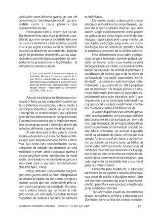 quietações especialmente quanto ao que ele                     os indivíduos.
denominou de “desintegração moral”, compre-                           Do mesmo modo, o desrespeito a esses
endida como a causa primeira dos                               princípios norteadores de comportamento, po-
desequilíbrios sociais.                                        dem dar origem a sanções diversas, que tanto
       Preocupado com a ordem das coisas,                      podem surgir espontaneamente como podem
Durkheim refletiu sobre esses problemas, cons-                 ser aplicadas por meios legais através das ins-
tatando que nem sempre a sociedade funciona                    tituições responsáveis pelo cumprimento das
de maneira harmônica e isto acontece quando                    leis. Assim, a educação surge como um instru-
as leis que regem a moral social ou consciên-                  mento que atua no sentido de garantir a todos
cia coletiva deixam de ser cumpridas, fazendo                  as condições essenciais da existência coletiva.
surgir os problemas decorrentes da não adap-                          Esse entendimento recai sobre a propo-
tação dos seus indivíduos aos padrões de com-                  sição de que a sociedade, somente poderá sub-
portamento preexistentes e legitimados. A                      sistir se houver entre seus membros uma
consciência coletiva é assim,                                  homogeneidade suficiente, e ai reside a contri-
                                                               buição da educação, no sentido de promover a
          [...] em certo sentido, a forma moral vigente na     socialização da criança, que se dá na esfera da
          sociedade. Ela aparece como um conjunto de re-
          gras fortes e estabelecidas que atribuem valor e
                                                               construção do “ser social’ superando o “ser in-
          delimitam os atos individuais. É a consciência co-   dividual” existente em todo indivíduo indis-
          letiva que define o que, numa sociedade, é consi-    tintamente, e que pretende ser útil à perpetua-
          derado “imoral” “reprovável’ ou “criminoso”
          (COSTA , 1998, p. 63).
                                                               ção da sociedade. Os desejos pessoais e inte-
                                                               resses individuais precisam ser superados, es-
      A teoria sociológica durkheimiana enten-                 pecialmente pela ação educativa, pois o que
de que os fatos sociais independem daquilo que                 importa não é a personalidade individual mas
faz o indivíduo em particular, e desse modo, a                 o grupo social e as ações legitimadas e torna-
consciência individual, o modo de ver as coisas                das coletivas visando a harmonia social.
e interpretar os acontecimentos são superados                         As ações legitimadas socialmente passa-
pelas formas padronizadas de comportamento.                    riam, necessariamente, pela aceitação coletiva
É a consciência coletiva que se impõe aos mem-                 dos valores morais e da aceitação de “bem e de
bros de um grupo social e sobrevive através das                mal, cuja imposição de princípios dogmáticos
gerações, definindo o que e moral ou imoral.                   detém a pretensão de harmonizar o tecido so-
      A não observância dos valores morais                     cial. Marx, entretanto, ao analisar a questão
levaria à desordem e ao caos não fosse a efeti-                moral na sociedade de classe, afirma que esta
va ação exercida pela educação formal e infor-                 sempre foi uma moral de classe, e que de for-
                                                               ma consciente ou inconsciente, as idéias de
mal, que como fato eminentemente social,
                                                               moral estão intrinsecamente relacionadas às
independe da vontade dos membros de uma
                                                               condições materiais das classes sociais. Ou seja,
sociedade e assim, tanto a educação quanto a
                                                               não existe no interior de uma sociedade dividi-
escola surgiriam como reprodutoras da moral
                                                               da em classe, uma moral eterna e imutável, pois
social, orientando-se no sentido de organizar a
                                                               cada segmento da sociedade tem a sua moral
sociedade para o seu bom funcionamento
                                                               própria e intransferível.
(MEKSENAS, 1995).
                                                                      Enquanto para Durkheim, a educação
      Nesse contexto, a socialização das gera-
                                                               acrescenta ao ser egoísta e associal uma natu-
ções mais jovens torna-se fator indispensável
                                                               reza capaz de aceitar a disciplina moral (uma
no sentido de adaptá-las ao sistema de regras e
                                                               vez que esse processo não ocorre espontanea-
normas sociais que são responsáveis pela or-
                                                               mente), para Marx esse processo é legitimado
dem e pelo progresso da sociedade. Os costu-
                                                               pelas condições materiais.
mes e valores morais que permeiam as rela-                            Tais afirmações levam ao entendimento
ções sociais em uma dada sociedade formam                      de que, ao contrário de Marx, a educação para
os padrões de conduta a que deve se submeter                   Durkheim, torna-se fator decisivo na manuten-
Linguagens, Educação e Sociedade – Teresina, n. 10, jan./jun. 2004                                         57
 