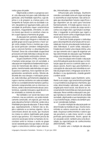 rentes graus de poder.                                       das, internalizadas e cumpridas.
       Objetivando a ordem e o progresso soci-                      Influenciado pela biologia, Durkheim
al, esta educação terá para cada indivíduo em                concebe a sociedade como um corpo social que
particular, uma finalidade especifica, cujo ob-              se assemelha ao corpo humano. São vários ór-
jetivo é o de preparar as crianças para o de-                gãos que desempenham funções específicas e
sempenho de funções úteis na sociedade e as-                 que dependem um do outro para funcionar
sim, não poderá ser igual para todos, pois a di-             harmonicamente. O Estado aparece nesse en-
versidade de profissões requer características               tendimento, como o cérebro do corpo social e
peculiares, resguardando, entretanto, os valo-               como o seu órgão vital, cuja função é acompa-
res morais que devem se constituir a base so-                nhar e resguardar os princípios que regem a
bre a qual repousa a harmonia do grupo.                      moral social assim como a organização social,
       A educação tem, portanto, dupla função:               através dos interesses coletivos
despertar valores que integrem o indivíduo ao                       É tarefa do Estado preparar o indivíduo
grande grupo social a que pertence e fazer sur-              para o desempenho de uma função útil na soci-
gir certos estados físicos e mentais que o gru-              edade por meio de uma educação isenta de pai-
po social particular considere indispensáveis                xões individuais. E assim sendo, educação e
para o convívio familiar e o desempenho pro-                 Estado devem manter uma relação íntima, uma
fissional. Desse do a diversidade ocupacional                vez que somente este é capaz de organizar um
provocaria em todo indivíduo o desejo de coo-                tipo determinado de educação cuja finalidade
peração, despertando sentimentos comuns.                     esteja relacionada aos interesses sociais.
       Se para Durkheim (1978), o homem não                         Essa vinculação entre Estado e educação
é humano senão porque vive em sociedade, a                   será efetivada pela ação da escola que é a insti-
educação tem importância fundamental no pro-                 tuição capaz de exercer o controle sobre as cri-
cesso de transmissão das idéias e valores vi-                anças e jovens. Assim é que, para Durkheim, a
gentes, transformando cada indivíduo em agen-                concepção de educação está entendida no sen-
te passivo e submisso, mero repetidor de com-                tido de proporcionar a integração social do in-
portamentos socialmente aceitos. Mesmo ab-                   divíduo e o seu ajustamento, visando garantir
dicando dos seus desejos e realizações pesso-                a ordem social.
ais, todo indivíduo, perfeitamente adaptado às                      Se a sociedade é para Durkheim, seme-
regras e normas existentes em cada sociedade,                lhante a um corpo, cuja característica principal
tornar-se-á verdadeiramente humano e particu-                é a sua tendência ao progresso e harmonia, que
larmente comprometido com os interesses co-                  estão determinados sobretudo, pela conduta
letivos, sendo o desenvolvimento dessas carac-               exigida pela moral social, esta deverá ser, ne-
terísticas, a grande meta para a qual devem es-              cessariamente transmitida aos mais jovens pela
tar orientados os sistemas de ensino.                        educação. Nesse sentido a educação é una, por-
       Na realidade o ser social não nasce com               que reproduz os valores essenciais de uma dada
o homem, mas ao contrário, vai sendo metodi-                 sociedade, objetivando a sua manutenção e não
camente construído, em especial, por meio da                 e sua transformação, embora ela também pos-
ação educativa formal e informal, sendo esta a               sa ser considerada múltipla.
finalidade precípua da educação. É desse modo                       O caráter múltiplo da educação pode ser
que, espontaneamente, o homem não se dis-                    determinado na medida em que, mesmo trans-
põe a submeter-se as normas vigentes; isto se                mitindo os valores essenciais de uma socie-
concretizará através da escola, que inculcará                dade, ela possui conhecimentos e valores que
na criança os valores legitimados pelo grupo                 são peculiares a cada classe social e a cada
social a que pertence. Se o homem precisa do                 profissão particularmente. Assim, apesar de
convívio social para tornar-se humano ele ne-                ser una pode existir, também uma certa diver-
cessitará sentir-se incluso e aceito no grupo                sidade ou especialização de conhecimentos
social, bastando para isso que todas as leis que             (MEKSENAS, 1995).
regem a consciência coletiva sejam observa-                         O caráter uno e múltiplo da educação
Linguagens, Educação e Sociedade – Teresina, n. 10, jan./jun. 2004                                       59
 