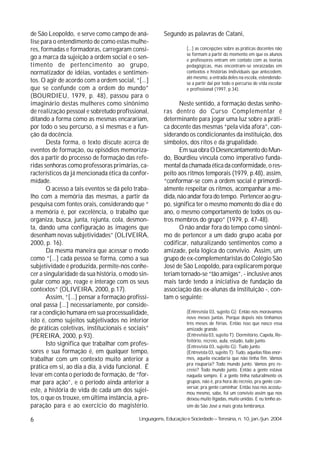 de São Leopoldo, e serve como campo de aná-            Segundo as palavras de Catani,
lise para o entendimento de como estas mulhe-
res, formadas e formadoras, carregaram consi-                     [...] as concepções sobre as práticas docentes não
                                                                  se formam a partir do momento em que os alunos
go a marca da sujeição a ordem social e o sen-                    e professores entram em contato com as teorias
timento de pertencimento ao grupo,                                pedagógicas, mas encontram-se enraizadas em
normatizador de idéias, vontades e sentimen-                      contextos e histórias individuais que antecedem,
                                                                  até mesmo, a entrada deles na escola, estendendo-
tos. O agir de acordo com a ordem social, “[...]                  se a partir daí por todo o percurso de vida escolar
que se confunde com a ordem do mundo”                             e profissional (1997, p.34).
(BOURDIEU, 1979, p. 48), passou para o
imaginário destas mulheres como sinônimo                      Neste sentido, a formação destas senho-
de realização pessoal e sobretudo profissional,        ras dentro do Curso Complementar é
ditando a forma como as mesmas encarariam,             determinante para jogar uma luz sobre a práti-
por todo o seu percurso, a si mesmas e a fun-          ca docente das mesmas “pela vida afora”, con-
ção da docência.                                       siderando os condicionantes da instituição, dos
       Desta forma, o texto discute acerca de          símbolos, dos ritos e da grupalidade.
eventos de formação, ou episódios memoriza-                   Em sua obra O Desencantamento do Mun-
dos a partir do processo de formação das refe-         do, Bourdieu vincula como imperativo funda-
ridas senhoras como professoras primárias, ca-         mental da chamada ética da conformidade, o res-
racterísticos da já mencionada ética da confor-        peito aos ritmos temporais (1979, p.48), assim,
midade.                                                “conformar-se com a ordem social é primordi-
       O acesso a tais eventos se dá pelo traba-       almente respeitar os ritmos, acompanhar a me-
lho com a memória das mesmas, a partir da              dida, não andar fora do tempo. Pertencer ao gru-
pesquisa com fontes orais, considerando que “          po, significa ter o mesmo momento do dia e do
a memória é, por excelência, o trabalho que            ano, o mesmo comportamento de todos os ou-
organiza, busca, junta, rejunta, cola, desmon-         tros membros do grupo” (1979, p. 47-48).
ta, dando uma configuração às imagens que                     O não andar fora do tempo como sinôni-
desenham novas subjetividades” (OLIVEIRA,              mo de pertencer a um dado grupo acaba por
2000, p. 16).                                          codificar, naturalizando sentimentos como a
       Da mesma maneira que acessar o modo             amizade, pela lógica do convívio. Assim, um
como “[...] cada pessoa se forma, como a sua           grupo de ex-complementaristas do Colégio São
subjetividade é produzida, permite-nos conhe-          José de São Leopoldo, para explicarem porque
cer a singularidade da sua história, o modo sin-       teriam tornado-se “tão amigas”, - inclusive anos
gular como age, reage e interage com os seus           mais tarde tendo a iniciativa de fundação da
contextos” (OLIVEIRA, 2000, p.17).                     associação das ex-alunas da instituição -, con-
       Assim, “[...] pensar a formação profissi-       tam o seguinte:
onal passa [...] necessariamente, por conside-
rar a condição humana em sua processualidade,                     (Entrevista 03, sujeito G): Então nós morávamos
                                                                  nove meses juntas. Porque depois nós tínhamos
isto é, como sujeitos subjetivados no interior                    três meses de férias. Então isso que nasce essa
de práticas coletivas, institucionais e sociais”                  amizade grande.
(PEREIRA, 2000, p.93).                                            (Entrevista 03, sujeito T): Dormitório, Capela, Re-
                                                                  feitório, recreio, aula, estudo, tudo junto.
       Isto significa que trabalhar com profes-                   (Entrevista 03, sujeito G): Tudo junto.
sores e sua formação é, em qualquer tempo,                        (Entrevista 03, sujeito T): Tudo, aquelas filas enor-
trabalhar com um contexto muito anterior a                        mes, aquela escadaria que não tinha fim. Vamos
                                                                  pra rouparia? Todo mundo junto. Vamos pro re-
prática em si, ao dia a dia, à vida funcional. É                  creio? Todo mundo junto. Então a gente estava
levar em conta o período de formação, de “for-                    naquela sempre. E a gente tinha naturalmente os
mar para ação”, e o período ainda anterior a                      grupos, não é, pra hora do recreio, pra gente con-
                                                                  versar, pra gente caminhar. Então isso nos acostu-
este, a história de vida de cada um dos sujei-                    mou mesmo, sabe, foi um convívio assim que nos
tos, o que os trouxe, em última instância, a pre-                 deixou muito ligadas, muito unidas. E eu tenho as-
paração para e ao exercício do magistério.                        sim do São José a mais grata lembrança.

6                                           Linguagens, Educação e Sociedade – Teresina, n. 10, jan./jun. 2004
 