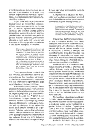 pretende garantir que do mesmo modo que ela                     de modo a perpetuar a sociedade tal como ela
atua como transmissora da moral social, possa                   está estruturada.
também proporcionar ao individuo a especia-                           A importância da educação se insere,
lização necessária ao desempenho de uma fun-                    então, na proposta de construção do ser social
ção útil na sociedade.                                          em todo individuo tornando-o verdadeiramen-
      Se para Marx. a educação pressupõe to-                    te humano e adaptado ao seu grupo social.
dos os processos que irão contribuir para desen-
volver a mudança de consciência nas pessoas,                               A educação tem variado infinitamente com o tem-
                                                                           po e com o meio. Nas cidades gregas e latinas, a
para Durkheim ela representa a reprodução de                               educação conduzia o individuo a subordinar-se
valores de uma sociedade visando garantir a                                cegamente à coletividade, a tornar-se uma coisa
integração de seus membros. Assim, a concep-                               da sociedade. Hoje, esforça-se em fazer dele per-
                                                                           sonalidade autônoma (DURKHEIM, 1978 p. 35).
ção educativa encontra-se limitada a ação de uma
geração madura e experiente, perfeitamente
                                                                       O que a visão durkheimiana pretende de-
adaptada ao meio social, sobre uma geração
                                                                monstrar é que a educação não pode ser mode-
imatura, no sentido de prepará-las adequadamen-
                                                                lada apenas pela vontade de seus reformadores,
te para assumir o seu papel na sociedade.
                                                                mas ao contrário, sofre influências e determina-
         O homem que a educação deve realizar, em cada          ções que subsistem no contexto histórico e que
         um de nós, não o homem que a natureza fez, mas         os fatos sociais, e, portanto, a educação, não
         o homem que a sociedade quer que ele seja, e ela o     podem ficar isentas dessas determinações. Tais
         quer conforme reclame a sua economia interna, o
         seu equilíbrio. Prova-o exuberantemente, a maneira     afirmações são respaldadas pela história e ca-
         por que tem variado a concepção do tipo humano,        racterizam as modificações sofridas ao longo do
         nas sociedades como as vemos na história [...]         tempo no que diz respeito a finalidade da edu-
         toda transformação, mais ou menos importante na
         organização de uma sociedade, apresenta como           cação em momentos históricos distintos.
         efeito, uma mudança de igual importância na idéia             Uma breve incursão na história nos mos-
         que o homem deve fazer de si mesmo                     tra que em Atenas pretendia-se a formação de
         (DURKHEIM, 1978 p. 81).
                                                                espíritos delicados e sutis; em Roma o ideal
      É um processo unilateral e determinista,                  era o preparo do homem de ação, apaixonado
e ao educando, cabe a tarefa de assimilar pas-                  pela glória militar; na Idade Média buscava-se
sivamente o que lhe é imposto e a agir de acor-                 a contemplação e o ascetismo cujo ideal era a
do com o que está determinado. Nesse caso,                      formação do homem de fé e no Renascimento
                                                                temos a acentuação do caráter leigo e literário.
toda ação será moral, se legitimada pelo grupo
                                                                Tais determinações levam ao entendimento de
social e isenta de interesses individuais.
                                                                que os homens de cada época possuem um sis-
      A análise histórica mostra que a forma-
                                                                tema de educação orientado para determinados
ção dos sistemas de educação foram, em todas
                                                                fins, e que esse sistema é imposto a todo
as épocas, influenciados pelas crenças religio-
                                                                individuo em cada sociedade e em cada mo-
sas, organização política, grau de desenvolvi-
                                                                mento particular.
mento das ciências etc. A partir desses
                                                                       No modelo de educação perseguido por
determinantes pode-se perceber que, para cada
                                                                Durkheim, não são consideradas as contradições
momento histórico existe um tipo regulador de
                                                                naturalmente existentes nas sociedades de clas-
educação. São costumes e idéias que se forma-
                                                                se, sendo esta, a visão como é tratada por ele a
ram ao longo do tempo, foram socialmente
                                                                questão “divisão do trabalho”. Enquanto para
aceitos pelas gerações passadas e que se per-
                                                                Marx, a divisão do trabalho pressupunha o
petuam. Todo esse conjunto de princípios que
                                                                embrutecimento da massa trabalhadora em de-
regem a educação determinam o tipo de indi-                     trimento do domínio intelectual da burguesia,
víduo que se pretende formar. Para Durkheim                     Durkheim entende que esta divisão deve acon-
esse individuo deverá ter o perfil do homem                     tecer para a própria sobrevivência da sociedade.
adaptado aos interesses sociais e pronto a agir                        A divisão do trabalho deve acontecer

60                                                   Linguagens, Educação e Sociedade – Teresina, n. 10, jan./jun. 2004
 
