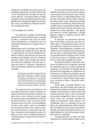 mesmo nas sociedades sem classes, pois a di-                           As raízes da concepção da união ensino-
versidade ocupacional é um fator imprescindí-                   trabalho encontram-se no socialismo utópico,
vel na manutenção da sociedade em seus di-                      representado particularmente pelo francês
versos aspectos, e do mesmo modo, em todos                      Charles Fourier e o inglês Robert Owen. Ten-
os grupos sociais os indivíduos devem ser pre-                  do sido o inspirador direto de Marx, tanto pe-
parados para desempenhar papéis diversifica-                    las idéias quanto pelas experiências práticas
dos e úteis, no sentido de se alcançar à harmo-                 vivenciadas em sua fábricas, Owen estava con-
nia e o progresso social.                                       vencido de que a causa direta de todas as ano-
                                                                malias sociais eram a falta do instrução e a ig-
3. 0 Paradigma Do Conflito                                      norância das massas populares, e que apenas
                                                                um sistema de ensino organizado e racional
      Os problemas oriundos da Revolução                        poderia erradicar as injustiças Sociais (NO-
Industrial fornecem subsídios para os estudos                   GUEIRA, 1993).
de Marx e constituem uma crítica ao capita-                            A educação, no pensamento marxista,
lismo individualista e competitivo que fora                     deve incluir todos os processos que irão con-
implantado notadamente na Inglaterra do sé-                     tribuir igual e simultaneamente para a forma-
culo XIX.                                                       ção intelectual, mudança de consciência e so-
Impulsionado pela constatação das dramáti-                      cialização. Tais pressupostos, no entanto, con-
cas condições de trabalho da classe operária                    solidar-se-ão em coerência com princípios ge-
— especialmente no caso do trabalho de mu-                      rais tais como: a análise dos fatores econômi-
lheres e crianças e pelo descaso com que eram                   cos que determinam a estrutura social, a histó-
tratadas as necessidades sociais no campo da                    ria da luta de classes e a ideologia, que carac-
educação, Marx realiza estudos que preten-                      teriza a cultura das sociedades de Classes,
dem apresentar propostas concretas com re-                             Na análise dos fatores econômicos, cons-
lação ao ensino e a instrução, colocando-os                     tata-se a existência de três aspectos: uma base
como instrumentos capazes de transformar a                      de sustentação que são as forças materiais de
realidade.                                                      produção e se constituem em métodos através
                                                                dos quais são asseguradas as condições de so-
          Afirmamos que a sociedade não pode permitir que       brevivência; as relações de produção, que são
          pais e patrões empreguem, no trabalho, crianças e
          adolescentes, a menos que se combine este traba-
                                                                em última instância as relações entre os homens
          lho produtivo com a educação.[...] esta combina-      e, finalmente, as superestruturas legais e polí-
          ção de trabalho produtivo com a educação intelec-     ticas, incluindo es idéias e formas de consci-
          tual, os exercícios corporais e a formação política
          elevará a classe operária acima dos níveis da clas-
                                                                ência social.
          se burguesa e aristocrática (MARX, 1992 p. 60).              Desse modo, as relações sociais e a su-
                                                                perestrutura são determinadas peio modo de
      As propostas para a introdução de um                      produção que condiciona também a educação,
novo tipo de educação, unindo o trabalho ma-                    estando esta localizada na superestrutura. Na
nual ao intelectual, pretendem estabelecer as                   história da luta de classes, estas se encontram
bases de um novo sistema de ensino capaz                        em constante antagonismo, pois os seus inte-
de contribuir para a possibilidade de um novo                   resses, assim com a posição econômica de
horizonte histórico, onde as relações de do-                    ambas são divergentes. Outro aspecto a ser
minação deixem de existir. Esses paradigmas                     considerado refere-se a ideologia, em que as
formam a base sobre a qual se consolidam                        idéias são condicionadas pelo modo de produ-
as concepções de Marx com relação à ques-                       ção, na medida em que as classes que detém o
tão ensino-educação. A educação está, por-                      controle do modo de produção material, con-
tanto, baseada na combinação do ensino, em                      trolam também os meios de produção intelec-
todos os níveis com o trabalho produtivo e                      tual, inclusive a educação
remunerado para crianças acima de determi-                             Conseqüentemente, as idéias da classe
nada idade.                                                     hegemônica se tornam idéias de todas as clas-
Linguagens, Educação e Sociedade – Teresina, n. 10, jan./jun. 2004                                         61
 