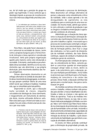 ses, de tal modo que a posição do grupo no                             Analisando o processo de dominação,
poder seja legitimada. É nesse contexto que a                   Marx desenvolve um enfoque alternativo de
ideologia impede as pessoas de reconhecerem                     pensar a educação como entendimento critico
seus reais interesses adquirindo uma falsa cons-                da realidade, onde o aluno aprende a ler nas
ciência.                                                        desigualdades do capitalismo, as vias
                                                                condutoras para a construção de uma nova so-
         [...] os indivíduos que constituem a classe domi-      ciedade. Do mesmo modo, admite que somen-
         nante possuem, entre outras coisas, também a cons-
                                                                te com a direção e controle da produção é que
         ciência a, por isso, pensam; na medida em que
         dominam como classe e determinam todo o âmbi-          se chegará à verdadeira emancipação e supera-
         to do uma época histórica, é evidente que o façam      ção das condições de alienação.
         em toda sua extensão e, conseqüentemente, entre               Admitindo que a situação da classe ope-
         outras coisas, dominem também como pensado-
         res, como produtores de idéias; que regulem a pro-
                                                                rária é a situação de dominação e alienação de-
         dução e a distribuição das idéias de seu tempo e       correntes das manifestações históricas da rela-
         que suas idéias sejam, por isso mesmo, as idéias       ção entre trabalho e capital, é necessário que o
         dominantes da época (MARX, 1989, p.72).                processo de escolarização contemple o desper-
                                                                tar da consciência; essa conscientização, no âm-
       Para Marx, não pode haver educação li-                   bito da formação política, deve ficar a cargo
vre e universal na sociedade de classes, assim                  dos sindicatos e se fará a partir da interpreta-
como a proposta burguesa para o fornecimen-                     ção da realidade cotidiana, das lutas diárias
to de instrução à classe operária é considerada                 contínuas, capazes de conduzir a mudanças das
irrealizável, tanto pela própria organização                    condições gerais de existência.
quanto pela maneira como está estruturada a                            A emancipação das condições de opres-
sociedade. Entretanto, analisando as peculiari-                 são, no entendimento de Marx, somente po-
dades dessa sociedade, identifica-se no seu seio,               dem se concretizar quando tal emancipação
elementos que vão determinar a sua própria                      conseguir atingir todos os níveis, dentre os
destruição, pelo movimento dialético das for-                   quais, o da consciência, pois a educação, pe-
ças antagônicas.                                                las suas múltiplas possibilidades, inclui todos
       Dessas observações desenvolve-se um                      os processos que contribuem para a formação,
enfoque alternativo no sentido de descobrir den-                mudança de consciência e do caráter das
tro desse movimento de desagregação, os elemen-                 pessoas. Desse modo, a educação contribui não
tos que possam constituir fatores de uma nova                   apenas para a escolarização, mas para a socia-
ordem social, que conduza à mudança: mudança                    lização em geral.
esta, que se consolidará pela luta política.                           As medidas socialistas referentes a união
       Depreende-se assim, que a educação                       ensino e trabalho, embora tenham sido pensa-
numa sociedade de classes, enquanto                             das para atender a massa trabalhadora são des-
veiculadora da ideologia da classe dominante,                   tinadas a todas as crianças e não apenas aos
é inegavelmente um instrumento de domina-                       filhos de operários. Trata-se de medidas ime-
ção desta, mesmo utilizando disfarces sutis.                    diatas e também futuras, ou seja, não se cons-
Marx descobriu que a história de todas as soci-                 tituem indicação pedagógica limitada a seu tem-
edades fora até então a história da luta de clas-               po. Não é sem motivos que Marx havia indica-
ses e por essa razão:                                           do na emancipação do proletariado a emancipa-
                                                                ção da humanidade como um todo, incluindo o
         [...] Tomamos a luta de classes como uma das ca-
         tegorias básicas para a ação pedagógica da trans-      desenvolvimento omnilateral das capacidades de
         formação. Desde logo Marx observou que a luta          todos os membros da sociedade mediante a eli-
         de classes não se operava mecanicamente. Nela          minação da divisão do trabalho, e pelo desen-
         intervinham forças “externas”: intenções, interes-
         ses, enfim ideologia. Ideologia e luta de classes,     volvimento de habilidades que permitem a exe-
         tornaram-se assim os pontos-chaves da visão da         cução de atividades alternativas.
         mudança do mundo, na filosofia de Marx                        O ensino em Marx pretende contribuir
         (GADOTTl, 1991, p. 68).
                                                                para a eliminação da propriedade privada, da

62                                                   Linguagens, Educação e Sociedade – Teresina, n. 10, jan./jun. 2004
 