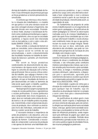 divisão do trabalho e da unilateralidade do ho-              tro do processo produtivo, é que o ensino
mem. Essas eliminações são premissas para que                politécnico surge como uma alternativa desti-
as forças produtivas se tornem plenamente de-                nada a fazer compreender e viver a estrutura
senvolvidas.                                                 econômico-social a partir de sua inserção na
       O contexto que interessa a ética marxis-              atividade de produção, intensificando assim, as
ta é a situação dos trabalhadores, e o modelo                capacidades de ação.
em que pensa é o de uma estrutura social em                         Os fundamentos da proposta de união
que estes consigam alcançar a hegemonia, não                 ensino-trabalho baseiam-se em argumentos de
havendo divisão nem necessidade. Pretende-                   ordem geral e pedagógica. As justificativas de
se desse modo, alcançar a socialização do ho-                ordem pedagógica se referem ás observações
mem como condição primordial para a supera-                  realizadas acerca de crianças trabalhadoras a
ção do capitalismo, uma vez que na sociedade                 partir das quais ficou constatado que as crian-
capitalista, a riqueza social está relacionada               ças que alternavam trabalho e escola alcança-
com as mercadorias e com o valor a elas atri-                vam rendimento maior do que as que perma-
buído (MARX; ENGELS, 1992).                                  neciam na escola em tempo integral. Rendi-
       Nesse sentido, a evolução do homem só                 mento esse que se dava, sobretudo, pela
pode ser concebida, como o desenvolvimento                   alternância das atividades, que pode ser con-
desta riqueza social no sentido da sua                       cebida numa perspectiva de recreação de uma
universalização, e assim, o desenvolvimento                  atividade com relação à outra.
das faculdades humanas no trabalho de domi-                         Esta opção de tarefas trabalho-ensino
nação da natureza é, portanto, um movimento                  constitui interessantes estratégias pedagógicas,
pedagógico.                                                  capazes de elevar o rendimento da atividade
       Por serem as forças produtivas                        realizada, e são reforçadas pelas condições
condicionantes do desenvolvimento da natu-                   motoras e psicológicas das crianças, que se sen-
reza humana e da riqueza social, é preciso in-               tem atraídas pelo movimento e pela variedade.
tegrar os conceitos de educação com a forma-                 Além disso, as longas e monótonas jornadas
ção profissional. Dai as severas críticas à divi-            escolares diminuem, sobremaneira, a disposi-
são do trabalho, que subjuga o homem à má-                   ção para o aprendizado, agravada pelo
quina e lança as bases de uma teoria da perso-               sedentarismo dos bancos escolares que devem
nalidade, em que as faculdades do homem se-                  ser compensados pela prática regular de ativi-
jam desenvolvidas em todos os domínios da                    dade tísica (NOGUEIRA, 1993).
vida social, quais sejam: o trabalho, a política,                   A diversidade e quebra de rotina para a
a economia e a educação, entre outros.                       elevação do rendimento devem ser ampliados
       Nesta perspectiva surgem as propostas de              para qualquer tipo de trabalho, seja ele
criação de escolas politécnicas e agronômicas                educativo ou de produção material e se propõe
e escolas profissionais. O ensino politécnico                a servir como meio para o desenvolvimento
deve compreender dois níveis inseparáveis, a                 integral do indivíduo.
saber: deve ser realizado como síntese do estu-                     As justificativas de ordem geral e mais
do teórico e de um trabalho prático na produ-                consistente, dizem respeito à implantação de
ção, transmitindo a total compreensão do pro-                um novo sistema de educação, pois este somen-
cesso de produção; deve estimular as associa-                te atingirá sua realização plena numa sociedade
ções livres dos indivíduos, colocando em evi-                futura, visto que, apenas numa sociedade socia-
dência o caráter social do trabalho.                         lista é que a escola poderá se tornar um fio con-
       É necessário destacar a importância da                dutor de influências proletárias, sendo respon-
união ato produtivo e ato educativo, uma vez                 sável pela definição de papéis que cabem aos
que esta união é o meio decisivo para a eman-                educandos na nova sociedade. Partindo desse
cipação do homem. Considerando a necessi-                    entendimento à jornada escolar mais breve, as-
dade de compreender o processo de produção                   sim como a prática regular de atividades físicas,
e não apenas de dominar uma habilidade den-                  são recursos pedagógicos poderosos.
Linguagens, Educação e Sociedade – Teresina, n. 10, jan./jun. 2004                                       63
 